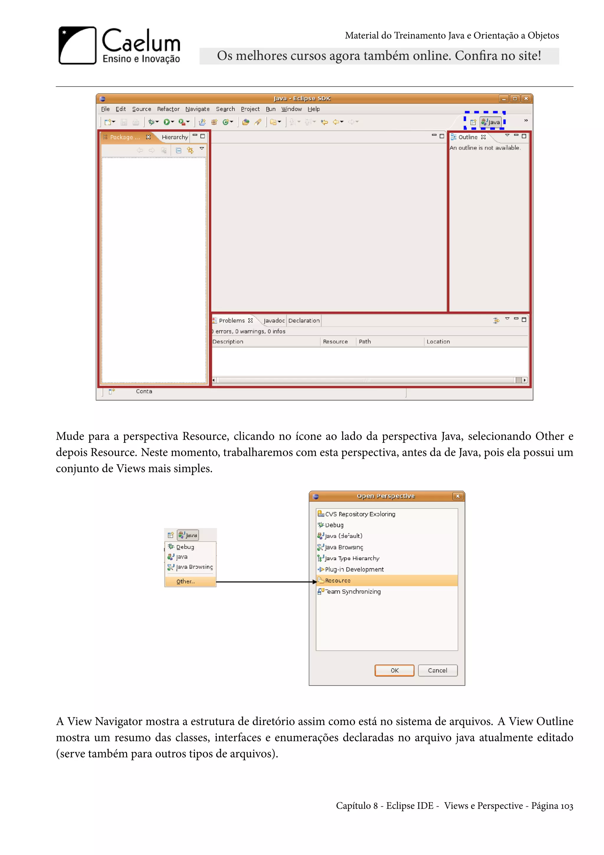 Material do Treinamento Java e Orientação a Objetos




Mude para a perspectiva Resource, clicando no ícone ao lado da perspectiva Java, selecionando Other e
depois Resource. Neste momento, trabalharemos com esta perspectiva, antes da de Java, pois ela possui um
conjunto de Views mais simples.




A View Navigator mostra a estrutura de diretório assim como está no sistema de arquivos. A View Outline
mostra um resumo das classes, interfaces e enumerações declaradas no arquivo java atualmente editado
(serve também para outros tipos de arquivos).



                                                        Capítulo 8 - Eclipse IDE - Views e Perspective - Página 103
 