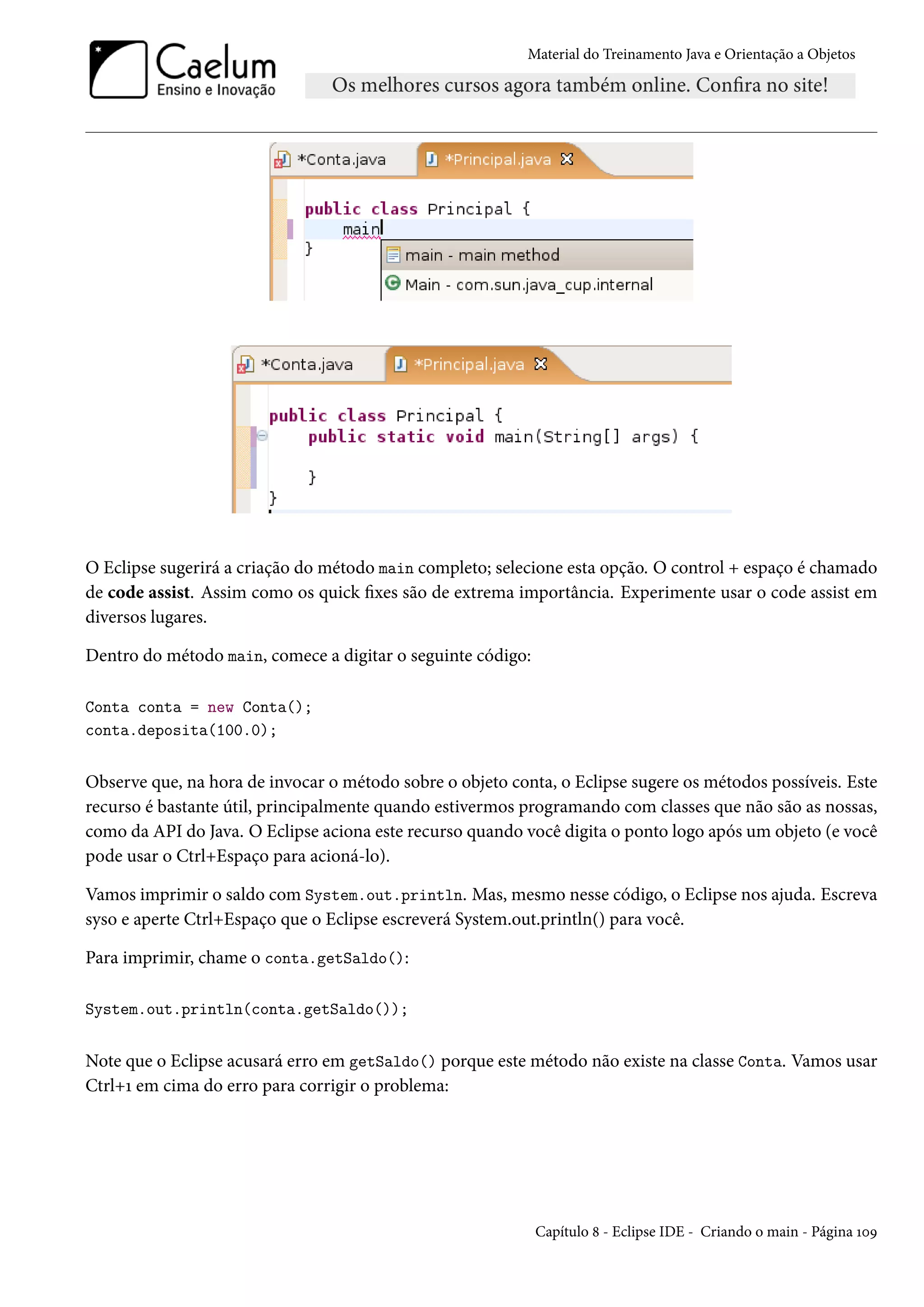 Material do Treinamento Java e Orientação a Objetos




O Eclipse sugerirá a criação do método main completo; selecione esta opção. O control + espaço é chamado
de code assist. Assim como os quick fixes são de extrema importância. Experimente usar o code assist em
diversos lugares.

Dentro do método main, comece a digitar o seguinte código:

Conta conta = new Conta();
conta.deposita(100.0);


Observe que, na hora de invocar o método sobre o objeto conta, o Eclipse sugere os métodos possíveis. Este
recurso é bastante útil, principalmente quando estivermos programando com classes que não são as nossas,
como da API do Java. O Eclipse aciona este recurso quando você digita o ponto logo após um objeto (e você
pode usar o Ctrl+Espaço para acioná-lo).

Vamos imprimir o saldo com System.out.println. Mas, mesmo nesse código, o Eclipse nos ajuda. Escreva
syso e aperte Ctrl+Espaço que o Eclipse escreverá System.out.println() para você.

Para imprimir, chame o conta.getSaldo():

System.out.println(conta.getSaldo());


Note que o Eclipse acusará erro em getSaldo() porque este método não existe na classe Conta. Vamos usar
Ctrl+1 em cima do erro para corrigir o problema:




                                                             Capítulo 8 - Eclipse IDE - Criando o main - Página 109
 