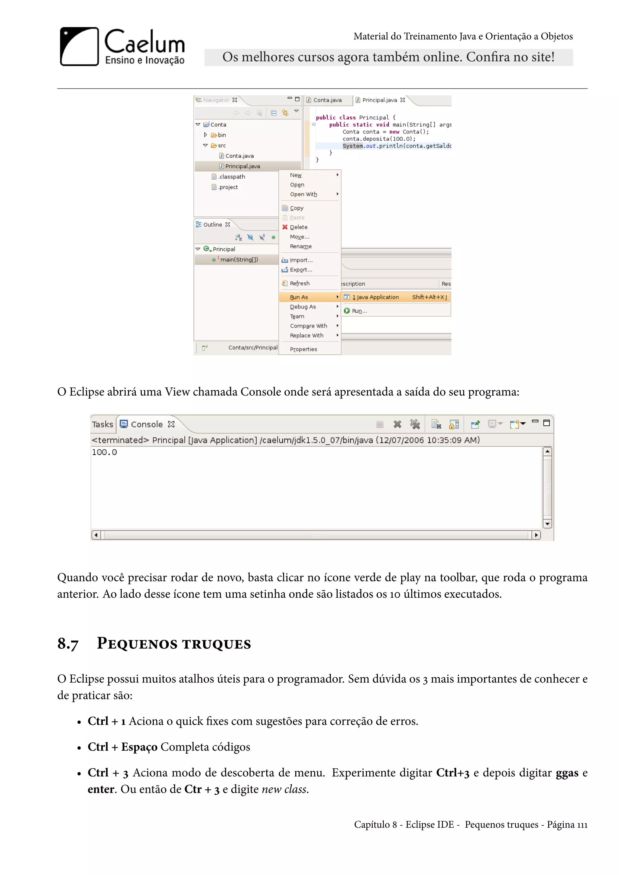 Material do Treinamento Java e Orientação a Objetos




O Eclipse abrirá uma View chamada Console onde será apresentada a saída do seu programa:




Quando você precisar rodar de novo, basta clicar no ícone verde de play na toolbar, que roda o programa
anterior. Ao lado desse ícone tem uma setinha onde são listados os 10 últimos executados.



8.7    Pequenos truques
O Eclipse possui muitos atalhos úteis para o programador. Sem dúvida os 3 mais importantes de conhecer e
de praticar são:

   • Ctrl + 1 Aciona o quick fixes com sugestões para correção de erros.

   • Ctrl + Espaço Completa códigos

   • Ctrl + 3 Aciona modo de descoberta de menu. Experimente digitar Ctrl+3 e depois digitar ggas e
     enter. Ou então de Ctr + 3 e digite new class.

                                                           Capítulo 8 - Eclipse IDE - Pequenos truques - Página 111
 
