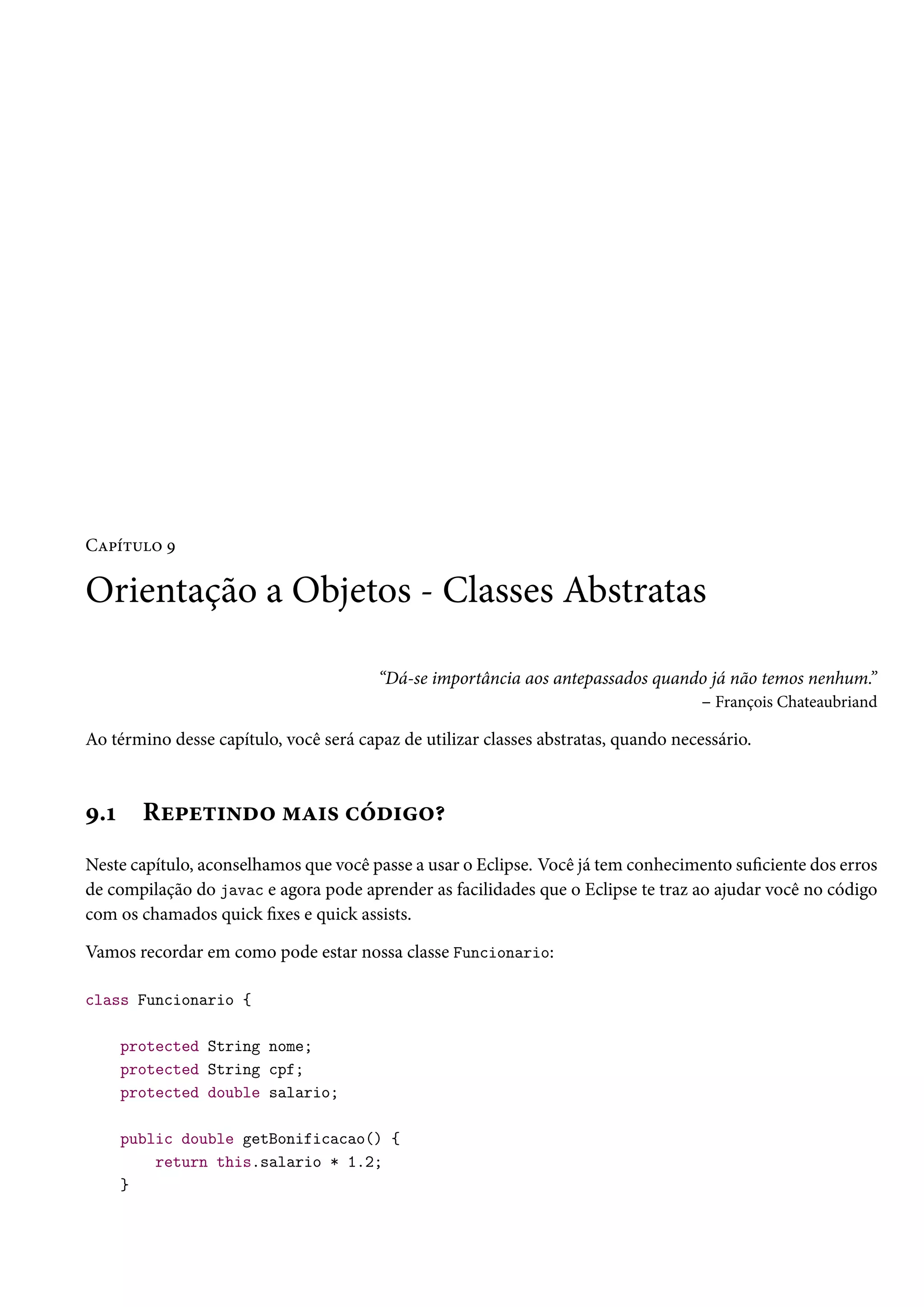 Capítulo 9

Orientação a Objetos - Classes Abstratas

                                        “Dá-se importância aos antepassados quando já não temos nenhum.”
                                                                                 – François Chateaubriand

Ao término desse capítulo, você será capaz de utilizar classes abstratas, quando necessário.



9.1     Repetindo mais código?
Neste capítulo, aconselhamos que você passe a usar o Eclipse. Você já tem conhecimento suficiente dos erros
de compilação do javac e agora pode aprender as facilidades que o Eclipse te traz ao ajudar você no código
com os chamados quick fixes e quick assists.

Vamos recordar em como pode estar nossa classe Funcionario:

class Funcionario {

      protected String nome;
      protected String cpf;
      protected double salario;

      public double getBonificacao() {
          return this.salario * 1.2;
      }
 