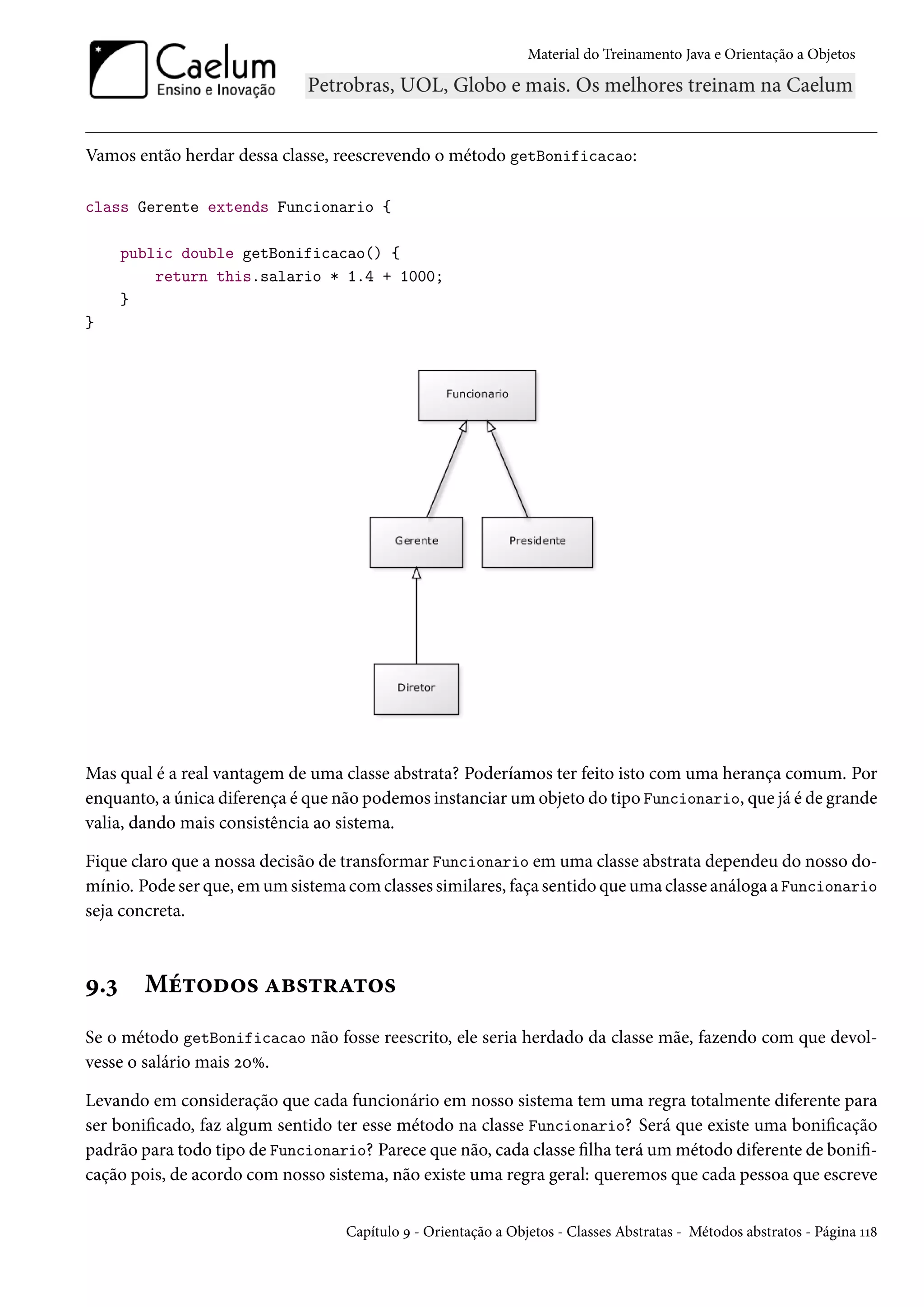 Material do Treinamento Java e Orientação a Objetos




Vamos então herdar dessa classe, reescrevendo o método getBonificacao:

class Gerente extends Funcionario {

      public double getBonificacao() {
          return this.salario * 1.4 + 1000;
      }
}




Mas qual é a real vantagem de uma classe abstrata? Poderíamos ter feito isto com uma herança comum. Por
enquanto, a única diferença é que não podemos instanciar um objeto do tipo Funcionario, que já é de grande
valia, dando mais consistência ao sistema.

Fique claro que a nossa decisão de transformar Funcionario em uma classe abstrata dependeu do nosso do-
mínio. Pode ser que, em um sistema com classes similares, faça sentido que uma classe análoga a Funcionario
seja concreta.



9.3     Métodos abstratos
Se o método getBonificacao não fosse reescrito, ele seria herdado da classe mãe, fazendo com que devol-
vesse o salário mais 20%.

Levando em consideração que cada funcionário em nosso sistema tem uma regra totalmente diferente para
ser bonificado, faz algum sentido ter esse método na classe Funcionario? Será que existe uma bonificação
padrão para todo tipo de Funcionario? Parece que não, cada classe filha terá um método diferente de bonifi-
cação pois, de acordo com nosso sistema, não existe uma regra geral: queremos que cada pessoa que escreve


                                   Capítulo 9 - Orientação a Objetos - Classes Abstratas - Métodos abstratos - Página 118
 