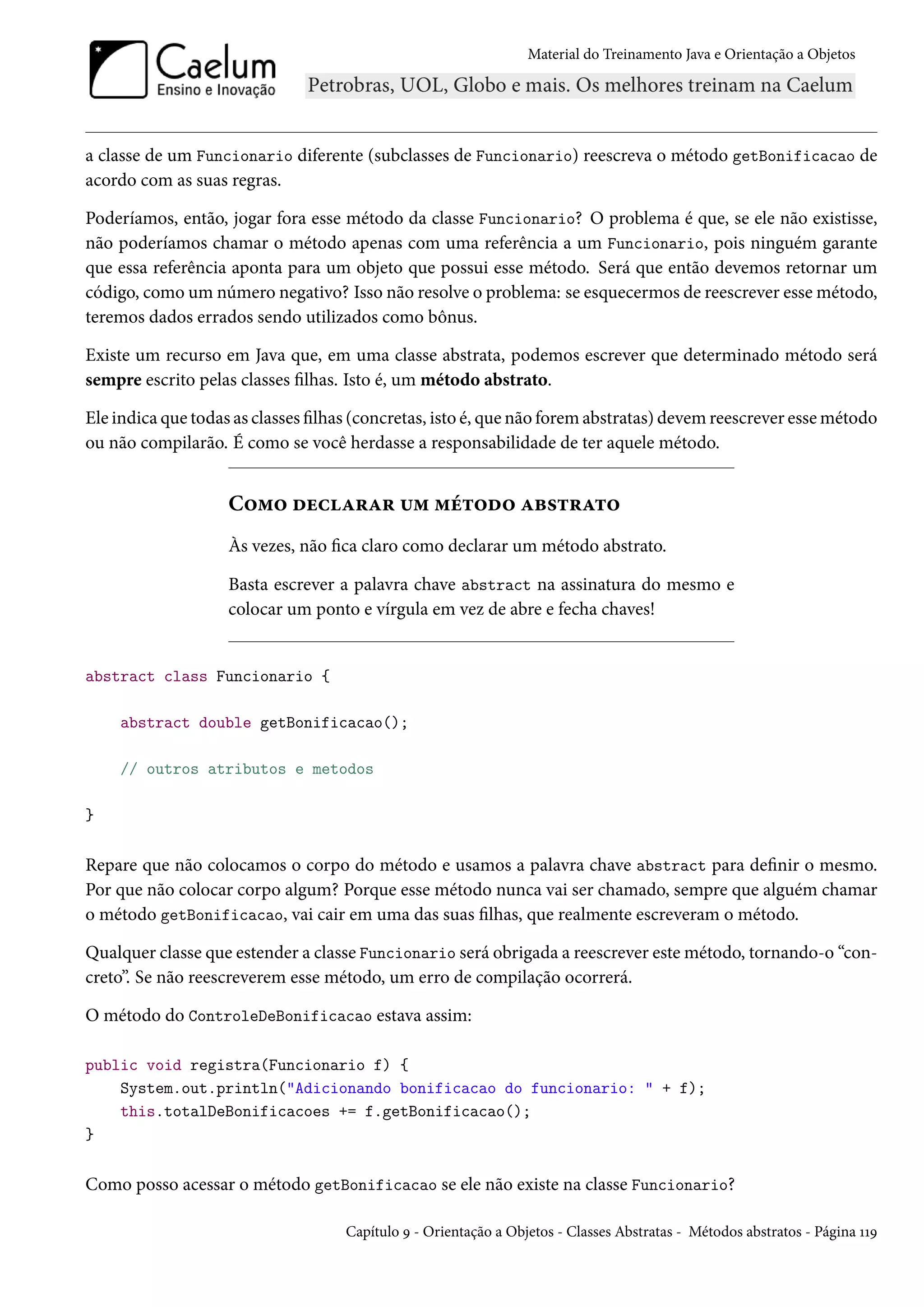 Material do Treinamento Java e Orientação a Objetos




a classe de um Funcionario diferente (subclasses de Funcionario) reescreva o método getBonificacao de
acordo com as suas regras.

Poderíamos, então, jogar fora esse método da classe Funcionario? O problema é que, se ele não existisse,
não poderíamos chamar o método apenas com uma referência a um Funcionario, pois ninguém garante
que essa referência aponta para um objeto que possui esse método. Será que então devemos retornar um
código, como um número negativo? Isso não resolve o problema: se esquecermos de reescrever esse método,
teremos dados errados sendo utilizados como bônus.

Existe um recurso em Java que, em uma classe abstrata, podemos escrever que determinado método será
sempre escrito pelas classes filhas. Isto é, um método abstrato.

Ele indica que todas as classes filhas (concretas, isto é, que não forem abstratas) devem reescrever esse método
ou não compilarão. É como se você herdasse a responsabilidade de ter aquele método.


                    Como declarar um método abstrato
                    Às vezes, não fica claro como declarar um método abstrato.

                    Basta escrever a palavra chave abstract na assinatura do mesmo e
                    colocar um ponto e vírgula em vez de abre e fecha chaves!


abstract class Funcionario {

    abstract double getBonificacao();

    // outros atributos e metodos

}

Repare que não colocamos o corpo do método e usamos a palavra chave abstract para definir o mesmo.
Por que não colocar corpo algum? Porque esse método nunca vai ser chamado, sempre que alguém chamar
o método getBonificacao, vai cair em uma das suas filhas, que realmente escreveram o método.

Qualquer classe que estender a classe Funcionario será obrigada a reescrever este método, tornando-o “con-
creto”. Se não reescreverem esse método, um erro de compilação ocorrerá.

O método do ControleDeBonificacao estava assim:

public void registra(Funcionario f) {
    System.out.println("Adicionando bonificacao do funcionario: " + f);
    this.totalDeBonificacoes += f.getBonificacao();
}

Como posso acessar o método getBonificacao se ele não existe na classe Funcionario?

                                    Capítulo 9 - Orientação a Objetos - Classes Abstratas - Métodos abstratos - Página 119
 