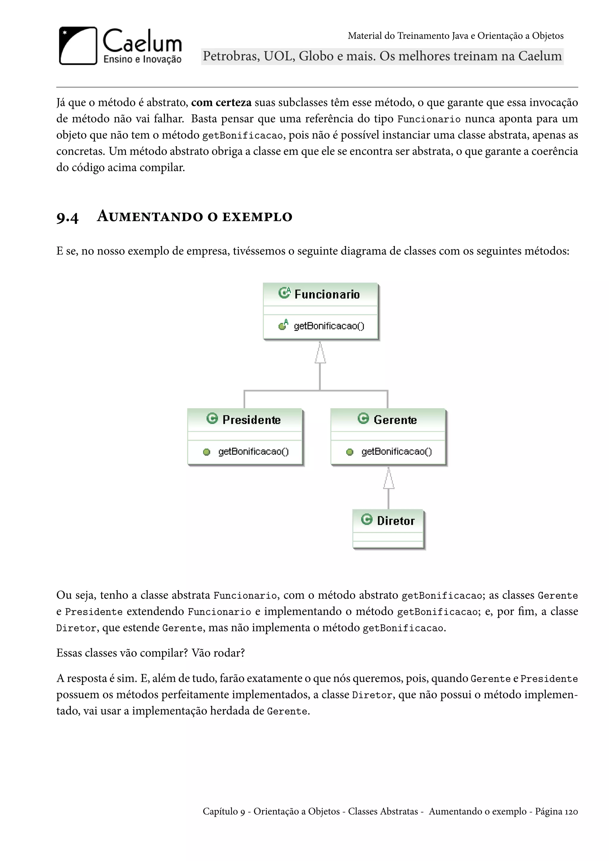 Material do Treinamento Java e Orientação a Objetos




Já que o método é abstrato, com certeza suas subclasses têm esse método, o que garante que essa invocação
de método não vai falhar. Basta pensar que uma referência do tipo Funcionario nunca aponta para um
objeto que não tem o método getBonificacao, pois não é possível instanciar uma classe abstrata, apenas as
concretas. Um método abstrato obriga a classe em que ele se encontra ser abstrata, o que garante a coerência
do código acima compilar.



9.4     Aumentando o exemplo
E se, no nosso exemplo de empresa, tivéssemos o seguinte diagrama de classes com os seguintes métodos:




Ou seja, tenho a classe abstrata Funcionario, com o método abstrato getBonificacao; as classes Gerente
e Presidente extendendo Funcionario e implementando o método getBonificacao; e, por fim, a classe
Diretor, que estende Gerente, mas não implementa o método getBonificacao.

Essas classes vão compilar? Vão rodar?

A resposta é sim. E, além de tudo, farão exatamente o que nós queremos, pois, quando Gerente e Presidente
possuem os métodos perfeitamente implementados, a classe Diretor, que não possui o método implemen-
tado, vai usar a implementação herdada de Gerente.




                              Capítulo 9 - Orientação a Objetos - Classes Abstratas - Aumentando o exemplo - Página 120
 