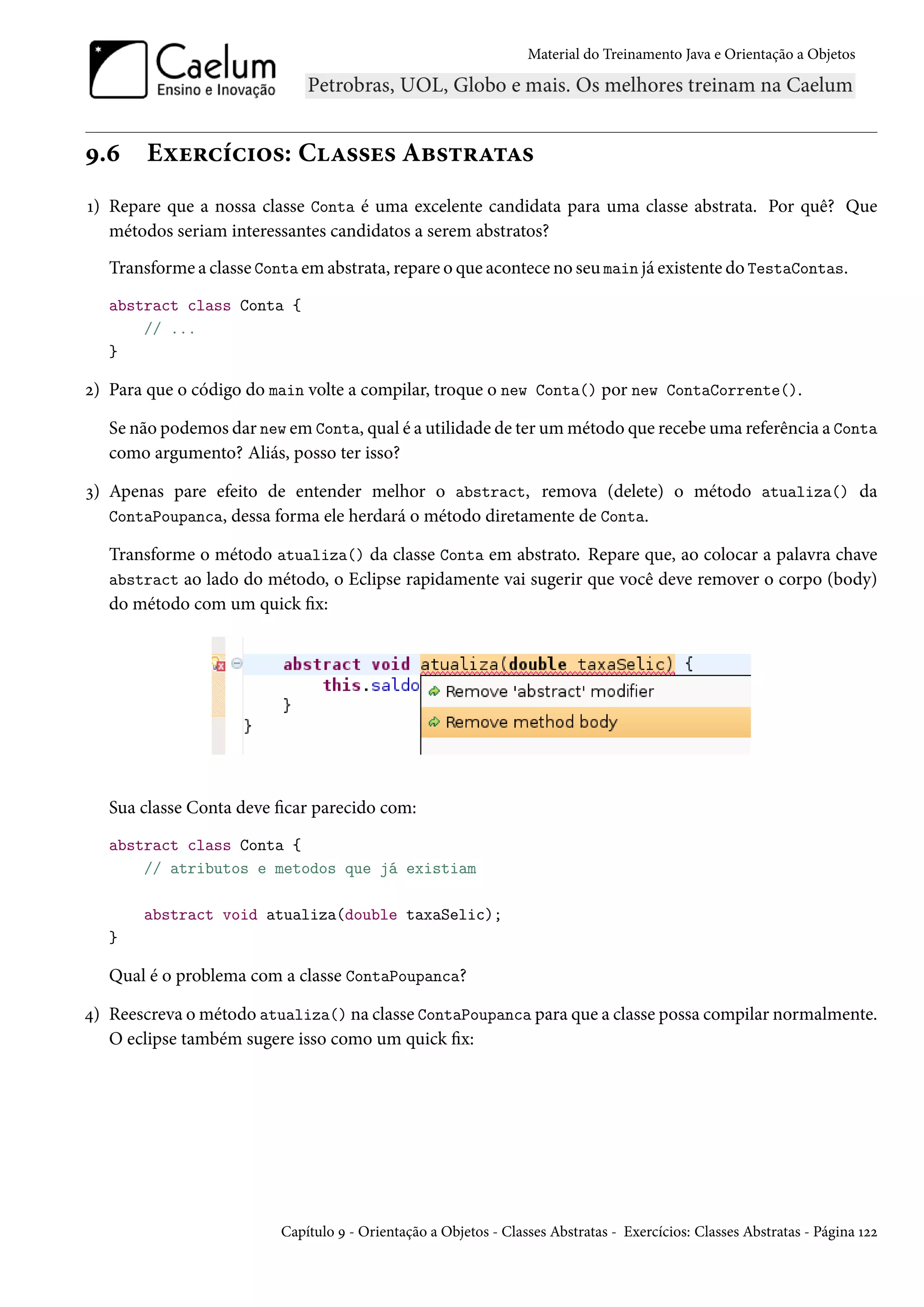 Material do Treinamento Java e Orientação a Objetos




9.6     Exercícios: Classes Abstratas
1) Repare que a nossa classe Conta é uma excelente candidata para uma classe abstrata. Por quê? Que
   métodos seriam interessantes candidatos a serem abstratos?
   Transforme a classe Conta em abstrata, repare o que acontece no seu main já existente do TestaContas.
   abstract class Conta {
       // ...
   }

2) Para que o código do main volte a compilar, troque o new Conta() por new ContaCorrente().

   Se não podemos dar new em Conta, qual é a utilidade de ter um método que recebe uma referência a Conta
   como argumento? Aliás, posso ter isso?

3) Apenas pare efeito de entender melhor o abstract, remova (delete) o método atualiza() da
   ContaPoupanca, dessa forma ele herdará o método diretamente de Conta.

   Transforme o método atualiza() da classe Conta em abstrato. Repare que, ao colocar a palavra chave
   abstract ao lado do método, o Eclipse rapidamente vai sugerir que você deve remover o corpo (body)
   do método com um quick fix:




   Sua classe Conta deve ficar parecido com:
   abstract class Conta {
       // atributos e metodos que já existiam

       abstract void atualiza(double taxaSelic);
   }

   Qual é o problema com a classe ContaPoupanca?

4) Reescreva o método atualiza() na classe ContaPoupanca para que a classe possa compilar normalmente.
   O eclipse também sugere isso como um quick fix:




                          Capítulo 9 - Orientação a Objetos - Classes Abstratas - Exercícios: Classes Abstratas - Página 122
 