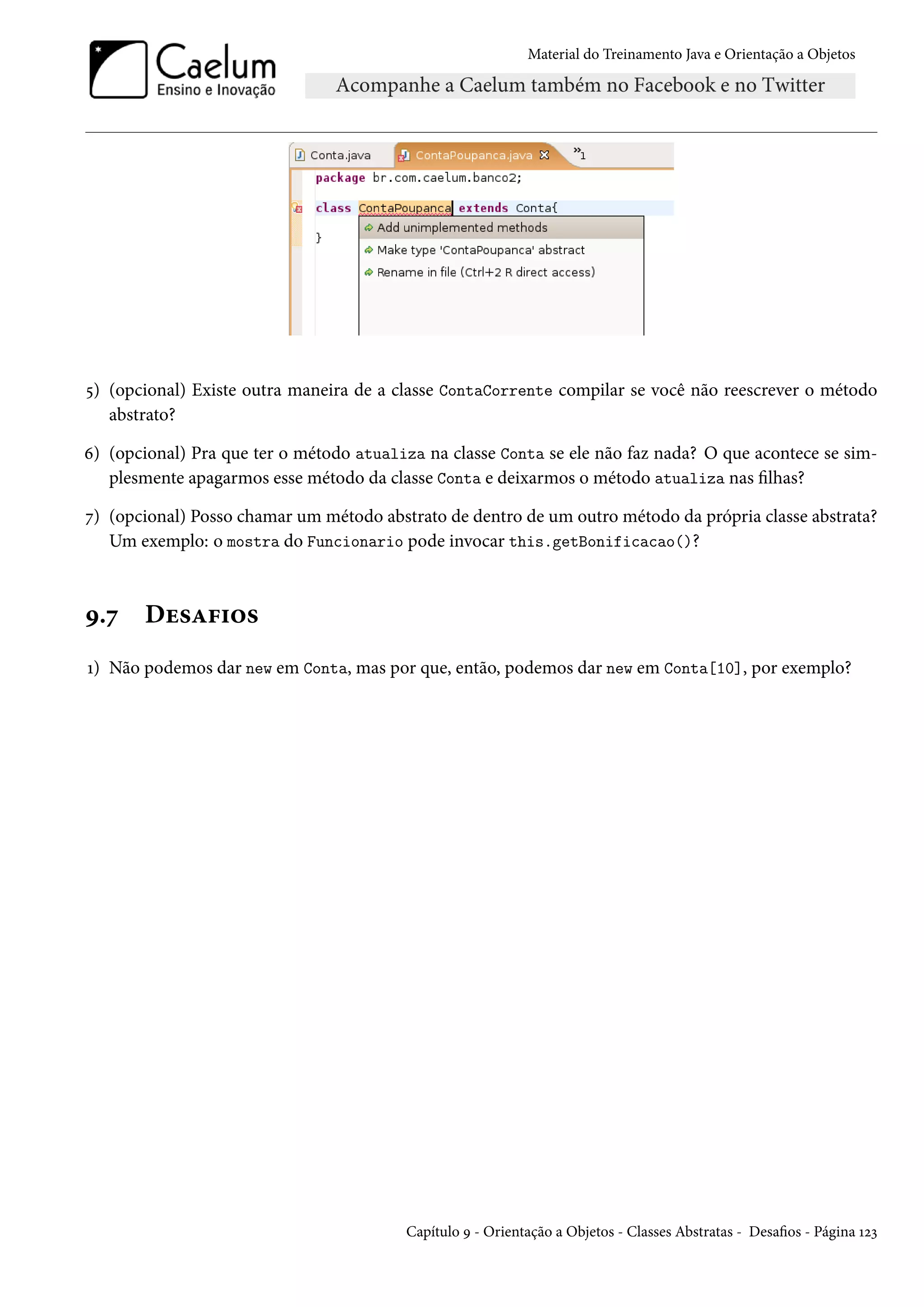 Material do Treinamento Java e Orientação a Objetos




5) (opcional) Existe outra maneira de a classe ContaCorrente compilar se você não reescrever o método
   abstrato?

6) (opcional) Pra que ter o método atualiza na classe Conta se ele não faz nada? O que acontece se sim-
   plesmente apagarmos esse método da classe Conta e deixarmos o método atualiza nas filhas?

7) (opcional) Posso chamar um método abstrato de dentro de um outro método da própria classe abstrata?
   Um exemplo: o mostra do Funcionario pode invocar this.getBonificacao()?



9.7    Desafios
1) Não podemos dar new em Conta, mas por que, então, podemos dar new em Conta[10], por exemplo?




                                         Capítulo 9 - Orientação a Objetos - Classes Abstratas - Desafios - Página 123
 