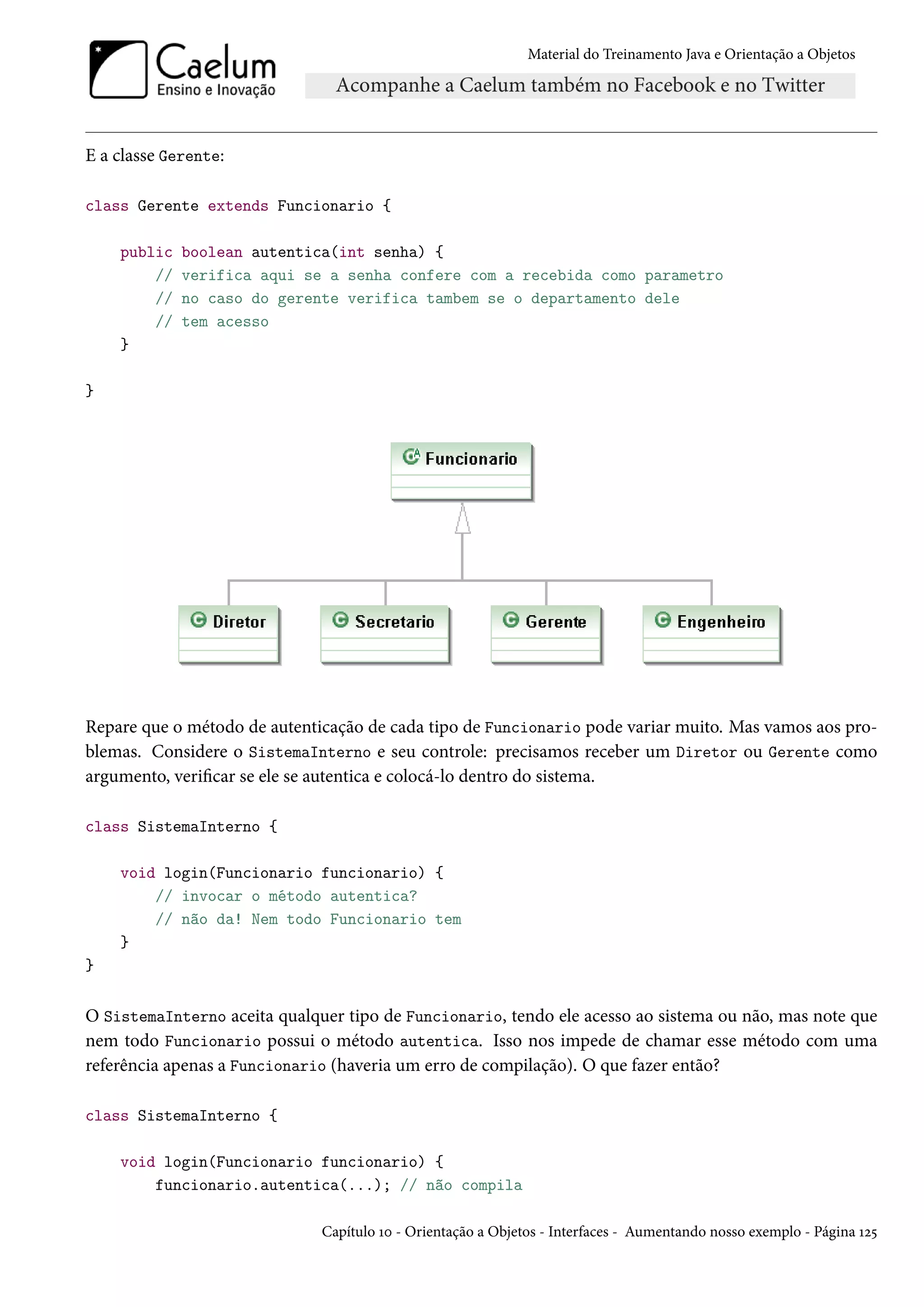 Material do Treinamento Java e Orientação a Objetos




E a classe Gerente:

class Gerente extends Funcionario {

    public   boolean autentica(int senha) {
        //   verifica aqui se a senha confere com a recebida como parametro
        //   no caso do gerente verifica tambem se o departamento dele
        //   tem acesso
    }

}




Repare que o método de autenticação de cada tipo de Funcionario pode variar muito. Mas vamos aos pro-
blemas. Considere o SistemaInterno e seu controle: precisamos receber um Diretor ou Gerente como
argumento, verificar se ele se autentica e colocá-lo dentro do sistema.

class SistemaInterno {

    void login(Funcionario funcionario) {
        // invocar o método autentica?
        // não da! Nem todo Funcionario tem
    }
}


O SistemaInterno aceita qualquer tipo de Funcionario, tendo ele acesso ao sistema ou não, mas note que
nem todo Funcionario possui o método autentica. Isso nos impede de chamar esse método com uma
referência apenas a Funcionario (haveria um erro de compilação). O que fazer então?

class SistemaInterno {

    void login(Funcionario funcionario) {
        funcionario.autentica(...); // não compila

                              Capítulo 10 - Orientação a Objetos - Interfaces - Aumentando nosso exemplo - Página 125
 