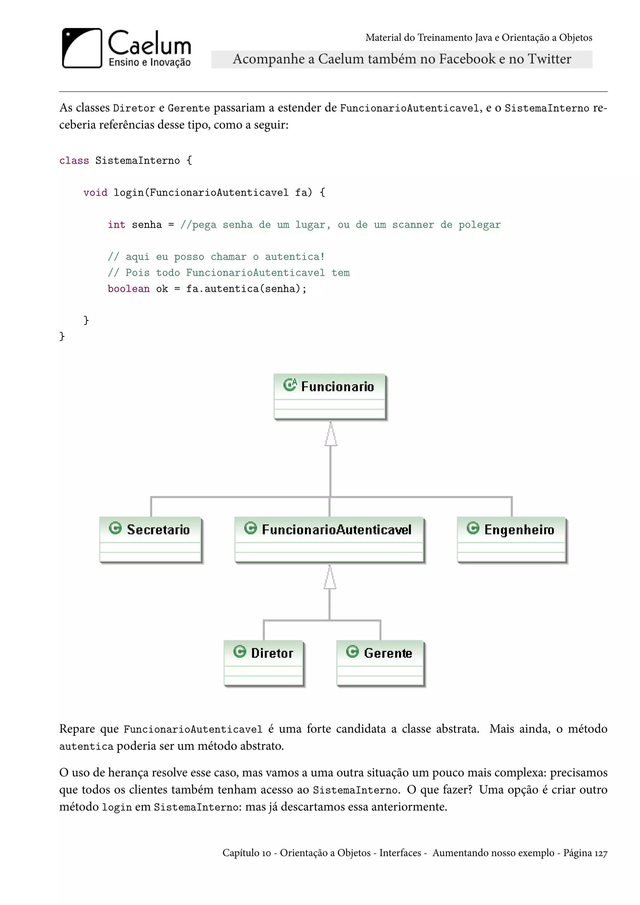Material do Treinamento Java e Orientação a Objetos




As classes Diretor e Gerente passariam a estender de FuncionarioAutenticavel, e o SistemaInterno re-
ceberia referências desse tipo, como a seguir:

class SistemaInterno {

    void login(FuncionarioAutenticavel fa) {

        int senha = //pega senha de um lugar, ou de um scanner de polegar

        // aqui eu posso chamar o autentica!
        // Pois todo FuncionarioAutenticavel tem
        boolean ok = fa.autentica(senha);

    }
}




Repare que FuncionarioAutenticavel é uma forte candidata a classe abstrata. Mais ainda, o método
autentica poderia ser um método abstrato.

O uso de herança resolve esse caso, mas vamos a uma outra situação um pouco mais complexa: precisamos
que todos os clientes também tenham acesso ao SistemaInterno. O que fazer? Uma opção é criar outro
método login em SistemaInterno: mas já descartamos essa anteriormente.


                              Capítulo 10 - Orientação a Objetos - Interfaces - Aumentando nosso exemplo - Página 127
 