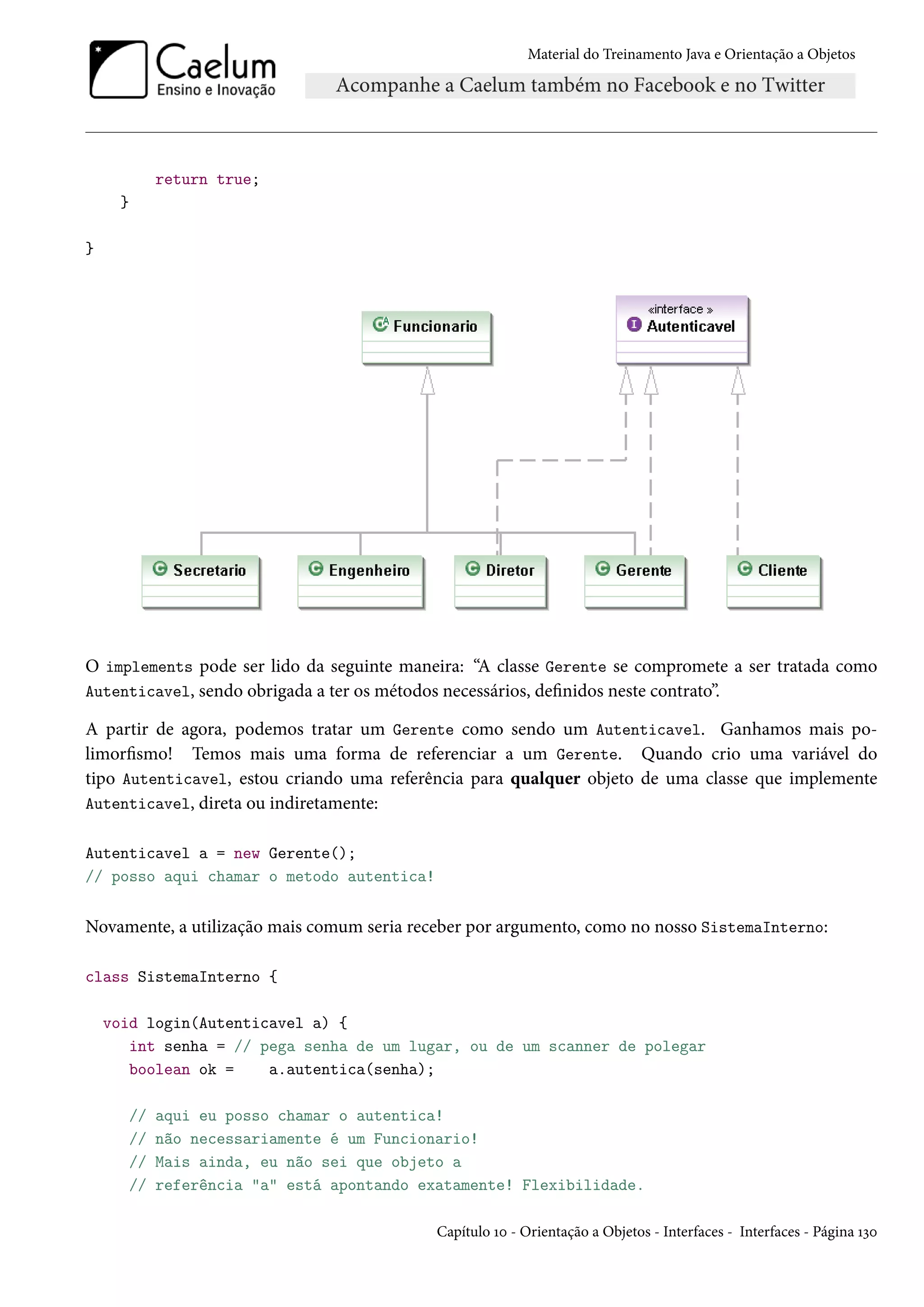 Material do Treinamento Java e Orientação a Objetos




              return true;
     }

}




O implements pode ser lido da seguinte maneira: “A classe Gerente se compromete a ser tratada como
Autenticavel, sendo obrigada a ter os métodos necessários, definidos neste contrato”.

A partir de agora, podemos tratar um Gerente como sendo um Autenticavel. Ganhamos mais po-
limorfismo! Temos mais uma forma de referenciar a um Gerente. Quando crio uma variável do
tipo Autenticavel, estou criando uma referência para qualquer objeto de uma classe que implemente
Autenticavel, direta ou indiretamente:

Autenticavel a = new Gerente();
// posso aqui chamar o metodo autentica!


Novamente, a utilização mais comum seria receber por argumento, como no nosso SistemaInterno:

class SistemaInterno {

    void login(Autenticavel a) {
       int senha = // pega senha de um lugar, ou de um scanner de polegar
       boolean ok =    a.autentica(senha);

         //   aqui eu posso chamar o autentica!
         //   não necessariamente é um Funcionario!
         //   Mais ainda, eu não sei que objeto a
         //   referência "a" está apontando exatamente! Flexibilidade.

                                              Capítulo 10 - Orientação a Objetos - Interfaces - Interfaces - Página 130
 