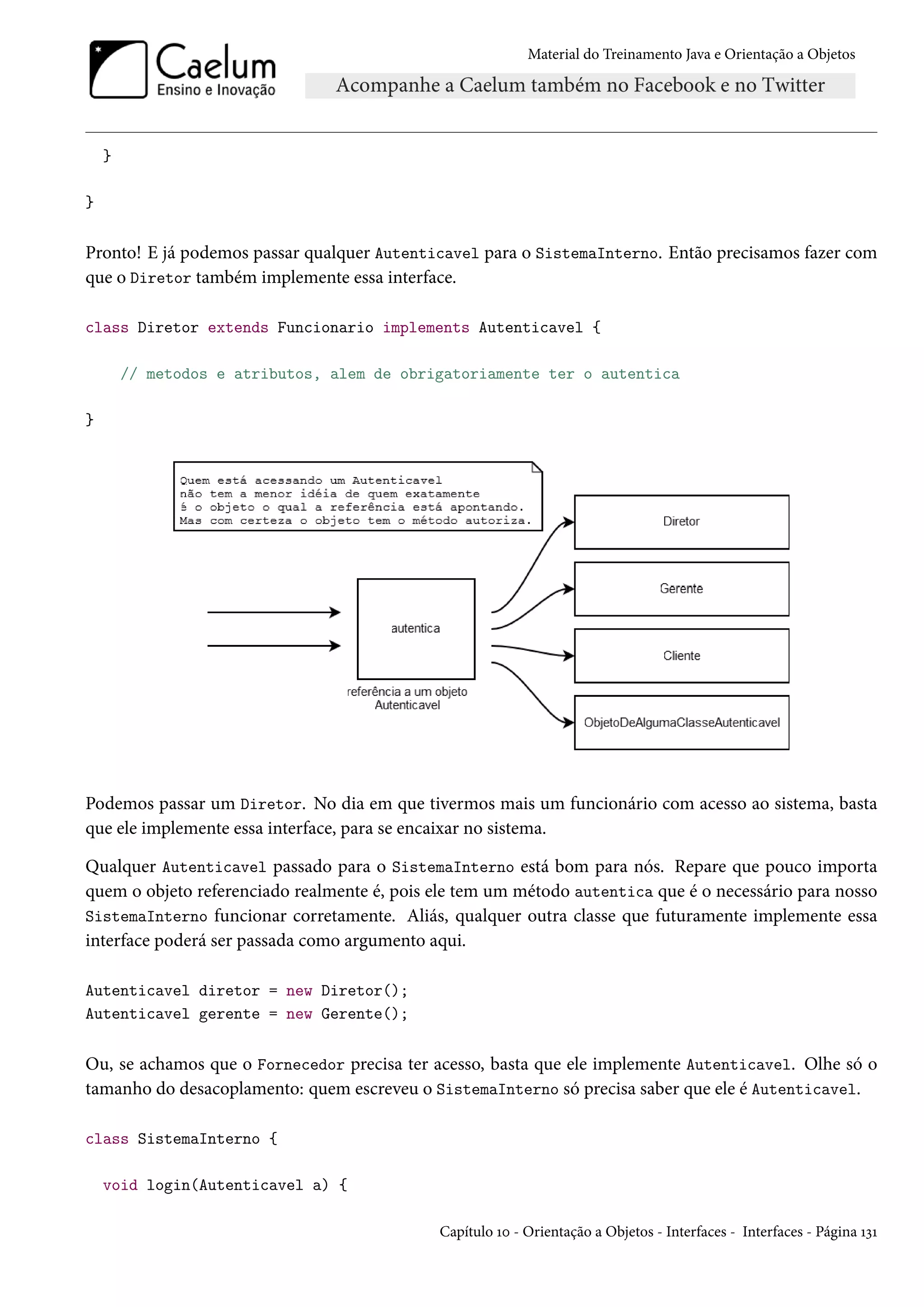 Material do Treinamento Java e Orientação a Objetos




    }

}


Pronto! E já podemos passar qualquer Autenticavel para o SistemaInterno. Então precisamos fazer com
que o Diretor também implemente essa interface.

class Diretor extends Funcionario implements Autenticavel {

        // metodos e atributos, alem de obrigatoriamente ter o autentica

}




Podemos passar um Diretor. No dia em que tivermos mais um funcionário com acesso ao sistema, basta
que ele implemente essa interface, para se encaixar no sistema.

Qualquer Autenticavel passado para o SistemaInterno está bom para nós. Repare que pouco importa
quem o objeto referenciado realmente é, pois ele tem um método autentica que é o necessário para nosso
SistemaInterno funcionar corretamente. Aliás, qualquer outra classe que futuramente implemente essa
interface poderá ser passada como argumento aqui.

Autenticavel diretor = new Diretor();
Autenticavel gerente = new Gerente();


Ou, se achamos que o Fornecedor precisa ter acesso, basta que ele implemente Autenticavel. Olhe só o
tamanho do desacoplamento: quem escreveu o SistemaInterno só precisa saber que ele é Autenticavel.

class SistemaInterno {

    void login(Autenticavel a) {

                                             Capítulo 10 - Orientação a Objetos - Interfaces - Interfaces - Página 131
 
