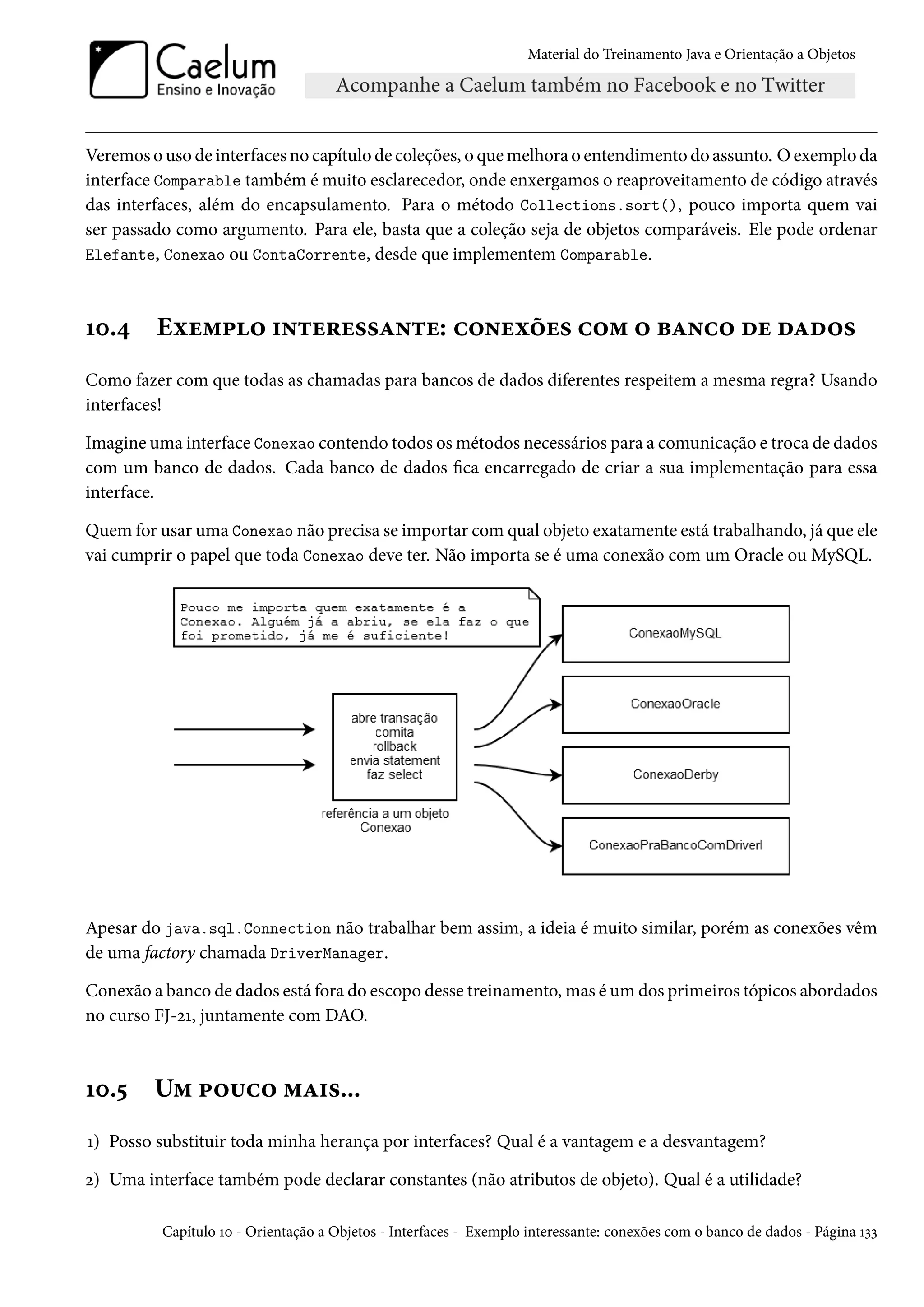 Material do Treinamento Java e Orientação a Objetos




Veremos o uso de interfaces no capítulo de coleções, o que melhora o entendimento do assunto. O exemplo da
interface Comparable também é muito esclarecedor, onde enxergamos o reaproveitamento de código através
das interfaces, além do encapsulamento. Para o método Collections.sort(), pouco importa quem vai
ser passado como argumento. Para ele, basta que a coleção seja de objetos comparáveis. Ele pode ordenar
Elefante, Conexao ou ContaCorrente, desde que implementem Comparable.



10.4     Exemplo interessante: conexões com o banco de dados
Como fazer com que todas as chamadas para bancos de dados diferentes respeitem a mesma regra? Usando
interfaces!

Imagine uma interface Conexao contendo todos os métodos necessários para a comunicação e troca de dados
com um banco de dados. Cada banco de dados fica encarregado de criar a sua implementação para essa
interface.

Quem for usar uma Conexao não precisa se importar com qual objeto exatamente está trabalhando, já que ele
vai cumprir o papel que toda Conexao deve ter. Não importa se é uma conexão com um Oracle ou MySQL.




Apesar do java.sql.Connection não trabalhar bem assim, a ideia é muito similar, porém as conexões vêm
de uma factory chamada DriverManager.

Conexão a banco de dados está fora do escopo desse treinamento, mas é um dos primeiros tópicos abordados
no curso FJ-21, juntamente com DAO.



10.5     Um pouco mais...
1) Posso substituir toda minha herança por interfaces? Qual é a vantagem e a desvantagem?

2) Uma interface também pode declarar constantes (não atributos de objeto). Qual é a utilidade?

          Capítulo 10 - Orientação a Objetos - Interfaces - Exemplo interessante: conexões com o banco de dados - Página 133
 