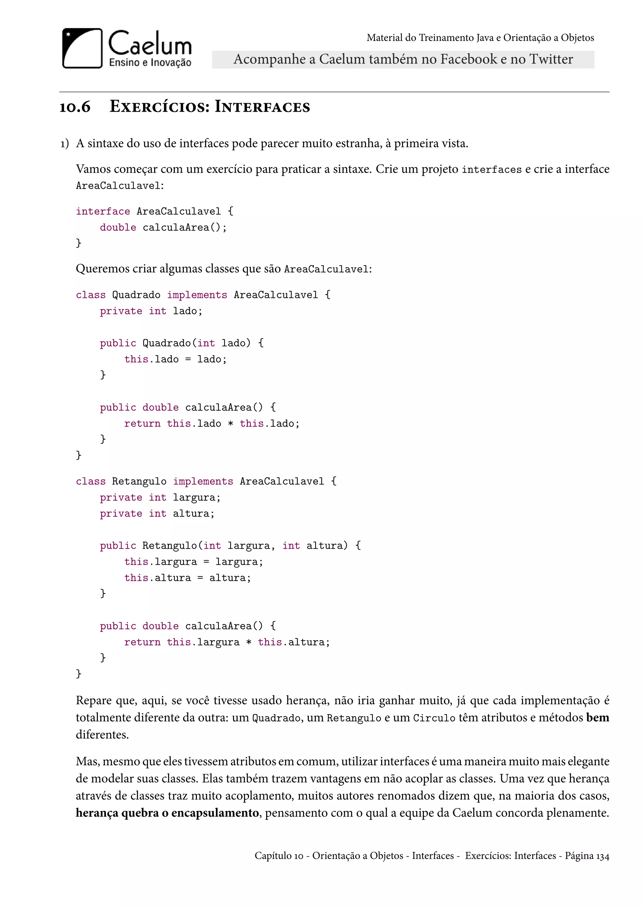 Material do Treinamento Java e Orientação a Objetos




10.6     Exercícios: Interfaces
1) A sintaxe do uso de interfaces pode parecer muito estranha, à primeira vista.
  Vamos começar com um exercício para praticar a sintaxe. Crie um projeto interfaces e crie a interface
  AreaCalculavel:

  interface AreaCalculavel {
      double calculaArea();
  }

  Queremos criar algumas classes que são AreaCalculavel:
  class Quadrado implements AreaCalculavel {
      private int lado;

       public Quadrado(int lado) {
           this.lado = lado;
       }

       public double calculaArea() {
           return this.lado * this.lado;
       }
  }

  class Retangulo implements AreaCalculavel {
      private int largura;
      private int altura;

       public Retangulo(int largura, int altura) {
           this.largura = largura;
           this.altura = altura;
       }

       public double calculaArea() {
           return this.largura * this.altura;
       }
  }

  Repare que, aqui, se você tivesse usado herança, não iria ganhar muito, já que cada implementação é
  totalmente diferente da outra: um Quadrado, um Retangulo e um Circulo têm atributos e métodos bem
  diferentes.

  Mas, mesmo que eles tivessem atributos em comum, utilizar interfaces é uma maneira muito mais elegante
  de modelar suas classes. Elas também trazem vantagens em não acoplar as classes. Uma vez que herança
  através de classes traz muito acoplamento, muitos autores renomados dizem que, na maioria dos casos,
  herança quebra o encapsulamento, pensamento com o qual a equipe da Caelum concorda plenamente.


                                      Capítulo 10 - Orientação a Objetos - Interfaces - Exercícios: Interfaces - Página 134
 