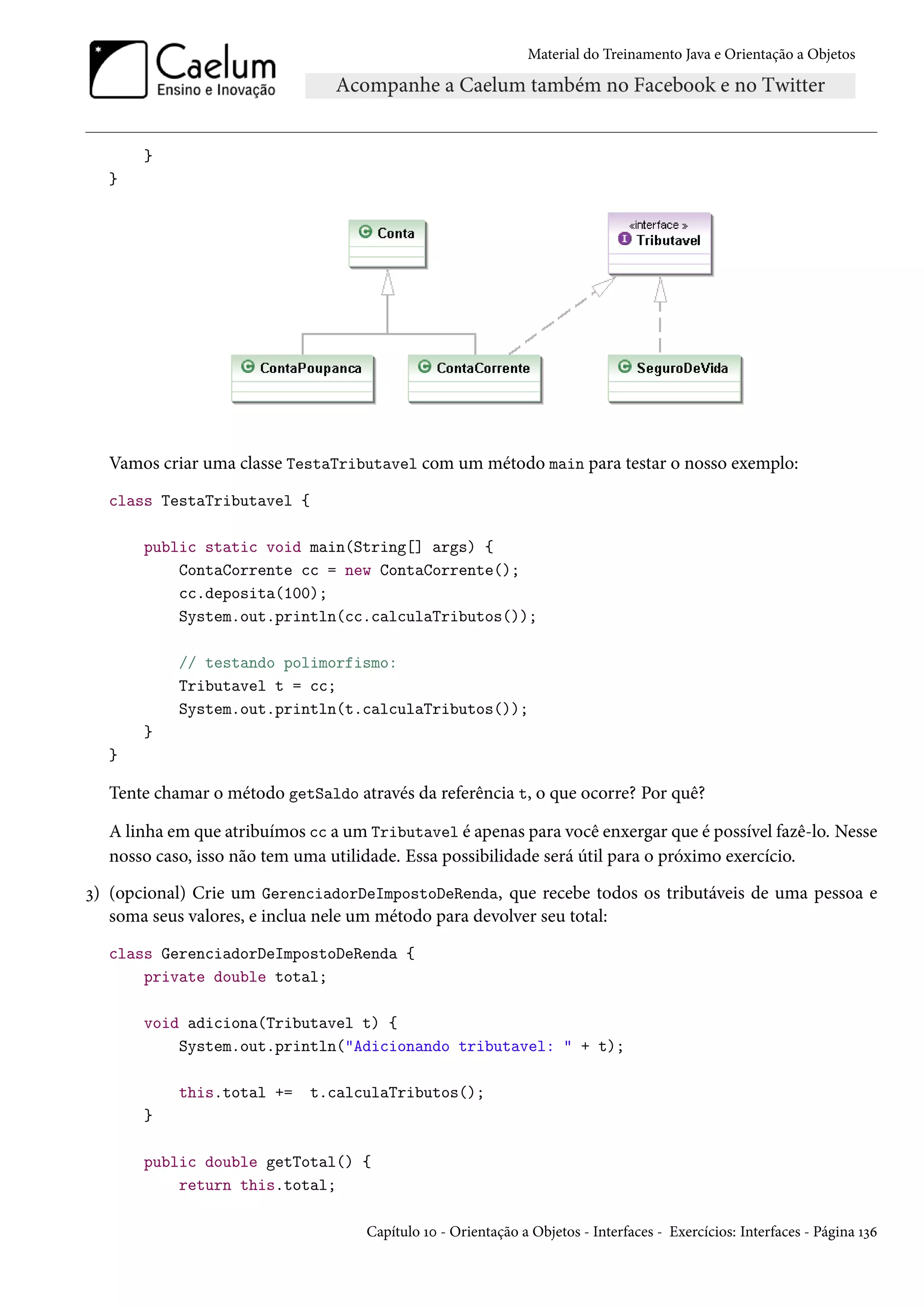 Material do Treinamento Java e Orientação a Objetos




       }
  }




  Vamos criar uma classe TestaTributavel com um método main para testar o nosso exemplo:
  class TestaTributavel {

       public static void main(String[] args) {
           ContaCorrente cc = new ContaCorrente();
           cc.deposita(100);
           System.out.println(cc.calculaTributos());

           // testando polimorfismo:
           Tributavel t = cc;
           System.out.println(t.calculaTributos());
       }
  }

  Tente chamar o método getSaldo através da referência t, o que ocorre? Por quê?

  A linha em que atribuímos cc a um Tributavel é apenas para você enxergar que é possível fazê-lo. Nesse
  nosso caso, isso não tem uma utilidade. Essa possibilidade será útil para o próximo exercício.
3) (opcional) Crie um GerenciadorDeImpostoDeRenda, que recebe todos os tributáveis de uma pessoa e
   soma seus valores, e inclua nele um método para devolver seu total:
  class GerenciadorDeImpostoDeRenda {
      private double total;

       void adiciona(Tributavel t) {
           System.out.println("Adicionando tributavel: " + t);

           this.total +=    t.calculaTributos();
       }

       public double getTotal() {
           return this.total;

                                    Capítulo 10 - Orientação a Objetos - Interfaces - Exercícios: Interfaces - Página 136
 