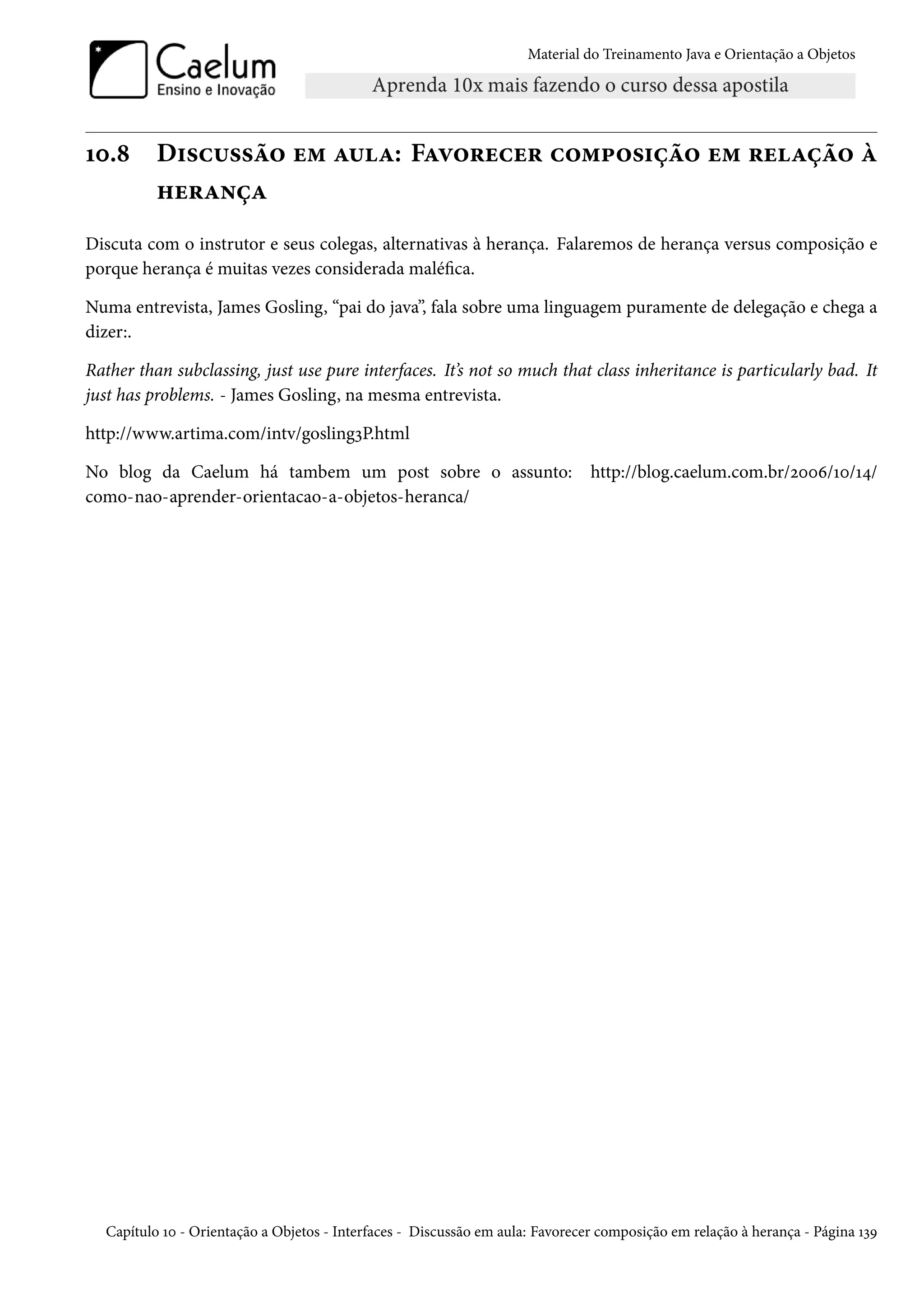 Material do Treinamento Java e Orientação a Objetos




10.8      Discussão em aula: Favorecer composição em relação à
          herança
Discuta com o instrutor e seus colegas, alternativas à herança. Falaremos de herança versus composição e
porque herança é muitas vezes considerada maléfica.

Numa entrevista, James Gosling, “pai do java”, fala sobre uma linguagem puramente de delegação e chega a
dizer:.

Rather than subclassing, just use pure interfaces. It’s not so much that class inheritance is particularly bad. It
just has problems. - James Gosling, na mesma entrevista.

http://www.artima.com/intv/gosling3P.html

No blog da Caelum há tambem um post sobre o assunto: http://blog.caelum.com.br/2006/10/14/
como-nao-aprender-orientacao-a-objetos-heranca/




  Capítulo 10 - Orientação a Objetos - Interfaces - Discussão em aula: Favorecer composição em relação à herança - Página 139
 