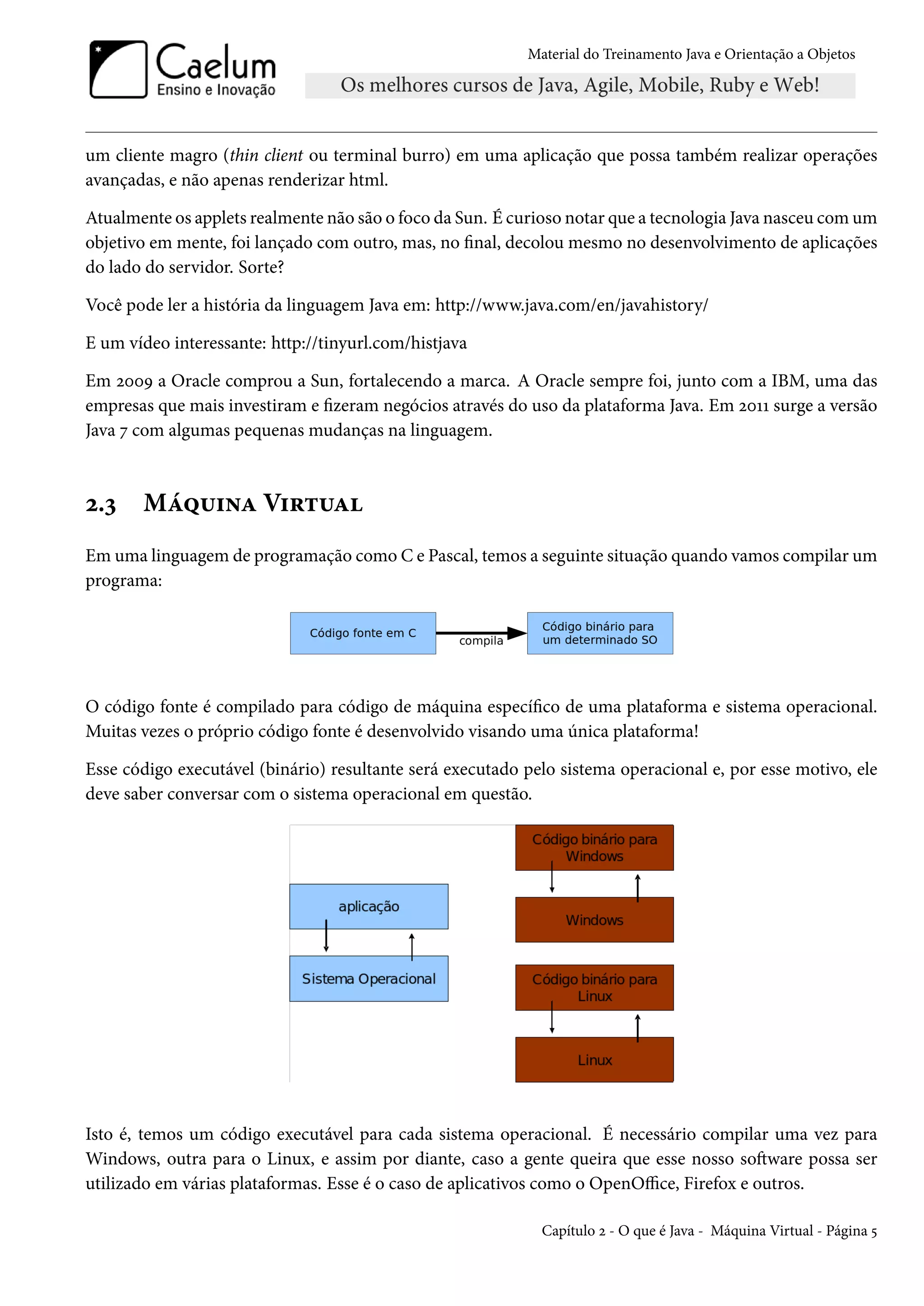 Material do Treinamento Java e Orientação a Objetos




um cliente magro (thin client ou terminal burro) em uma aplicação que possa também realizar operações
avançadas, e não apenas renderizar html.

Atualmente os applets realmente não são o foco da Sun. É curioso notar que a tecnologia Java nasceu com um
objetivo em mente, foi lançado com outro, mas, no final, decolou mesmo no desenvolvimento de aplicações
do lado do servidor. Sorte?

Você pode ler a história da linguagem Java em: http://www.java.com/en/javahistory/

E um vídeo interessante: http://tinyurl.com/histjava

Em 2009 a Oracle comprou a Sun, fortalecendo a marca. A Oracle sempre foi, junto com a IBM, uma das
empresas que mais investiram e fizeram negócios através do uso da plataforma Java. Em 2011 surge a versão
Java 7 com algumas pequenas mudanças na linguagem.



2.3    Máquina Virtual
Em uma linguagem de programação como C e Pascal, temos a seguinte situação quando vamos compilar um
programa:




O código fonte é compilado para código de máquina específico de uma plataforma e sistema operacional.
Muitas vezes o próprio código fonte é desenvolvido visando uma única plataforma!

Esse código executável (binário) resultante será executado pelo sistema operacional e, por esse motivo, ele
deve saber conversar com o sistema operacional em questão.




Isto é, temos um código executável para cada sistema operacional. É necessário compilar uma vez para
Windows, outra para o Linux, e assim por diante, caso a gente queira que esse nosso software possa ser
utilizado em várias plataformas. Esse é o caso de aplicativos como o OpenOffice, Firefox e outros.

                                                             Capítulo 2 - O que é Java - Máquina Virtual - Página 5
 