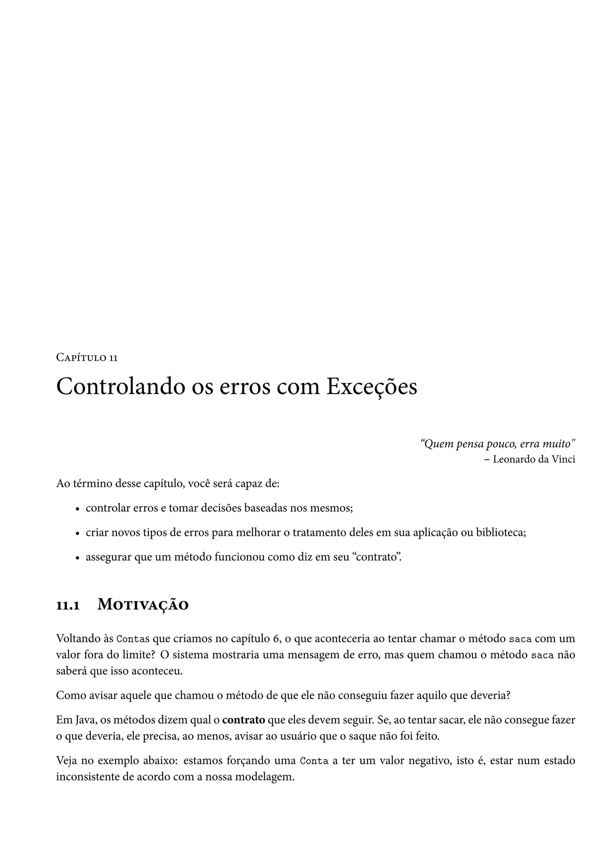 Capítulo 11

Controlando os erros com Exceções

                                                                           “Quem pensa pouco, erra muito"
                                                                                      – Leonardo da Vinci

Ao término desse capítulo, você será capaz de:

   • controlar erros e tomar decisões baseadas nos mesmos;

   • criar novos tipos de erros para melhorar o tratamento deles em sua aplicação ou biblioteca;

   • assegurar que um método funcionou como diz em seu “contrato”.



11.1    Motivação
Voltando às Contas que criamos no capítulo 6, o que aconteceria ao tentar chamar o método saca com um
valor fora do limite? O sistema mostraria uma mensagem de erro, mas quem chamou o método saca não
saberá que isso aconteceu.

Como avisar aquele que chamou o método de que ele não conseguiu fazer aquilo que deveria?

Em Java, os métodos dizem qual o contrato que eles devem seguir. Se, ao tentar sacar, ele não consegue fazer
o que deveria, ele precisa, ao menos, avisar ao usuário que o saque não foi feito.

Veja no exemplo abaixo: estamos forçando uma Conta a ter um valor negativo, isto é, estar num estado
inconsistente de acordo com a nossa modelagem.
 