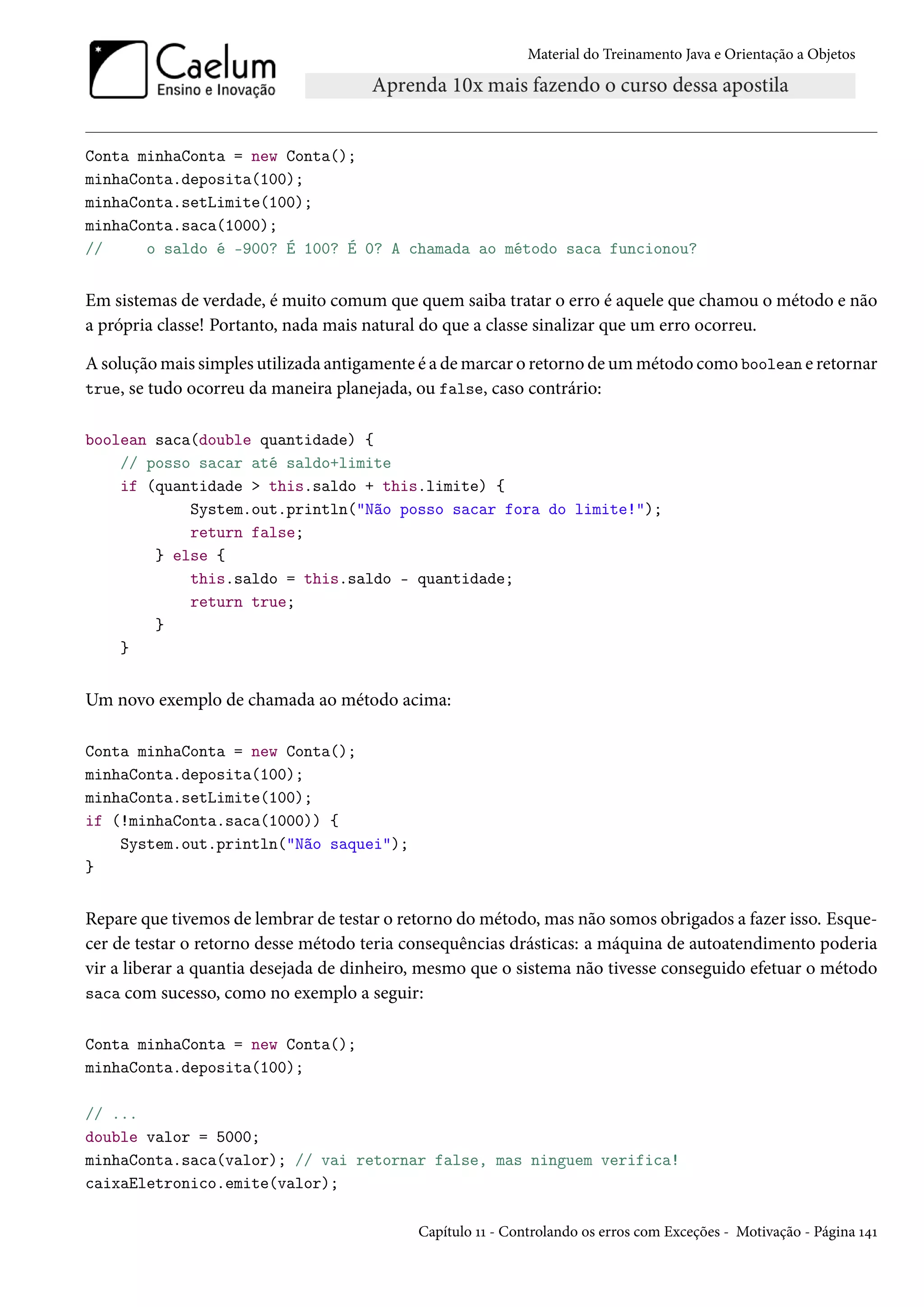 Material do Treinamento Java e Orientação a Objetos




Conta minhaConta = new Conta();
minhaConta.deposita(100);
minhaConta.setLimite(100);
minhaConta.saca(1000);
//     o saldo é -900? É 100? É 0? A chamada ao método saca funcionou?


Em sistemas de verdade, é muito comum que quem saiba tratar o erro é aquele que chamou o método e não
a própria classe! Portanto, nada mais natural do que a classe sinalizar que um erro ocorreu.

A solução mais simples utilizada antigamente é a de marcar o retorno de um método como boolean e retornar
true, se tudo ocorreu da maneira planejada, ou false, caso contrário:


boolean saca(double quantidade) {
    // posso sacar até saldo+limite
    if (quantidade > this.saldo + this.limite) {
            System.out.println("Não posso sacar fora do limite!");
            return false;
        } else {
            this.saldo = this.saldo - quantidade;
            return true;
        }
    }


Um novo exemplo de chamada ao método acima:

Conta minhaConta = new Conta();
minhaConta.deposita(100);
minhaConta.setLimite(100);
if (!minhaConta.saca(1000)) {
    System.out.println("Não saquei");
}


Repare que tivemos de lembrar de testar o retorno do método, mas não somos obrigados a fazer isso. Esque-
cer de testar o retorno desse método teria consequências drásticas: a máquina de autoatendimento poderia
vir a liberar a quantia desejada de dinheiro, mesmo que o sistema não tivesse conseguido efetuar o método
saca com sucesso, como no exemplo a seguir:


Conta minhaConta = new Conta();
minhaConta.deposita(100);

// ...
double valor = 5000;
minhaConta.saca(valor); // vai retornar false, mas ninguem verifica!
caixaEletronico.emite(valor);

                                            Capítulo 11 - Controlando os erros com Exceções - Motivação - Página 141
 