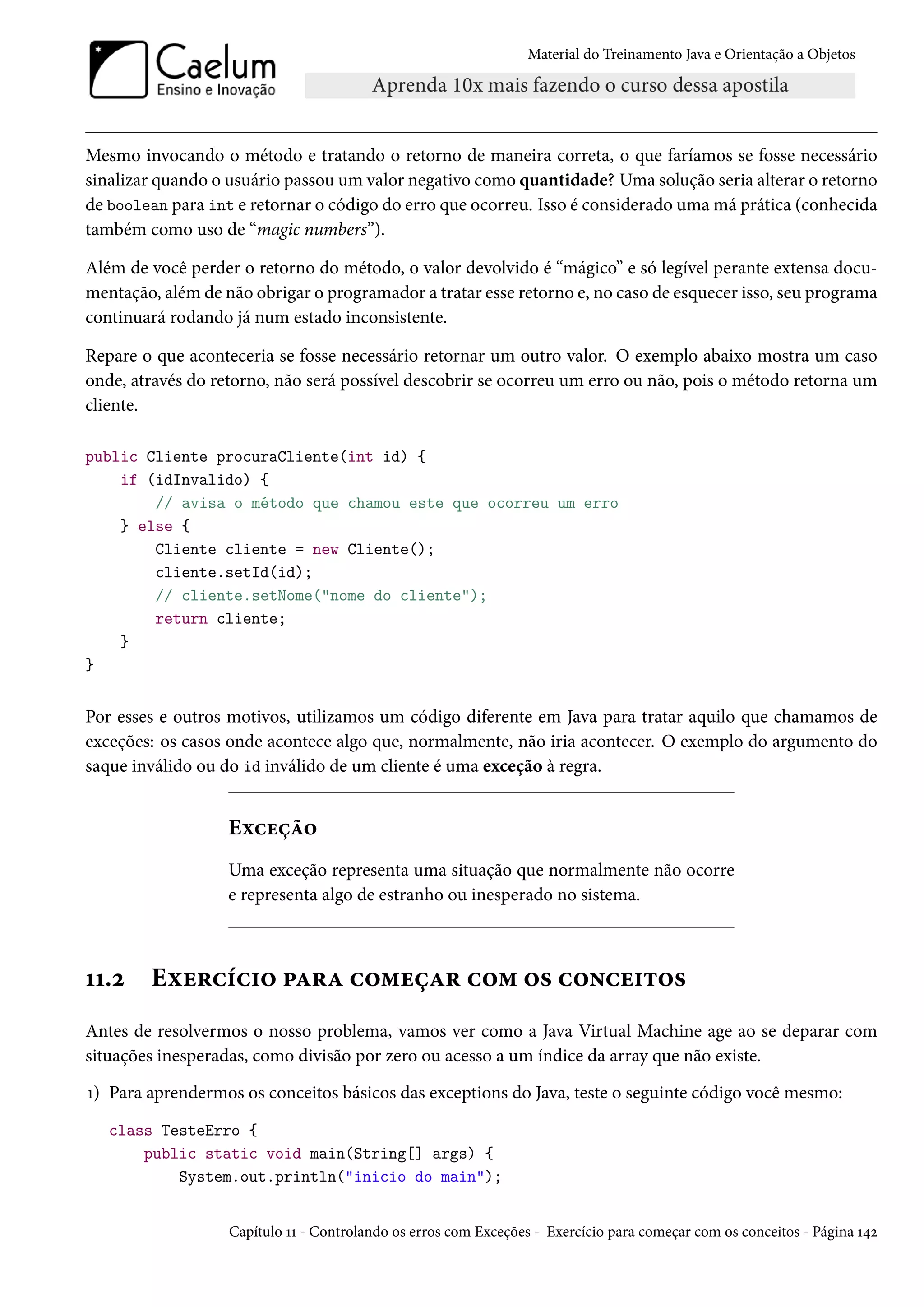 Material do Treinamento Java e Orientação a Objetos




Mesmo invocando o método e tratando o retorno de maneira correta, o que faríamos se fosse necessário
sinalizar quando o usuário passou um valor negativo como quantidade? Uma solução seria alterar o retorno
de boolean para int e retornar o código do erro que ocorreu. Isso é considerado uma má prática (conhecida
também como uso de “magic numbers”).

Além de você perder o retorno do método, o valor devolvido é “mágico” e só legível perante extensa docu-
mentação, além de não obrigar o programador a tratar esse retorno e, no caso de esquecer isso, seu programa
continuará rodando já num estado inconsistente.

Repare o que aconteceria se fosse necessário retornar um outro valor. O exemplo abaixo mostra um caso
onde, através do retorno, não será possível descobrir se ocorreu um erro ou não, pois o método retorna um
cliente.

public Cliente procuraCliente(int id) {
    if (idInvalido) {
        // avisa o método que chamou este que ocorreu um erro
    } else {
        Cliente cliente = new Cliente();
        cliente.setId(id);
        // cliente.setNome("nome do cliente");
        return cliente;
    }
}


Por esses e outros motivos, utilizamos um código diferente em Java para tratar aquilo que chamamos de
exceções: os casos onde acontece algo que, normalmente, não iria acontecer. O exemplo do argumento do
saque inválido ou do id inválido de um cliente é uma exceção à regra.


                   Exceção
                   Uma exceção representa uma situação que normalmente não ocorre
                   e representa algo de estranho ou inesperado no sistema.



11.2    Exercício para começar com os conceitos
Antes de resolvermos o nosso problema, vamos ver como a Java Virtual Machine age ao se deparar com
situações inesperadas, como divisão por zero ou acesso a um índice da array que não existe.
1) Para aprendermos os conceitos básicos das exceptions do Java, teste o seguinte código você mesmo:
   class TesteErro {
       public static void main(String[] args) {
           System.out.println("inicio do main");


                   Capítulo 11 - Controlando os erros com Exceções - Exercício para começar com os conceitos - Página 142
 