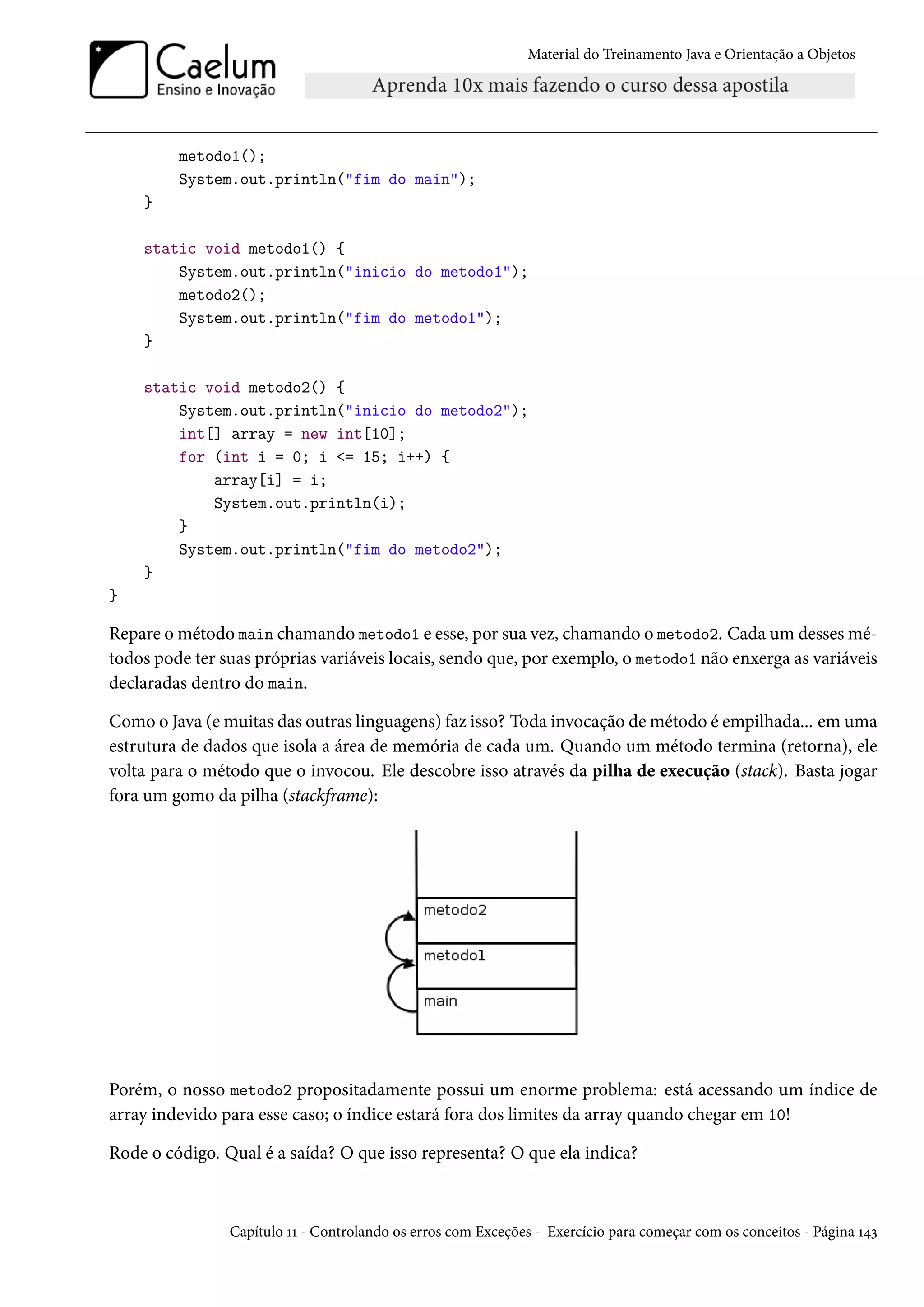 Material do Treinamento Java e Orientação a Objetos




         metodo1();
         System.out.println("fim do main");
    }

    static void metodo1() {
        System.out.println("inicio do metodo1");
        metodo2();
        System.out.println("fim do metodo1");
    }

    static void metodo2() {
        System.out.println("inicio do metodo2");
        int[] array = new int[10];
        for (int i = 0; i <= 15; i++) {
            array[i] = i;
            System.out.println(i);
        }
        System.out.println("fim do metodo2");
    }
}

Repare o método main chamando metodo1 e esse, por sua vez, chamando o metodo2. Cada um desses mé-
todos pode ter suas próprias variáveis locais, sendo que, por exemplo, o metodo1 não enxerga as variáveis
declaradas dentro do main.

Como o Java (e muitas das outras linguagens) faz isso? Toda invocação de método é empilhada... em uma
estrutura de dados que isola a área de memória de cada um. Quando um método termina (retorna), ele
volta para o método que o invocou. Ele descobre isso através da pilha de execução (stack). Basta jogar
fora um gomo da pilha (stackframe):




Porém, o nosso metodo2 propositadamente possui um enorme problema: está acessando um índice de
array indevido para esse caso; o índice estará fora dos limites da array quando chegar em 10!

Rode o código. Qual é a saída? O que isso representa? O que ela indica?



                Capítulo 11 - Controlando os erros com Exceções - Exercício para começar com os conceitos - Página 143
 