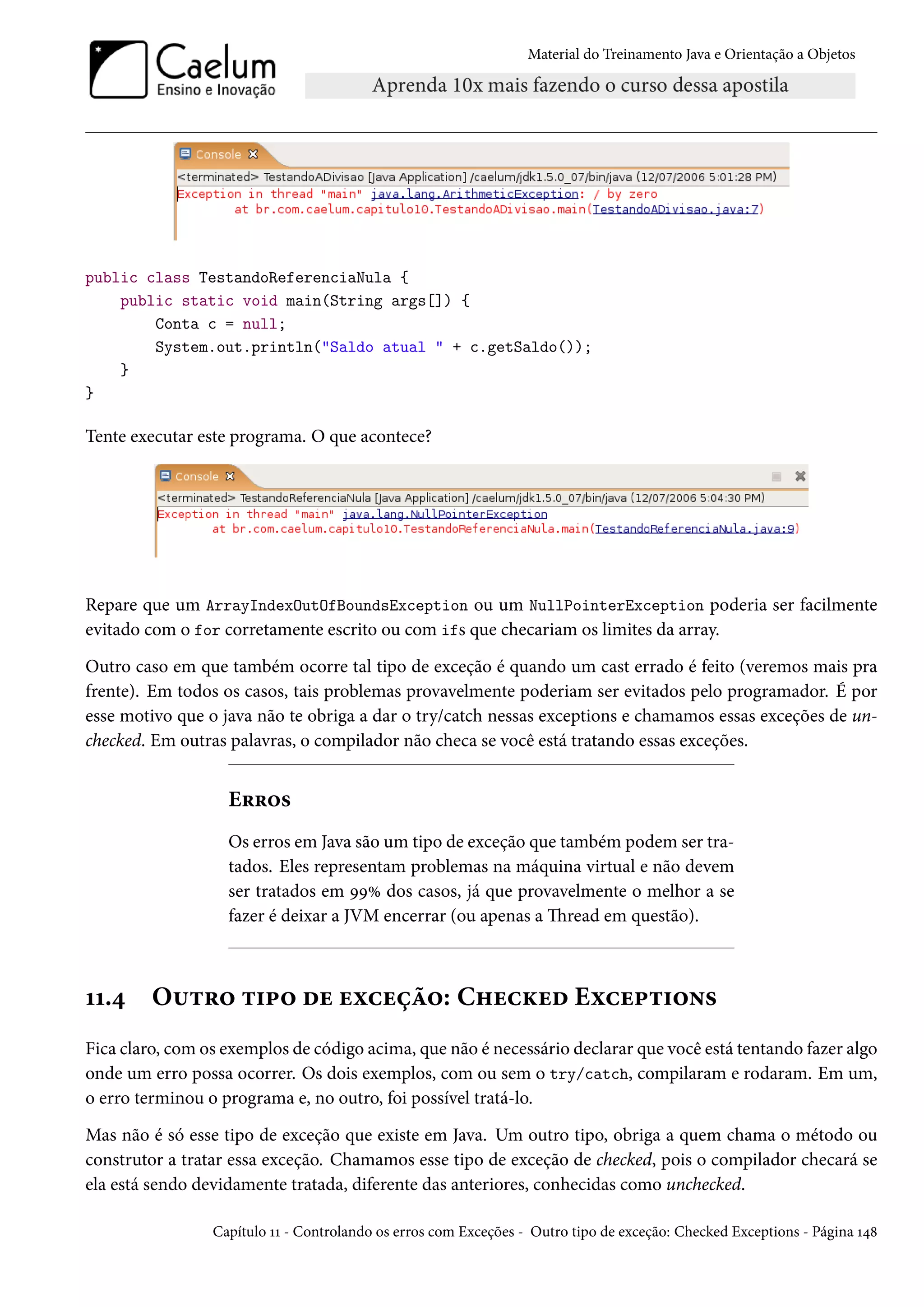 Material do Treinamento Java e Orientação a Objetos




public class TestandoReferenciaNula {
    public static void main(String args[]) {
        Conta c = null;
        System.out.println("Saldo atual " + c.getSaldo());
    }
}

Tente executar este programa. O que acontece?




Repare que um ArrayIndexOutOfBoundsException ou um NullPointerException poderia ser facilmente
evitado com o for corretamente escrito ou com ifs que checariam os limites da array.
Outro caso em que também ocorre tal tipo de exceção é quando um cast errado é feito (veremos mais pra
frente). Em todos os casos, tais problemas provavelmente poderiam ser evitados pelo programador. É por
esse motivo que o java não te obriga a dar o try/catch nessas exceptions e chamamos essas exceções de un-
checked. Em outras palavras, o compilador não checa se você está tratando essas exceções.


                   Erros
                   Os erros em Java são um tipo de exceção que também podem ser tra-
                   tados. Eles representam problemas na máquina virtual e não devem
                   ser tratados em 99% dos casos, já que provavelmente o melhor a se
                   fazer é deixar a JVM encerrar (ou apenas a Thread em questão).



11.4     Outro tipo de exceção: Checked Exceptions
Fica claro, com os exemplos de código acima, que não é necessário declarar que você está tentando fazer algo
onde um erro possa ocorrer. Os dois exemplos, com ou sem o try/catch, compilaram e rodaram. Em um,
o erro terminou o programa e, no outro, foi possível tratá-lo.
Mas não é só esse tipo de exceção que existe em Java. Um outro tipo, obriga a quem chama o método ou
construtor a tratar essa exceção. Chamamos esse tipo de exceção de checked, pois o compilador checará se
ela está sendo devidamente tratada, diferente das anteriores, conhecidas como unchecked.

                 Capítulo 11 - Controlando os erros com Exceções - Outro tipo de exceção: Checked Exceptions - Página 148
 