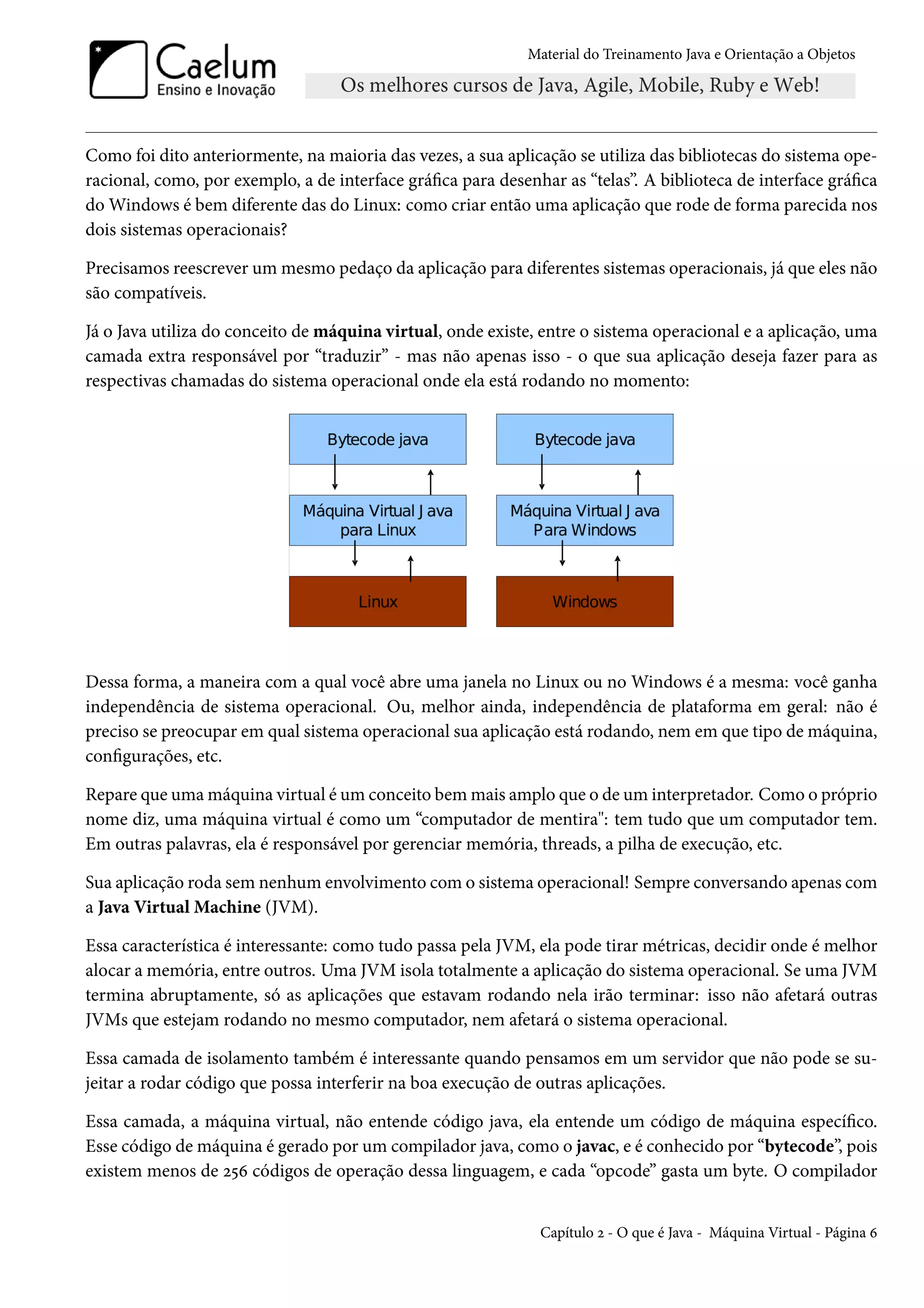 Material do Treinamento Java e Orientação a Objetos




Como foi dito anteriormente, na maioria das vezes, a sua aplicação se utiliza das bibliotecas do sistema ope-
racional, como, por exemplo, a de interface gráfica para desenhar as “telas”. A biblioteca de interface gráfica
do Windows é bem diferente das do Linux: como criar então uma aplicação que rode de forma parecida nos
dois sistemas operacionais?

Precisamos reescrever um mesmo pedaço da aplicação para diferentes sistemas operacionais, já que eles não
são compatíveis.

Já o Java utiliza do conceito de máquina virtual, onde existe, entre o sistema operacional e a aplicação, uma
camada extra responsável por “traduzir” - mas não apenas isso - o que sua aplicação deseja fazer para as
respectivas chamadas do sistema operacional onde ela está rodando no momento:




Dessa forma, a maneira com a qual você abre uma janela no Linux ou no Windows é a mesma: você ganha
independência de sistema operacional. Ou, melhor ainda, independência de plataforma em geral: não é
preciso se preocupar em qual sistema operacional sua aplicação está rodando, nem em que tipo de máquina,
configurações, etc.

Repare que uma máquina virtual é um conceito bem mais amplo que o de um interpretador. Como o próprio
nome diz, uma máquina virtual é como um “computador de mentira": tem tudo que um computador tem.
Em outras palavras, ela é responsável por gerenciar memória, threads, a pilha de execução, etc.

Sua aplicação roda sem nenhum envolvimento com o sistema operacional! Sempre conversando apenas com
a Java Virtual Machine (JVM).

Essa característica é interessante: como tudo passa pela JVM, ela pode tirar métricas, decidir onde é melhor
alocar a memória, entre outros. Uma JVM isola totalmente a aplicação do sistema operacional. Se uma JVM
termina abruptamente, só as aplicações que estavam rodando nela irão terminar: isso não afetará outras
JVMs que estejam rodando no mesmo computador, nem afetará o sistema operacional.

Essa camada de isolamento também é interessante quando pensamos em um servidor que não pode se su-
jeitar a rodar código que possa interferir na boa execução de outras aplicações.

Essa camada, a máquina virtual, não entende código java, ela entende um código de máquina específico.
Esse código de máquina é gerado por um compilador java, como o javac, e é conhecido por “bytecode”, pois
existem menos de 256 códigos de operação dessa linguagem, e cada “opcode” gasta um byte. O compilador


                                                               Capítulo 2 - O que é Java - Máquina Virtual - Página 6
 