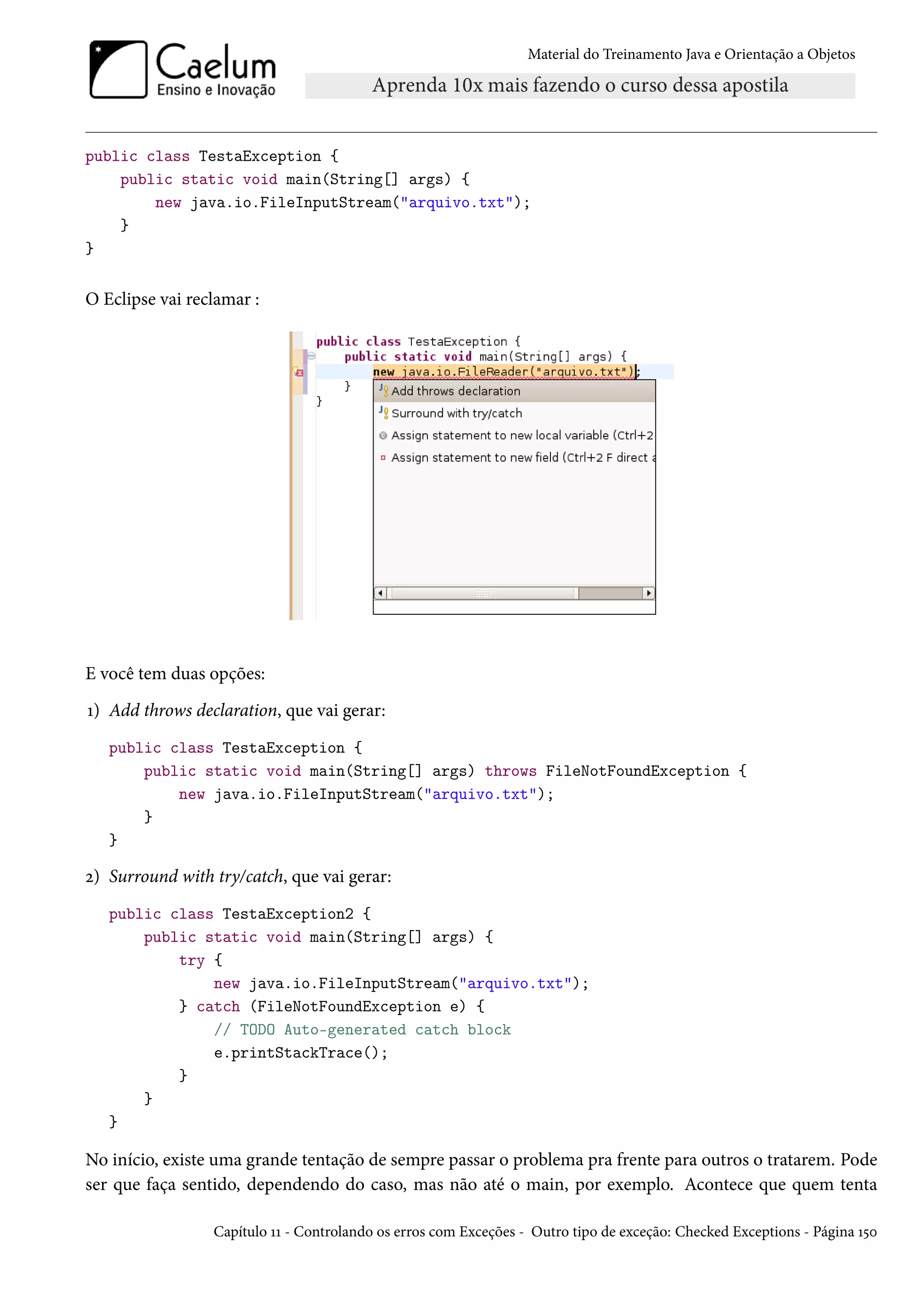 Material do Treinamento Java e Orientação a Objetos




public class TestaException {
    public static void main(String[] args) {
        new java.io.FileInputStream("arquivo.txt");
    }
}


O Eclipse vai reclamar :




E você tem duas opções:
1) Add throws declaration, que vai gerar:
   public class TestaException {
       public static void main(String[] args) throws FileNotFoundException {
           new java.io.FileInputStream("arquivo.txt");
       }
   }

2) Surround with try/catch, que vai gerar:
   public class TestaException2 {
       public static void main(String[] args) {
           try {
               new java.io.FileInputStream("arquivo.txt");
           } catch (FileNotFoundException e) {
               // TODO Auto-generated catch block
               e.printStackTrace();
           }
       }
   }

No início, existe uma grande tentação de sempre passar o problema pra frente para outros o tratarem. Pode
ser que faça sentido, dependendo do caso, mas não até o main, por exemplo. Acontece que quem tenta

                 Capítulo 11 - Controlando os erros com Exceções - Outro tipo de exceção: Checked Exceptions - Página 150
 