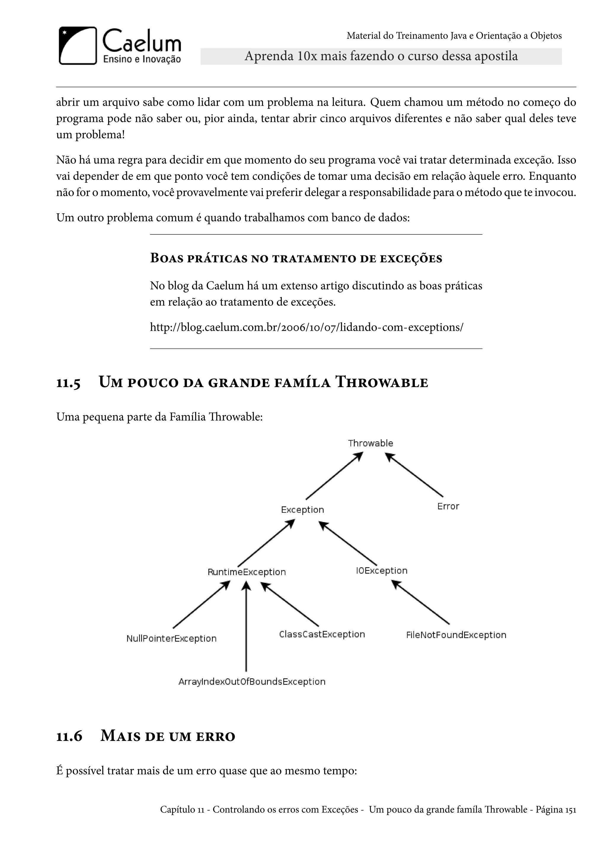 Material do Treinamento Java e Orientação a Objetos




abrir um arquivo sabe como lidar com um problema na leitura. Quem chamou um método no começo do
programa pode não saber ou, pior ainda, tentar abrir cinco arquivos diferentes e não saber qual deles teve
um problema!

Não há uma regra para decidir em que momento do seu programa você vai tratar determinada exceção. Isso
vai depender de em que ponto você tem condições de tomar uma decisão em relação àquele erro. Enquanto
não for o momento, você provavelmente vai preferir delegar a responsabilidade para o método que te invocou.

Um outro problema comum é quando trabalhamos com banco de dados:


                   Boas práticas no tratamento de exceções
                   No blog da Caelum há um extenso artigo discutindo as boas práticas
                   em relação ao tratamento de exceções.

                   http://blog.caelum.com.br/2006/10/07/lidando-com-exceptions/



11.5    Um pouco da grande famíla Throwable
Uma pequena parte da Família Throwable:




11.6     Mais de um erro
É possível tratar mais de um erro quase que ao mesmo tempo:


                     Capítulo 11 - Controlando os erros com Exceções - Um pouco da grande famíla Throwable - Página 151
 