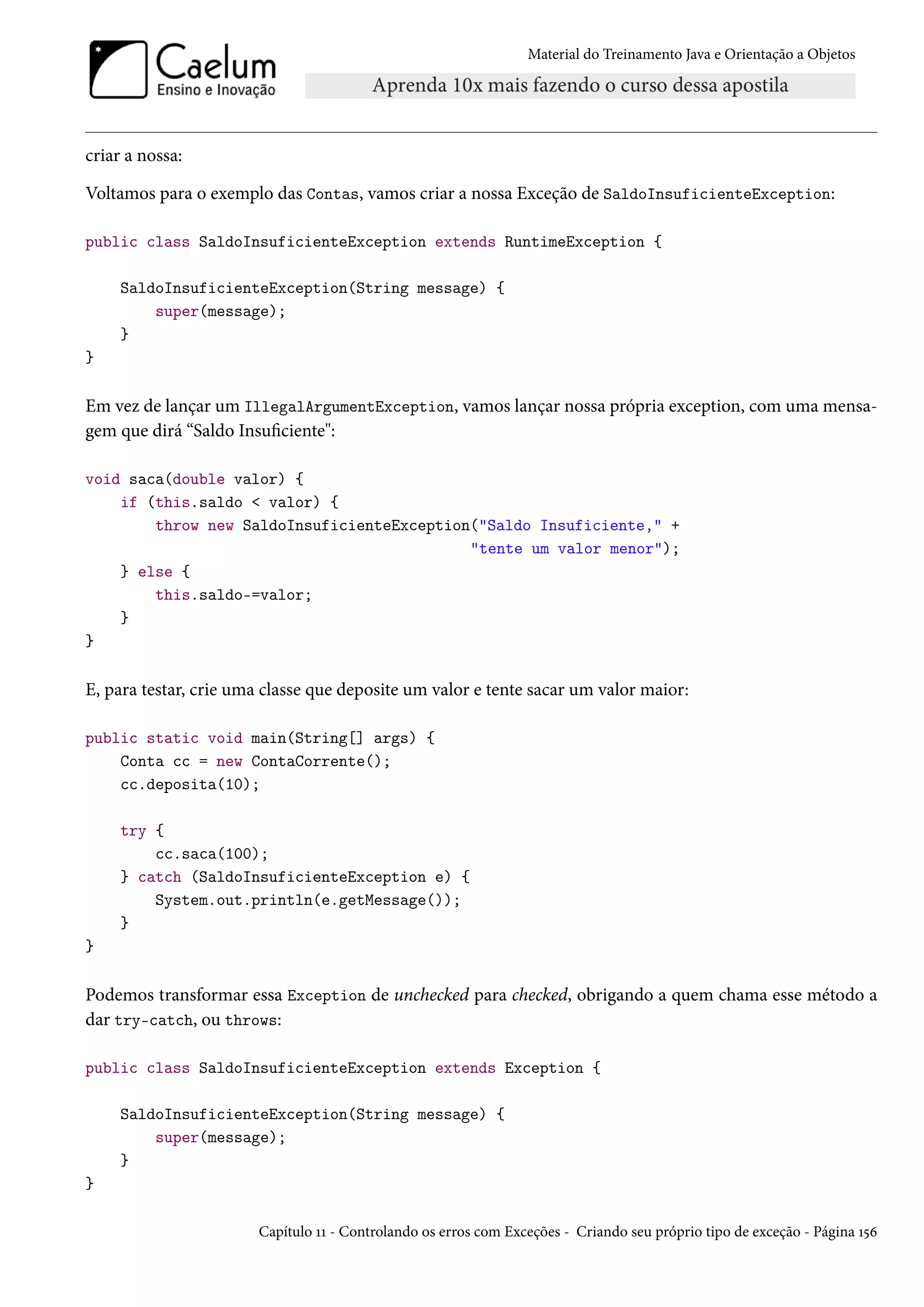 Material do Treinamento Java e Orientação a Objetos




criar a nossa:

Voltamos para o exemplo das Contas, vamos criar a nossa Exceção de SaldoInsuficienteException:

public class SaldoInsuficienteException extends RuntimeException {

     SaldoInsuficienteException(String message) {
         super(message);
     }
}

Em vez de lançar um IllegalArgumentException, vamos lançar nossa própria exception, com uma mensa-
gem que dirá “Saldo Insuficiente":

void saca(double valor) {
    if (this.saldo < valor) {
        throw new SaldoInsuficienteException("Saldo Insuficiente," +
                                            "tente um valor menor");
    } else {
        this.saldo-=valor;
    }
}

E, para testar, crie uma classe que deposite um valor e tente sacar um valor maior:

public static void main(String[] args) {
    Conta cc = new ContaCorrente();
    cc.deposita(10);

     try {
         cc.saca(100);
     } catch (SaldoInsuficienteException e) {
         System.out.println(e.getMessage());
     }
}

Podemos transformar essa Exception de unchecked para checked, obrigando a quem chama esse método a
dar try-catch, ou throws:

public class SaldoInsuficienteException extends Exception {

     SaldoInsuficienteException(String message) {
         super(message);
     }
}

                       Capítulo 11 - Controlando os erros com Exceções - Criando seu próprio tipo de exceção - Página 156
 