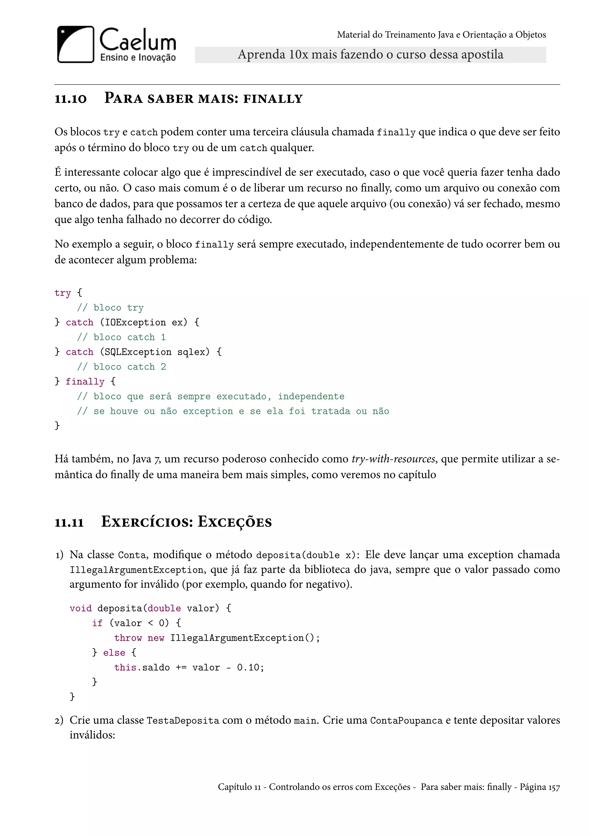 Material do Treinamento Java e Orientação a Objetos




11.10     Para saber mais: finally
Os blocos try e catch podem conter uma terceira cláusula chamada finally que indica o que deve ser feito
após o término do bloco try ou de um catch qualquer.

É interessante colocar algo que é imprescindível de ser executado, caso o que você queria fazer tenha dado
certo, ou não. O caso mais comum é o de liberar um recurso no finally, como um arquivo ou conexão com
banco de dados, para que possamos ter a certeza de que aquele arquivo (ou conexão) vá ser fechado, mesmo
que algo tenha falhado no decorrer do código.

No exemplo a seguir, o bloco finally será sempre executado, independentemente de tudo ocorrer bem ou
de acontecer algum problema:

try {
    // bloco try
} catch (IOException ex) {
    // bloco catch 1
} catch (SQLException sqlex) {
    // bloco catch 2
} finally {
    // bloco que será sempre executado, independente
    // se houve ou não exception e se ela foi tratada ou não
}


Há também, no Java 7, um recurso poderoso conhecido como try-with-resources, que permite utilizar a se-
mântica do finally de uma maneira bem mais simples, como veremos no capítulo



11.11    Exercícios: Exceções
1) Na classe Conta, modifique o método deposita(double x): Ele deve lançar uma exception chamada
   IllegalArgumentException, que já faz parte da biblioteca do java, sempre que o valor passado como
   argumento for inválido (por exemplo, quando for negativo).
   void deposita(double valor) {
       if (valor < 0) {
           throw new IllegalArgumentException();
       } else {
           this.saldo += valor - 0.10;
       }
   }

2) Crie uma classe TestaDeposita com o método main. Crie uma ContaPoupanca e tente depositar valores
   inválidos:



                                  Capítulo 11 - Controlando os erros com Exceções - Para saber mais: finally - Página 157
 