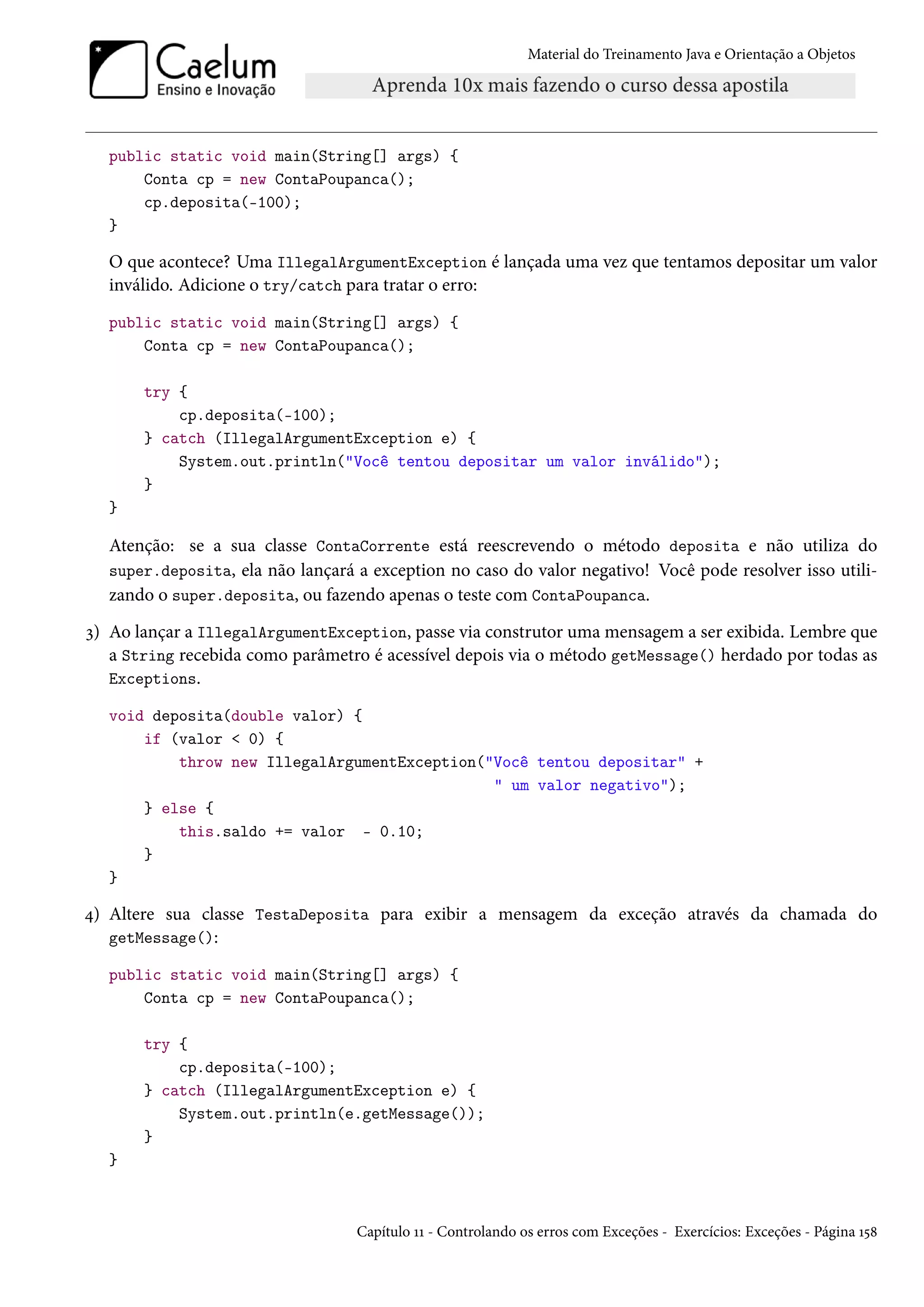 Material do Treinamento Java e Orientação a Objetos




  public static void main(String[] args) {
      Conta cp = new ContaPoupanca();
      cp.deposita(-100);
  }

  O que acontece? Uma IllegalArgumentException é lançada uma vez que tentamos depositar um valor
  inválido. Adicione o try/catch para tratar o erro:
  public static void main(String[] args) {
      Conta cp = new ContaPoupanca();

       try {
           cp.deposita(-100);
       } catch (IllegalArgumentException e) {
           System.out.println("Você tentou depositar um valor inválido");
       }
  }

  Atenção: se a sua classe ContaCorrente está reescrevendo o método deposita e não utiliza do
  super.deposita, ela não lançará a exception no caso do valor negativo! Você pode resolver isso utili-
  zando o super.deposita, ou fazendo apenas o teste com ContaPoupanca.
3) Ao lançar a IllegalArgumentException, passe via construtor uma mensagem a ser exibida. Lembre que
   a String recebida como parâmetro é acessível depois via o método getMessage() herdado por todas as
   Exceptions.

  void deposita(double valor) {
      if (valor < 0) {
          throw new IllegalArgumentException("Você tentou depositar" +
                                              " um valor negativo");
      } else {
          this.saldo += valor - 0.10;
      }
  }

4) Altere sua classe TestaDeposita para exibir a mensagem da exceção através da chamada do
   getMessage():

  public static void main(String[] args) {
      Conta cp = new ContaPoupanca();

       try {
           cp.deposita(-100);
       } catch (IllegalArgumentException e) {
           System.out.println(e.getMessage());
       }
  }



                                  Capítulo 11 - Controlando os erros com Exceções - Exercícios: Exceções - Página 158
 