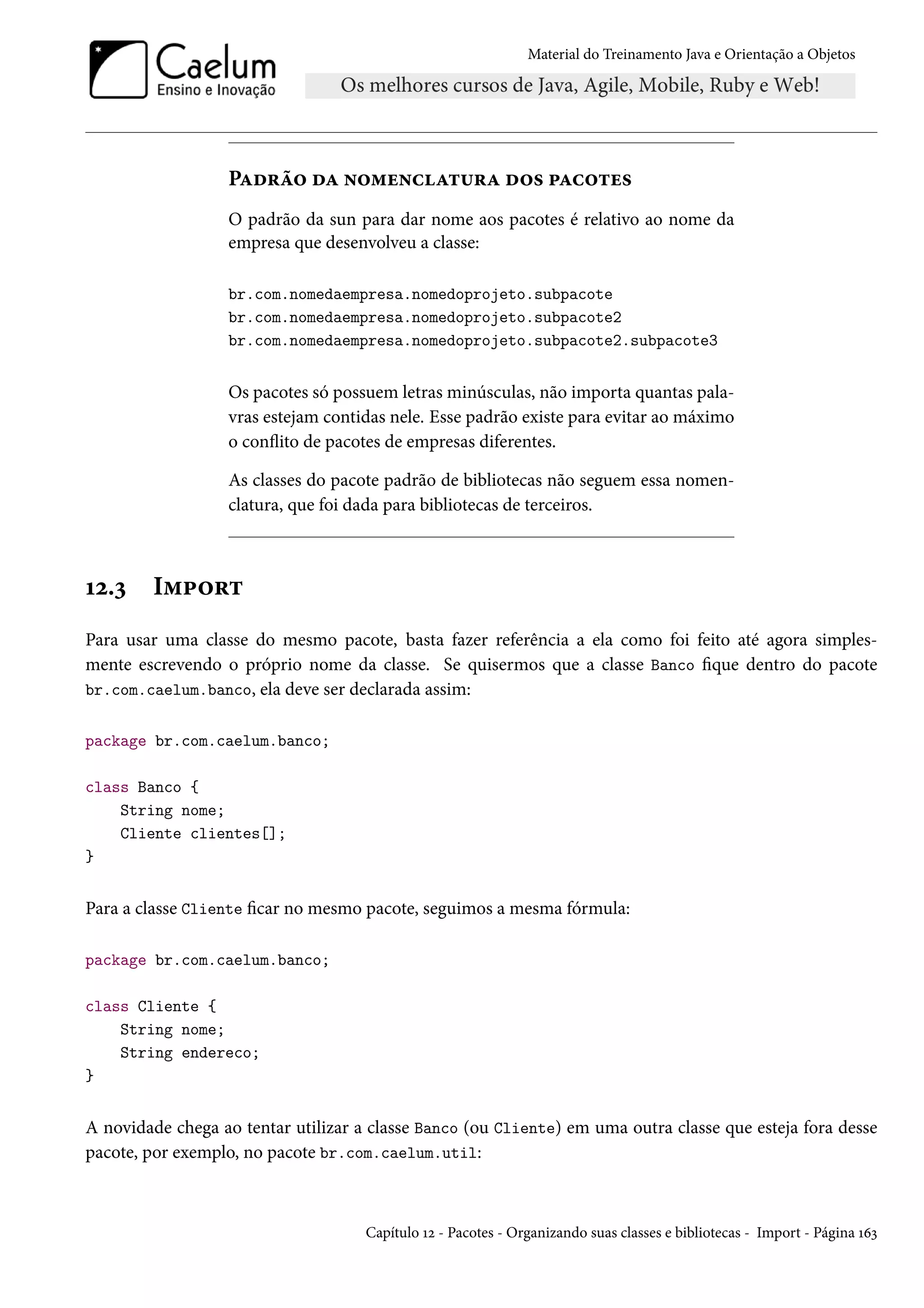 Material do Treinamento Java e Orientação a Objetos




                  Padrão da nomenclatura dos pacotes
                  O padrão da sun para dar nome aos pacotes é relativo ao nome da
                  empresa que desenvolveu a classe:

                  br.com.nomedaempresa.nomedoprojeto.subpacote
                  br.com.nomedaempresa.nomedoprojeto.subpacote2
                  br.com.nomedaempresa.nomedoprojeto.subpacote2.subpacote3


                  Os pacotes só possuem letras minúsculas, não importa quantas pala-
                  vras estejam contidas nele. Esse padrão existe para evitar ao máximo
                  o conflito de pacotes de empresas diferentes.

                  As classes do pacote padrão de bibliotecas não seguem essa nomen-
                  clatura, que foi dada para bibliotecas de terceiros.



12.3    Import
Para usar uma classe do mesmo pacote, basta fazer referência a ela como foi feito até agora simples-
mente escrevendo o próprio nome da classe. Se quisermos que a classe Banco fique dentro do pacote
br.com.caelum.banco, ela deve ser declarada assim:


package br.com.caelum.banco;

class Banco {
    String nome;
    Cliente clientes[];
}


Para a classe Cliente ficar no mesmo pacote, seguimos a mesma fórmula:

package br.com.caelum.banco;

class Cliente {
    String nome;
    String endereco;
}


A novidade chega ao tentar utilizar a classe Banco (ou Cliente) em uma outra classe que esteja fora desse
pacote, por exemplo, no pacote br.com.caelum.util:



                                     Capítulo 12 - Pacotes - Organizando suas classes e bibliotecas - Import - Página 163
 