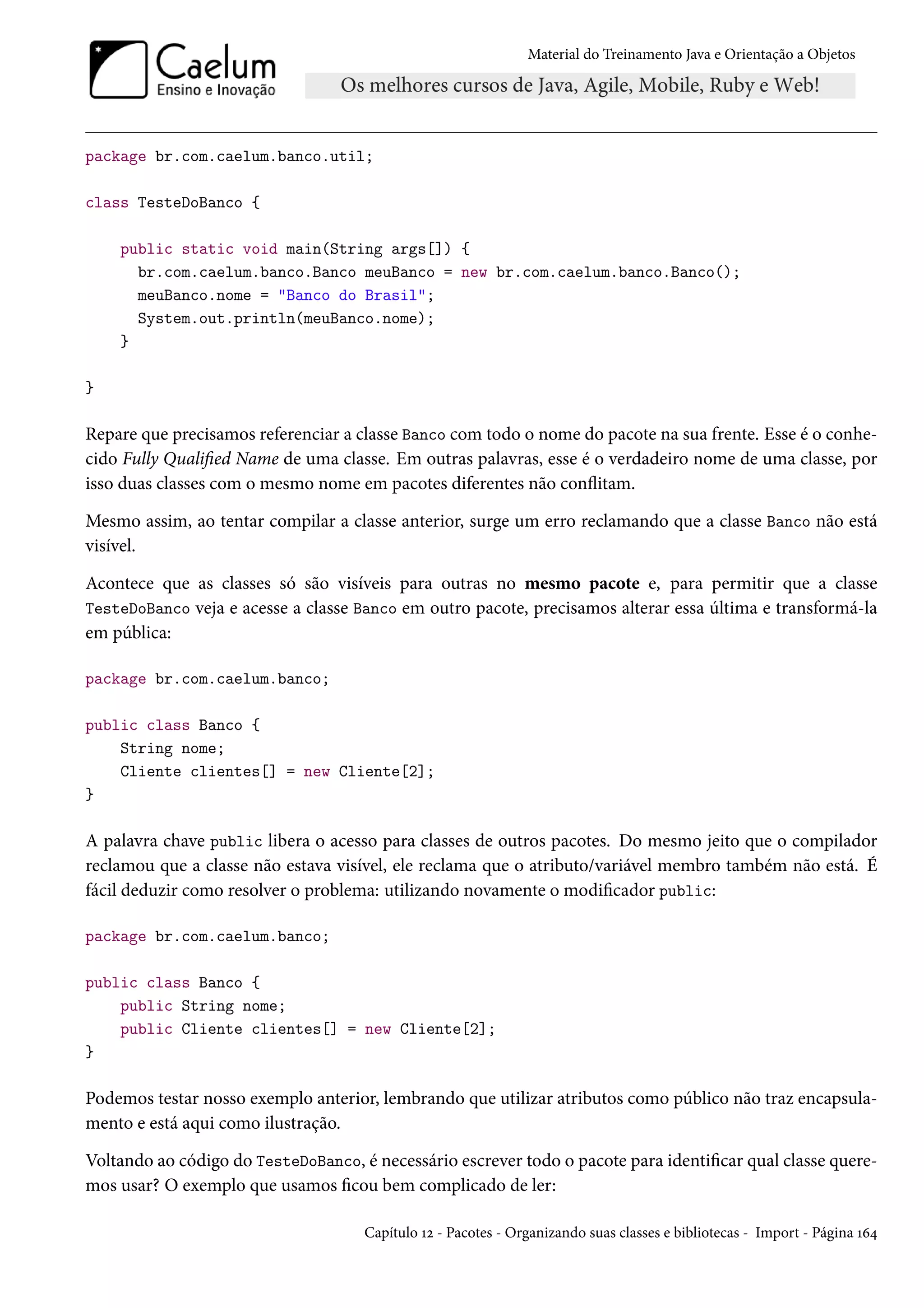Material do Treinamento Java e Orientação a Objetos




package br.com.caelum.banco.util;

class TesteDoBanco {

    public static void main(String args[]) {
      br.com.caelum.banco.Banco meuBanco = new br.com.caelum.banco.Banco();
      meuBanco.nome = "Banco do Brasil";
      System.out.println(meuBanco.nome);
    }

}

Repare que precisamos referenciar a classe Banco com todo o nome do pacote na sua frente. Esse é o conhe-
cido Fully Qualified Name de uma classe. Em outras palavras, esse é o verdadeiro nome de uma classe, por
isso duas classes com o mesmo nome em pacotes diferentes não conflitam.

Mesmo assim, ao tentar compilar a classe anterior, surge um erro reclamando que a classe Banco não está
visível.

Acontece que as classes só são visíveis para outras no mesmo pacote e, para permitir que a classe
TesteDoBanco veja e acesse a classe Banco em outro pacote, precisamos alterar essa última e transformá-la
em pública:

package br.com.caelum.banco;

public class Banco {
    String nome;
    Cliente clientes[] = new Cliente[2];
}

A palavra chave public libera o acesso para classes de outros pacotes. Do mesmo jeito que o compilador
reclamou que a classe não estava visível, ele reclama que o atributo/variável membro também não está. É
fácil deduzir como resolver o problema: utilizando novamente o modificador public:

package br.com.caelum.banco;

public class Banco {
    public String nome;
    public Cliente clientes[] = new Cliente[2];
}

Podemos testar nosso exemplo anterior, lembrando que utilizar atributos como público não traz encapsula-
mento e está aqui como ilustração.

Voltando ao código do TesteDoBanco, é necessário escrever todo o pacote para identificar qual classe quere-
mos usar? O exemplo que usamos ficou bem complicado de ler:

                                     Capítulo 12 - Pacotes - Organizando suas classes e bibliotecas - Import - Página 164
 