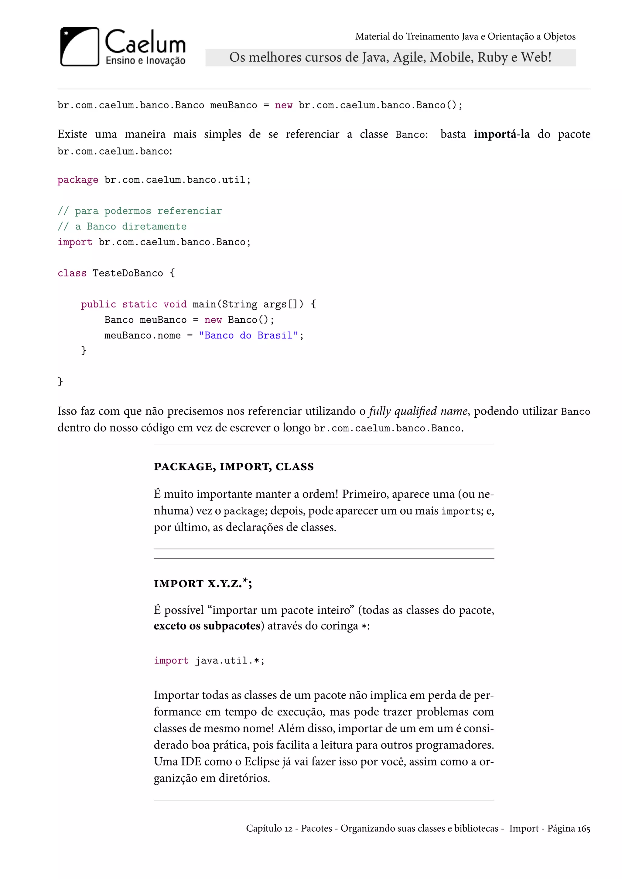 Material do Treinamento Java e Orientação a Objetos




br.com.caelum.banco.Banco meuBanco = new br.com.caelum.banco.Banco();

Existe uma maneira mais simples de se referenciar a classe Banco:                   basta importá-la do pacote
br.com.caelum.banco:

package br.com.caelum.banco.util;

// para podermos referenciar
// a Banco diretamente
import br.com.caelum.banco.Banco;

class TesteDoBanco {

    public static void main(String args[]) {
        Banco meuBanco = new Banco();
        meuBanco.nome = "Banco do Brasil";
    }

}

Isso faz com que não precisemos nos referenciar utilizando o fully qualified name, podendo utilizar Banco
dentro do nosso código em vez de escrever o longo br.com.caelum.banco.Banco.


                  package, import, class
                  É muito importante manter a ordem! Primeiro, aparece uma (ou ne-
                  nhuma) vez o package; depois, pode aparecer um ou mais imports; e,
                  por último, as declarações de classes.



                  import x.y.z.*;
                  É possível “importar um pacote inteiro” (todas as classes do pacote,
                  exceto os subpacotes) através do coringa *:

                  import java.util.*;


                  Importar todas as classes de um pacote não implica em perda de per-
                  formance em tempo de execução, mas pode trazer problemas com
                  classes de mesmo nome! Além disso, importar de um em um é consi-
                  derado boa prática, pois facilita a leitura para outros programadores.
                  Uma IDE como o Eclipse já vai fazer isso por você, assim como a or-
                  ganizção em diretórios.


                                     Capítulo 12 - Pacotes - Organizando suas classes e bibliotecas - Import - Página 165
 