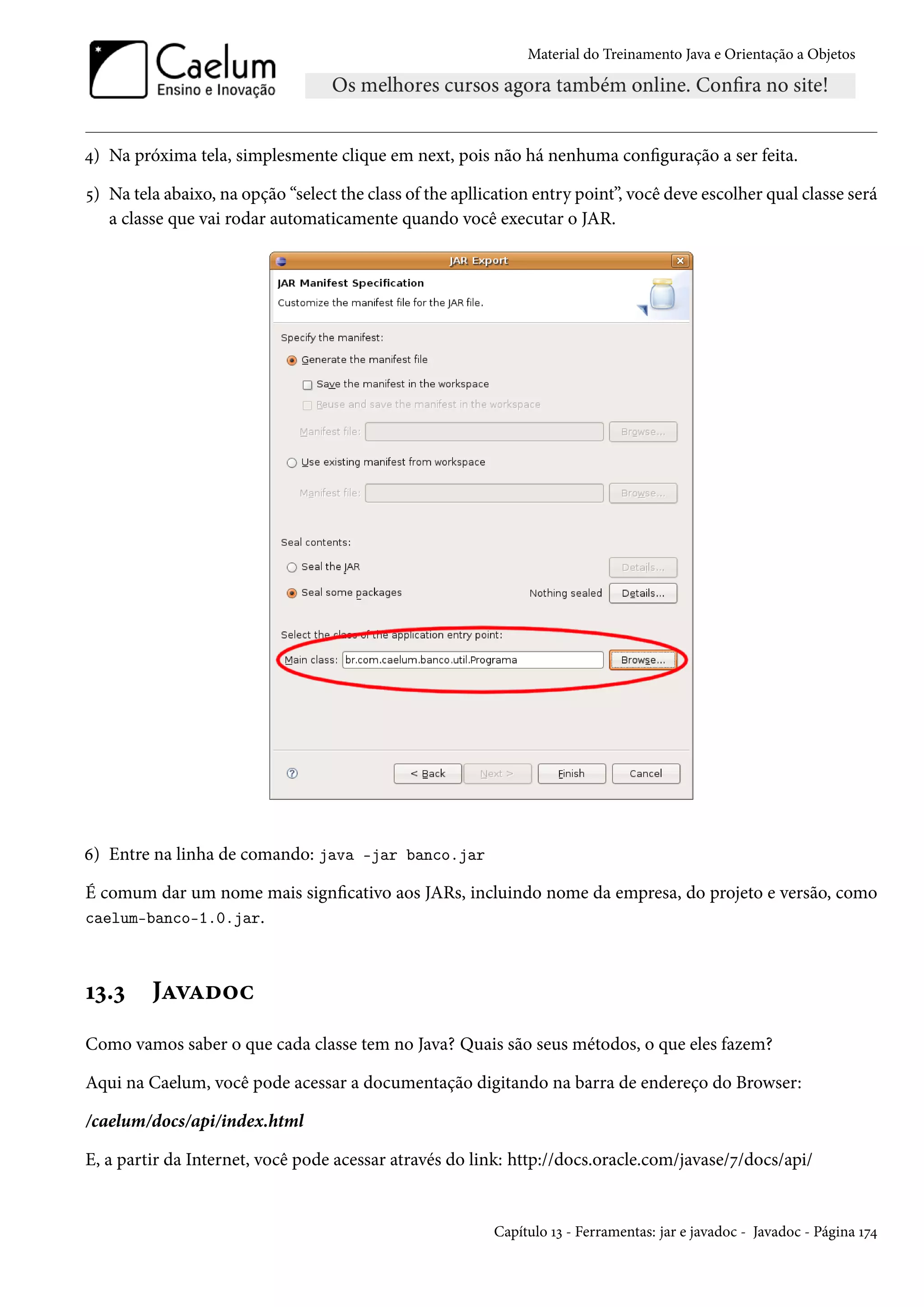 Material do Treinamento Java e Orientação a Objetos




4) Na próxima tela, simplesmente clique em next, pois não há nenhuma configuração a ser feita.

5) Na tela abaixo, na opção “select the class of the apllication entry point”, você deve escolher qual classe será
   a classe que vai rodar automaticamente quando você executar o JAR.




6) Entre na linha de comando: java -jar banco.jar

É comum dar um nome mais signficativo aos JARs, incluindo nome da empresa, do projeto e versão, como
caelum-banco-1.0.jar.



13.3     Javadoc
Como vamos saber o que cada classe tem no Java? Quais são seus métodos, o que eles fazem?

Aqui na Caelum, você pode acessar a documentação digitando na barra de endereço do Browser:

/caelum/docs/api/index.html

E, a partir da Internet, você pode acessar através do link: http://docs.oracle.com/javase/7/docs/api/


                                                          Capítulo 13 - Ferramentas: jar e javadoc - Javadoc - Página 174
 