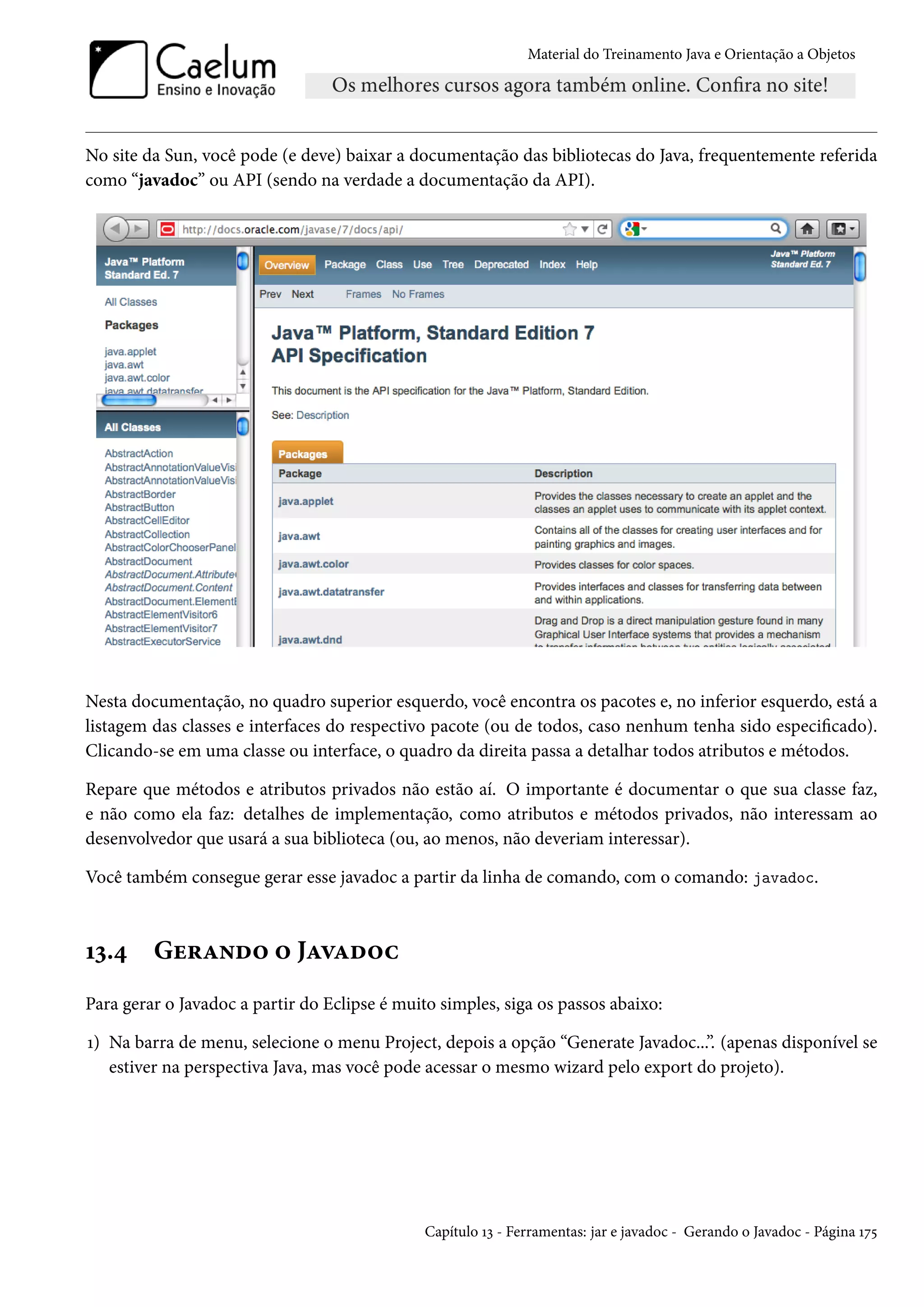 Material do Treinamento Java e Orientação a Objetos




No site da Sun, você pode (e deve) baixar a documentação das bibliotecas do Java, frequentemente referida
como “javadoc” ou API (sendo na verdade a documentação da API).




Nesta documentação, no quadro superior esquerdo, você encontra os pacotes e, no inferior esquerdo, está a
listagem das classes e interfaces do respectivo pacote (ou de todos, caso nenhum tenha sido especificado).
Clicando-se em uma classe ou interface, o quadro da direita passa a detalhar todos atributos e métodos.

Repare que métodos e atributos privados não estão aí. O importante é documentar o que sua classe faz,
e não como ela faz: detalhes de implementação, como atributos e métodos privados, não interessam ao
desenvolvedor que usará a sua biblioteca (ou, ao menos, não deveriam interessar).

Você também consegue gerar esse javadoc a partir da linha de comando, com o comando: javadoc.



13.4     Gerando o Javadoc
Para gerar o Javadoc a partir do Eclipse é muito simples, siga os passos abaixo:

1) Na barra de menu, selecione o menu Project, depois a opção “Generate Javadoc...”. (apenas disponível se
   estiver na perspectiva Java, mas você pode acessar o mesmo wizard pelo export do projeto).




                                               Capítulo 13 - Ferramentas: jar e javadoc - Gerando o Javadoc - Página 175
 