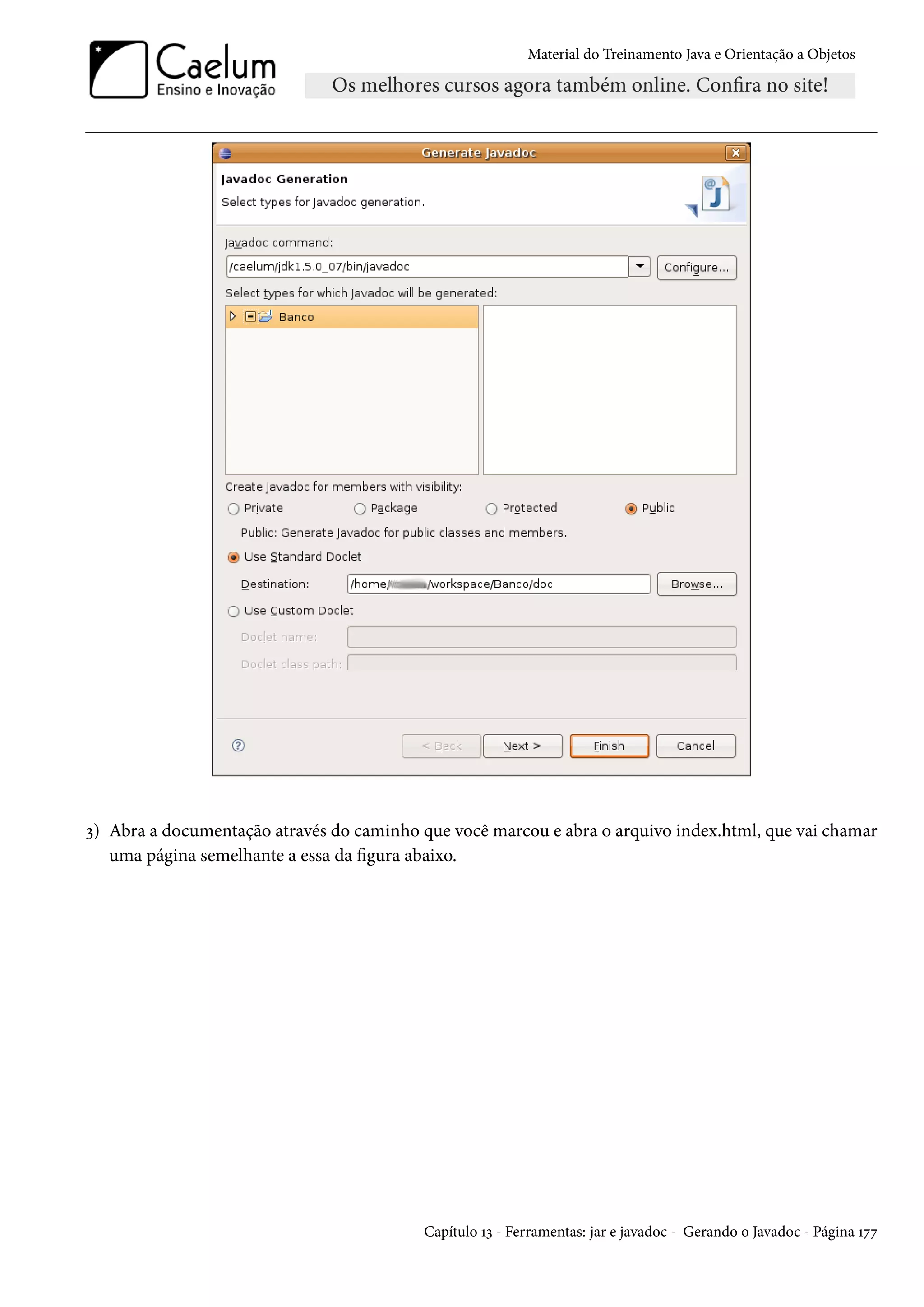 Material do Treinamento Java e Orientação a Objetos




3) Abra a documentação através do caminho que você marcou e abra o arquivo index.html, que vai chamar
   uma página semelhante a essa da figura abaixo.




                                           Capítulo 13 - Ferramentas: jar e javadoc - Gerando o Javadoc - Página 177
 