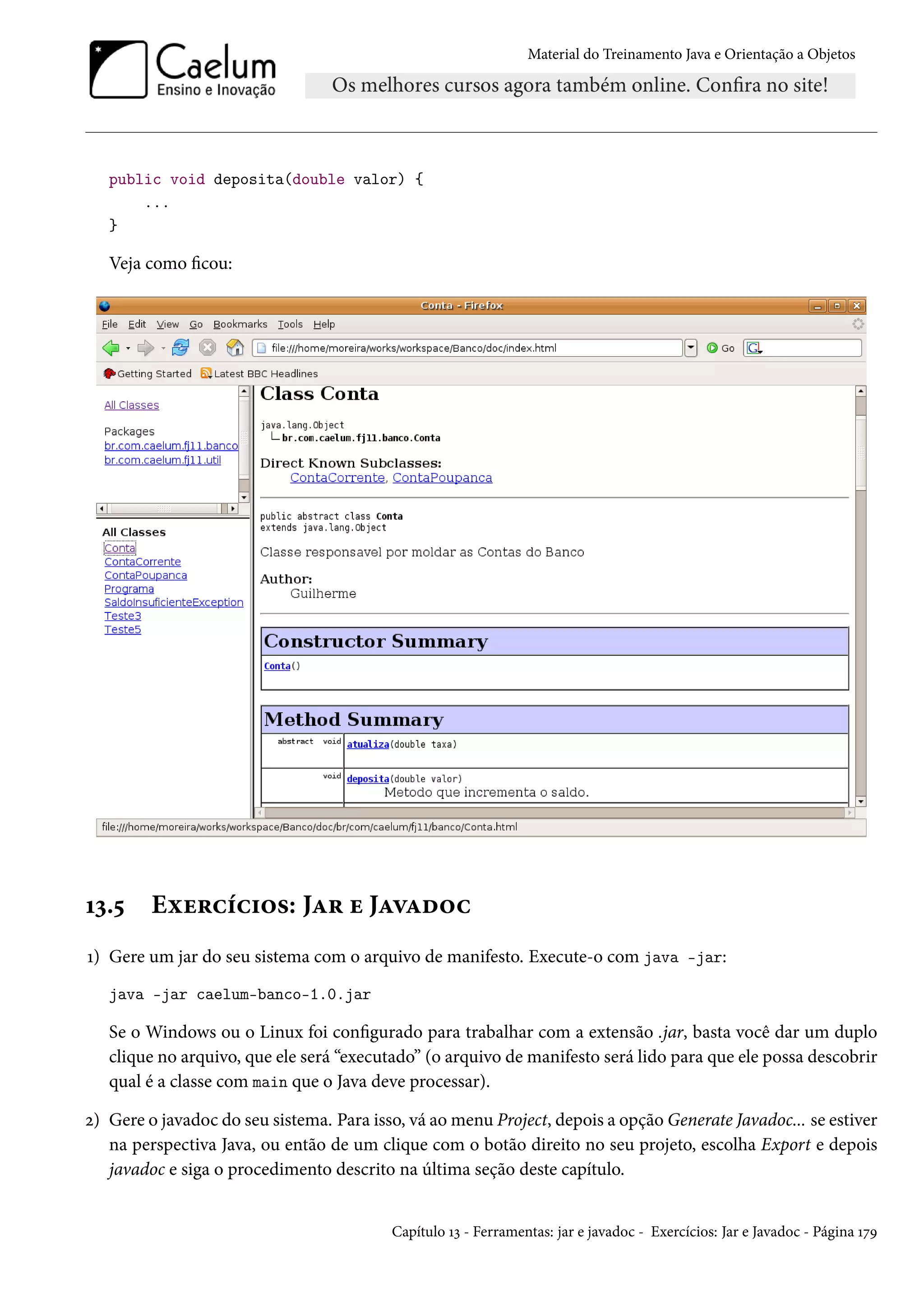 Material do Treinamento Java e Orientação a Objetos




   public void deposita(double valor) {
       ...
   }

   Veja como ficou:




13.5     Exercícios: Jar e Javadoc
1) Gere um jar do seu sistema com o arquivo de manifesto. Execute-o com java -jar:
   java -jar caelum-banco-1.0.jar

   Se o Windows ou o Linux foi configurado para trabalhar com a extensão .jar, basta você dar um duplo
   clique no arquivo, que ele será “executado” (o arquivo de manifesto será lido para que ele possa descobrir
   qual é a classe com main que o Java deve processar).

2) Gere o javadoc do seu sistema. Para isso, vá ao menu Project, depois a opção Generate Javadoc... se estiver
   na perspectiva Java, ou então de um clique com o botão direito no seu projeto, escolha Export e depois
   javadoc e siga o procedimento descrito na última seção deste capítulo.


                                          Capítulo 13 - Ferramentas: jar e javadoc - Exercícios: Jar e Javadoc - Página 179
 