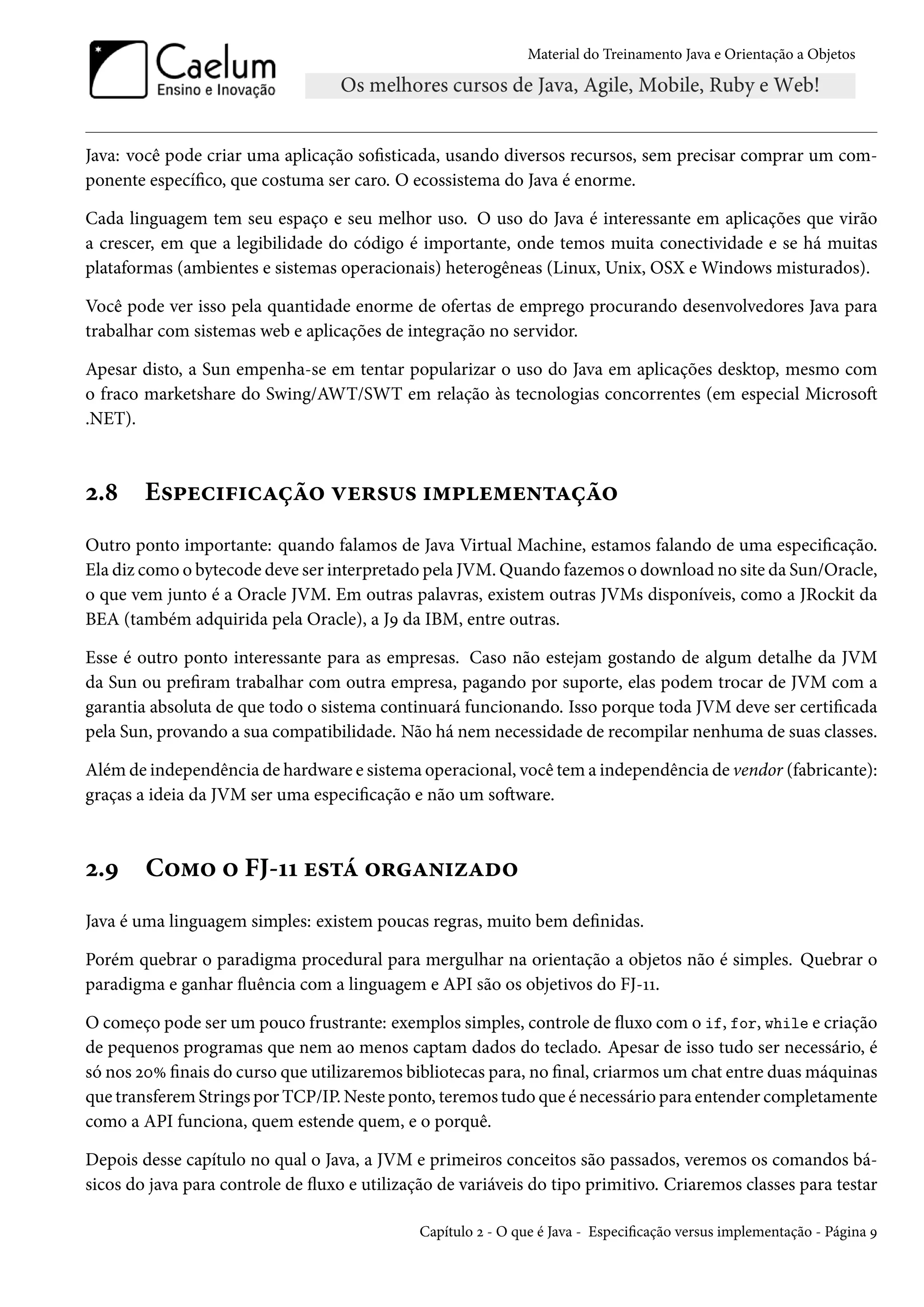 Material do Treinamento Java e Orientação a Objetos




Java: você pode criar uma aplicação sofisticada, usando diversos recursos, sem precisar comprar um com-
ponente específico, que costuma ser caro. O ecossistema do Java é enorme.

Cada linguagem tem seu espaço e seu melhor uso. O uso do Java é interessante em aplicações que virão
a crescer, em que a legibilidade do código é importante, onde temos muita conectividade e se há muitas
plataformas (ambientes e sistemas operacionais) heterogêneas (Linux, Unix, OSX e Windows misturados).

Você pode ver isso pela quantidade enorme de ofertas de emprego procurando desenvolvedores Java para
trabalhar com sistemas web e aplicações de integração no servidor.

Apesar disto, a Sun empenha-se em tentar popularizar o uso do Java em aplicações desktop, mesmo com
o fraco marketshare do Swing/AWT/SWT em relação às tecnologias concorrentes (em especial Microsoft
.NET).



2.8     Especificação versus implementação
Outro ponto importante: quando falamos de Java Virtual Machine, estamos falando de uma especificação.
Ela diz como o bytecode deve ser interpretado pela JVM. Quando fazemos o download no site da Sun/Oracle,
o que vem junto é a Oracle JVM. Em outras palavras, existem outras JVMs disponíveis, como a JRockit da
BEA (também adquirida pela Oracle), a J9 da IBM, entre outras.

Esse é outro ponto interessante para as empresas. Caso não estejam gostando de algum detalhe da JVM
da Sun ou prefiram trabalhar com outra empresa, pagando por suporte, elas podem trocar de JVM com a
garantia absoluta de que todo o sistema continuará funcionando. Isso porque toda JVM deve ser certificada
pela Sun, provando a sua compatibilidade. Não há nem necessidade de recompilar nenhuma de suas classes.

Além de independência de hardware e sistema operacional, você tem a independência de vendor (fabricante):
graças a ideia da JVM ser uma especificação e não um software.



2.9     Como o FJ-11 está organizado
Java é uma linguagem simples: existem poucas regras, muito bem definidas.

Porém quebrar o paradigma procedural para mergulhar na orientação a objetos não é simples. Quebrar o
paradigma e ganhar fluência com a linguagem e API são os objetivos do FJ-11.

O começo pode ser um pouco frustrante: exemplos simples, controle de fluxo com o if, for, while e criação
de pequenos programas que nem ao menos captam dados do teclado. Apesar de isso tudo ser necessário, é
só nos 20% finais do curso que utilizaremos bibliotecas para, no final, criarmos um chat entre duas máquinas
que transferem Strings por TCP/IP. Neste ponto, teremos tudo que é necessário para entender completamente
como a API funciona, quem estende quem, e o porquê.

Depois desse capítulo no qual o Java, a JVM e primeiros conceitos são passados, veremos os comandos bá-
sicos do java para controle de fluxo e utilização de variáveis do tipo primitivo. Criaremos classes para testar

                                              Capítulo 2 - O que é Java - Especificação versus implementação - Página 9
 