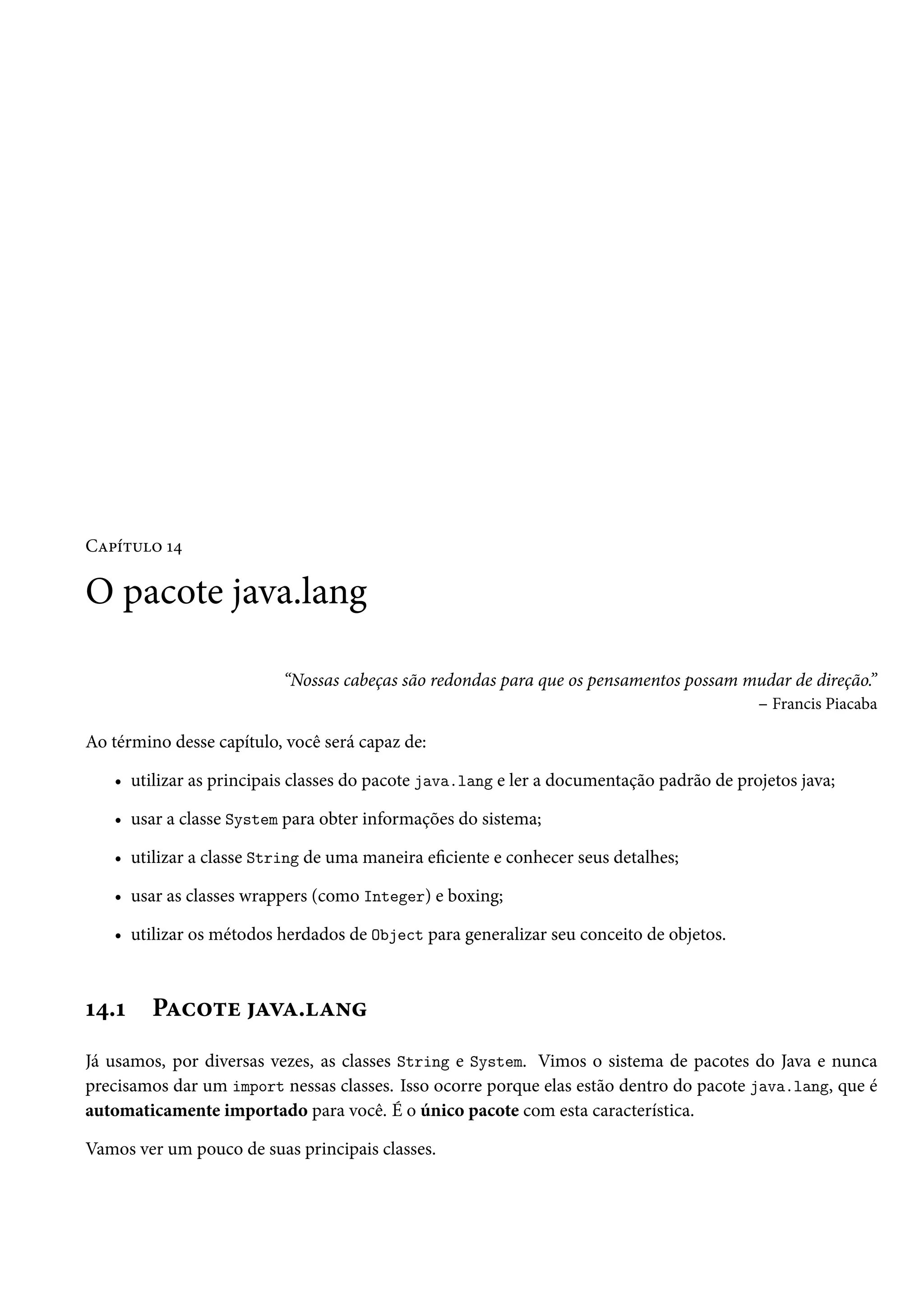 Capítulo 14

O pacote java.lang

                          “Nossas cabeças são redondas para que os pensamentos possam mudar de direção.”
                                                                                       – Francis Piacaba

Ao término desse capítulo, você será capaz de:

   • utilizar as principais classes do pacote java.lang e ler a documentação padrão de projetos java;

   • usar a classe System para obter informações do sistema;

   • utilizar a classe String de uma maneira eficiente e conhecer seus detalhes;

   • usar as classes wrappers (como Integer) e boxing;

   • utilizar os métodos herdados de Object para generalizar seu conceito de objetos.



14.1     Pacote java.lang
Já usamos, por diversas vezes, as classes String e System. Vimos o sistema de pacotes do Java e nunca
precisamos dar um import nessas classes. Isso ocorre porque elas estão dentro do pacote java.lang, que é
automaticamente importado para você. É o único pacote com esta característica.

Vamos ver um pouco de suas principais classes.
 