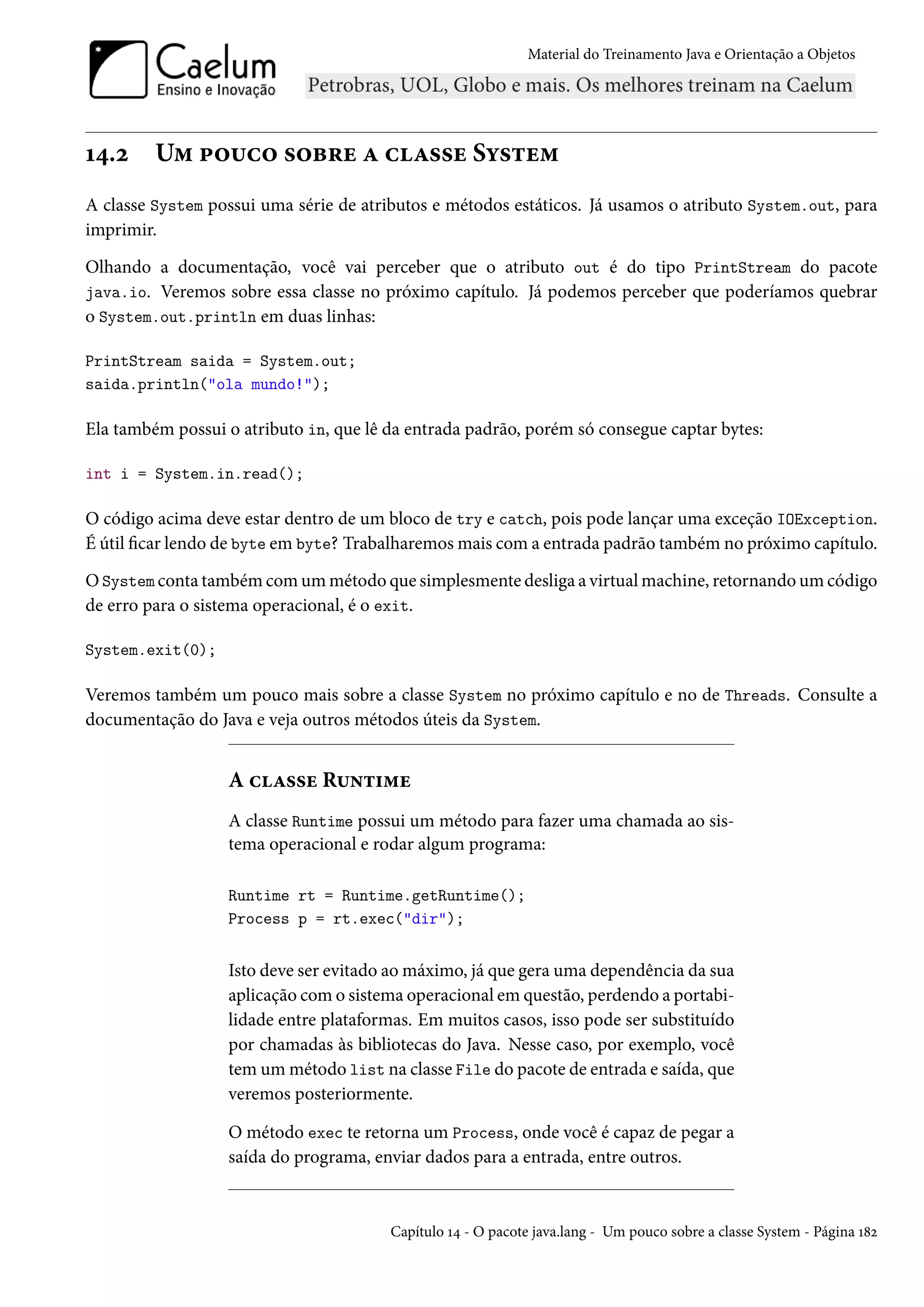 Material do Treinamento Java e Orientação a Objetos




14.2     Um pouco sobre a classe System
A classe System possui uma série de atributos e métodos estáticos. Já usamos o atributo System.out, para
imprimir.

Olhando a documentação, você vai perceber que o atributo out é do tipo PrintStream do pacote
java.io. Veremos sobre essa classe no próximo capítulo. Já podemos perceber que poderíamos quebrar
o System.out.println em duas linhas:

PrintStream saida = System.out;
saida.println("ola mundo!");

Ela também possui o atributo in, que lê da entrada padrão, porém só consegue captar bytes:

int i = System.in.read();

O código acima deve estar dentro de um bloco de try e catch, pois pode lançar uma exceção IOException.
É útil ficar lendo de byte em byte? Trabalharemos mais com a entrada padrão também no próximo capítulo.

O System conta também com um método que simplesmente desliga a virtual machine, retornando um código
de erro para o sistema operacional, é o exit.

System.exit(0);

Veremos também um pouco mais sobre a classe System no próximo capítulo e no de Threads. Consulte a
documentação do Java e veja outros métodos úteis da System.


                  A classe Runtime
                  A classe Runtime possui um método para fazer uma chamada ao sis-
                  tema operacional e rodar algum programa:

                  Runtime rt = Runtime.getRuntime();
                  Process p = rt.exec("dir");


                  Isto deve ser evitado ao máximo, já que gera uma dependência da sua
                  aplicação com o sistema operacional em questão, perdendo a portabi-
                  lidade entre plataformas. Em muitos casos, isso pode ser substituído
                  por chamadas às bibliotecas do Java. Nesse caso, por exemplo, você
                  tem um método list na classe File do pacote de entrada e saída, que
                  veremos posteriormente.

                  O método exec te retorna um Process, onde você é capaz de pegar a
                  saída do programa, enviar dados para a entrada, entre outros.


                                        Capítulo 14 - O pacote java.lang - Um pouco sobre a classe System - Página 182
 