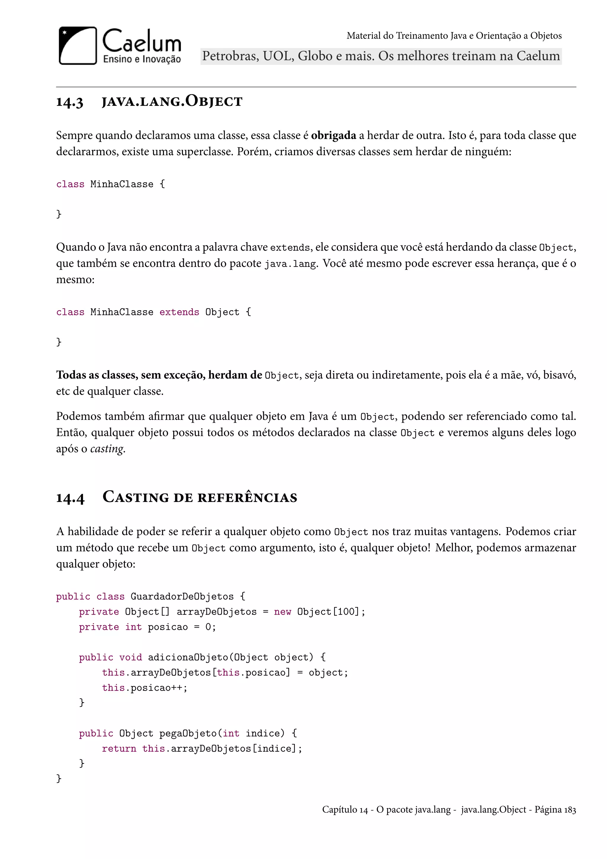 Material do Treinamento Java e Orientação a Objetos




14.3     java.lang.Object
Sempre quando declaramos uma classe, essa classe é obrigada a herdar de outra. Isto é, para toda classe que
declararmos, existe uma superclasse. Porém, criamos diversas classes sem herdar de ninguém:

class MinhaClasse {

}

Quando o Java não encontra a palavra chave extends, ele considera que você está herdando da classe Object,
que também se encontra dentro do pacote java.lang. Você até mesmo pode escrever essa herança, que é o
mesmo:

class MinhaClasse extends Object {

}

Todas as classes, sem exceção, herdam de Object, seja direta ou indiretamente, pois ela é a mãe, vó, bisavó,
etc de qualquer classe.

Podemos também afirmar que qualquer objeto em Java é um Object, podendo ser referenciado como tal.
Então, qualquer objeto possui todos os métodos declarados na classe Object e veremos alguns deles logo
após o casting.



14.4     Casting de referências
A habilidade de poder se referir a qualquer objeto como Object nos traz muitas vantagens. Podemos criar
um método que recebe um Object como argumento, isto é, qualquer objeto! Melhor, podemos armazenar
qualquer objeto:

public class GuardadorDeObjetos {
    private Object[] arrayDeObjetos = new Object[100];
    private int posicao = 0;

    public void adicionaObjeto(Object object) {
        this.arrayDeObjetos[this.posicao] = object;
        this.posicao++;
    }

    public Object pegaObjeto(int indice) {
        return this.arrayDeObjetos[indice];
    }
}

                                                       Capítulo 14 - O pacote java.lang - java.lang.Object - Página 183
 