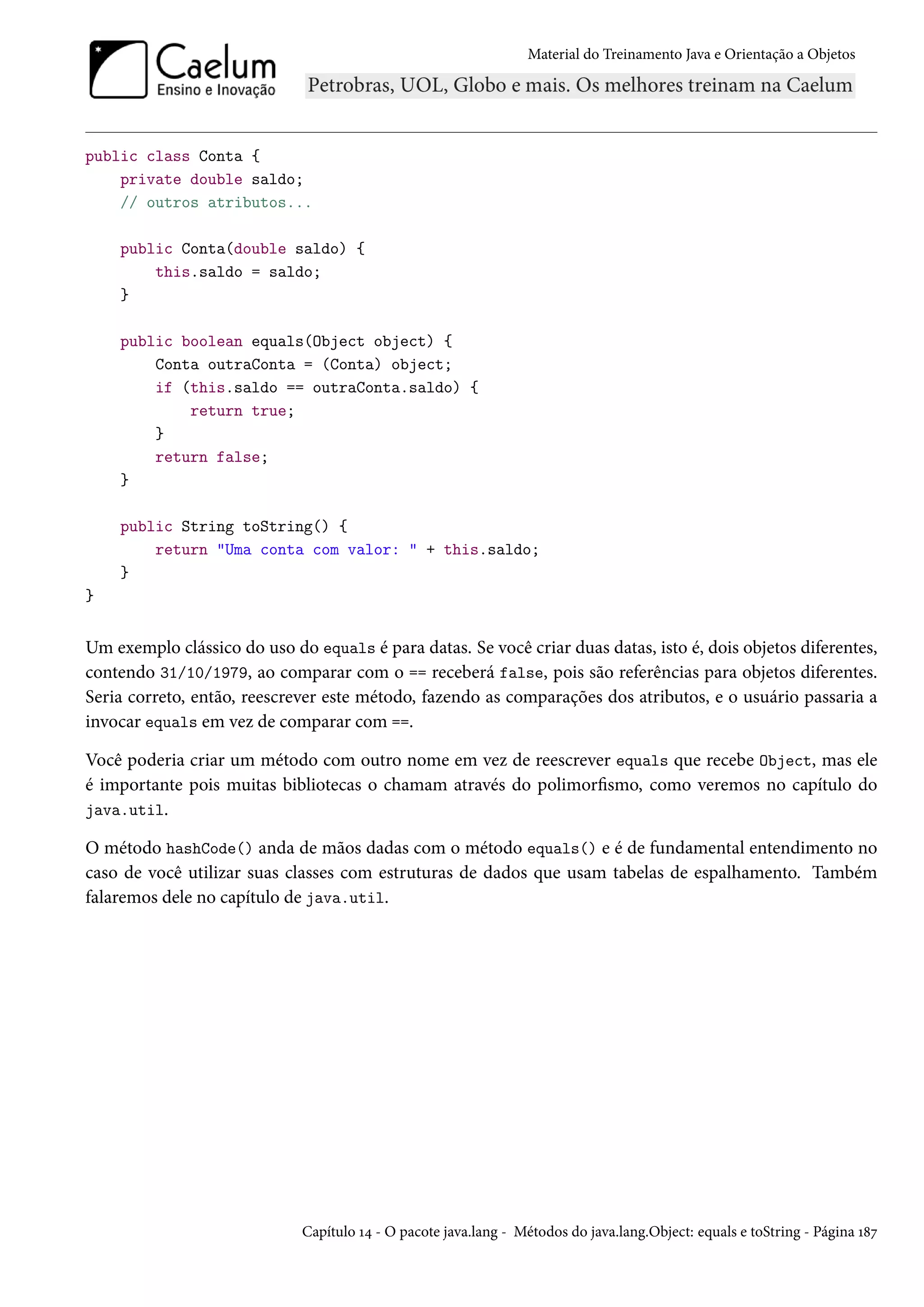 Material do Treinamento Java e Orientação a Objetos




public class Conta {
    private double saldo;
    // outros atributos...

    public Conta(double saldo) {
        this.saldo = saldo;
    }

    public boolean equals(Object object) {
        Conta outraConta = (Conta) object;
        if (this.saldo == outraConta.saldo) {
            return true;
        }
        return false;
    }

    public String toString() {
        return "Uma conta com valor: " + this.saldo;
    }
}


Um exemplo clássico do uso do equals é para datas. Se você criar duas datas, isto é, dois objetos diferentes,
contendo 31/10/1979, ao comparar com o == receberá false, pois são referências para objetos diferentes.
Seria correto, então, reescrever este método, fazendo as comparações dos atributos, e o usuário passaria a
invocar equals em vez de comparar com ==.

Você poderia criar um método com outro nome em vez de reescrever equals que recebe Object, mas ele
é importante pois muitas bibliotecas o chamam através do polimorfismo, como veremos no capítulo do
java.util.

O método hashCode() anda de mãos dadas com o método equals() e é de fundamental entendimento no
caso de você utilizar suas classes com estruturas de dados que usam tabelas de espalhamento. Também
falaremos dele no capítulo de java.util.




                             Capítulo 14 - O pacote java.lang - Métodos do java.lang.Object: equals e toString - Página 187
 