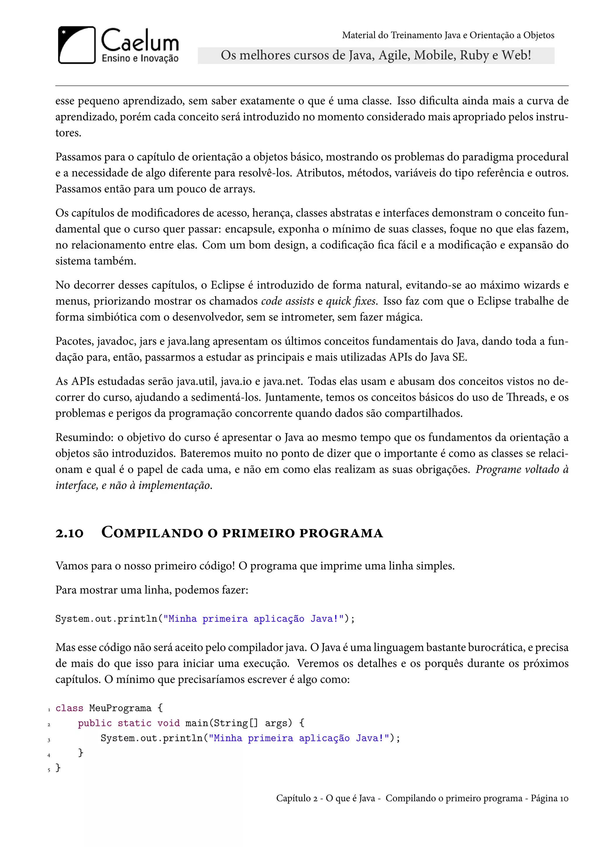 Material do Treinamento Java e Orientação a Objetos




    esse pequeno aprendizado, sem saber exatamente o que é uma classe. Isso dificulta ainda mais a curva de
    aprendizado, porém cada conceito será introduzido no momento considerado mais apropriado pelos instru-
    tores.

    Passamos para o capítulo de orientação a objetos básico, mostrando os problemas do paradigma procedural
    e a necessidade de algo diferente para resolvê-los. Atributos, métodos, variáveis do tipo referência e outros.
    Passamos então para um pouco de arrays.

    Os capítulos de modificadores de acesso, herança, classes abstratas e interfaces demonstram o conceito fun-
    damental que o curso quer passar: encapsule, exponha o mínimo de suas classes, foque no que elas fazem,
    no relacionamento entre elas. Com um bom design, a codificação fica fácil e a modificação e expansão do
    sistema também.

    No decorrer desses capítulos, o Eclipse é introduzido de forma natural, evitando-se ao máximo wizards e
    menus, priorizando mostrar os chamados code assists e quick fixes. Isso faz com que o Eclipse trabalhe de
    forma simbiótica com o desenvolvedor, sem se intrometer, sem fazer mágica.

    Pacotes, javadoc, jars e java.lang apresentam os últimos conceitos fundamentais do Java, dando toda a fun-
    dação para, então, passarmos a estudar as principais e mais utilizadas APIs do Java SE.

    As APIs estudadas serão java.util, java.io e java.net. Todas elas usam e abusam dos conceitos vistos no de-
    correr do curso, ajudando a sedimentá-los. Juntamente, temos os conceitos básicos do uso de Threads, e os
    problemas e perigos da programação concorrente quando dados são compartilhados.

    Resumindo: o objetivo do curso é apresentar o Java ao mesmo tempo que os fundamentos da orientação a
    objetos são introduzidos. Bateremos muito no ponto de dizer que o importante é como as classes se relaci-
    onam e qual é o papel de cada uma, e não em como elas realizam as suas obrigações. Programe voltado à
    interface, e não à implementação.



    2.10     Compilando o primeiro programa
    Vamos para o nosso primeiro código! O programa que imprime uma linha simples.

    Para mostrar uma linha, podemos fazer:

    System.out.println("Minha primeira aplicação Java!");

    Mas esse código não será aceito pelo compilador java. O Java é uma linguagem bastante burocrática, e precisa
    de mais do que isso para iniciar uma execução. Veremos os detalhes e os porquês durante os próximos
    capítulos. O mínimo que precisaríamos escrever é algo como:

1   class MeuPrograma {
2       public static void main(String[] args) {
3           System.out.println("Minha primeira aplicação Java!");
4       }
5   }

                                                   Capítulo 2 - O que é Java - Compilando o primeiro programa - Página 10
 
