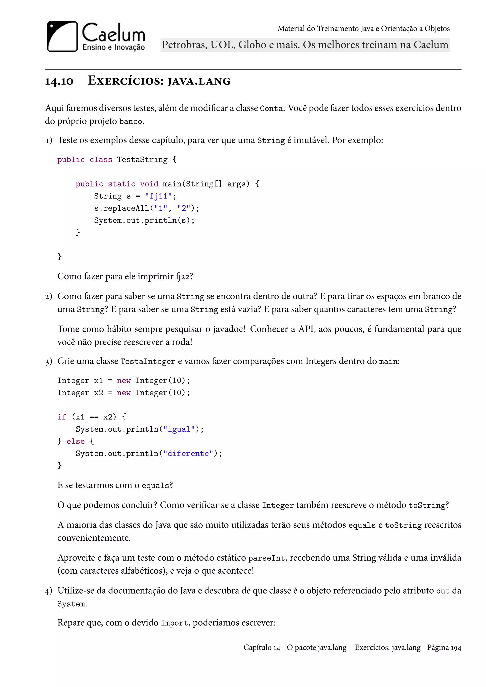 Material do Treinamento Java e Orientação a Objetos




14.10      Exercícios: java.lang
Aqui faremos diversos testes, além de modificar a classe Conta. Você pode fazer todos esses exercícios dentro
do próprio projeto banco.
1) Teste os exemplos desse capítulo, para ver que uma String é imutável. Por exemplo:
   public class TestaString {

        public static void main(String[] args) {
            String s = "fj11";
            s.replaceAll("1", "2");
            System.out.println(s);
        }

   }

   Como fazer para ele imprimir fj22?

2) Como fazer para saber se uma String se encontra dentro de outra? E para tirar os espaços em branco de
   uma String? E para saber se uma String está vazia? E para saber quantos caracteres tem uma String?

   Tome como hábito sempre pesquisar o javadoc! Conhecer a API, aos poucos, é fundamental para que
   você não precise reescrever a roda!
3) Crie uma classe TestaInteger e vamos fazer comparações com Integers dentro do main:
   Integer x1 = new Integer(10);
   Integer x2 = new Integer(10);

   if (x1 == x2) {
       System.out.println("igual");
   } else {
       System.out.println("diferente");
   }

   E se testarmos com o equals?

   O que podemos concluir? Como verificar se a classe Integer também reescreve o método toString?

   A maioria das classes do Java que são muito utilizadas terão seus métodos equals e toString reescritos
   convenientemente.

   Aproveite e faça um teste com o método estático parseInt, recebendo uma String válida e uma inválida
   (com caracteres alfabéticos), e veja o que acontece!

4) Utilize-se da documentação do Java e descubra de que classe é o objeto referenciado pelo atributo out da
   System.

   Repare que, com o devido import, poderíamos escrever:

                                                   Capítulo 14 - O pacote java.lang - Exercícios: java.lang - Página 194
 