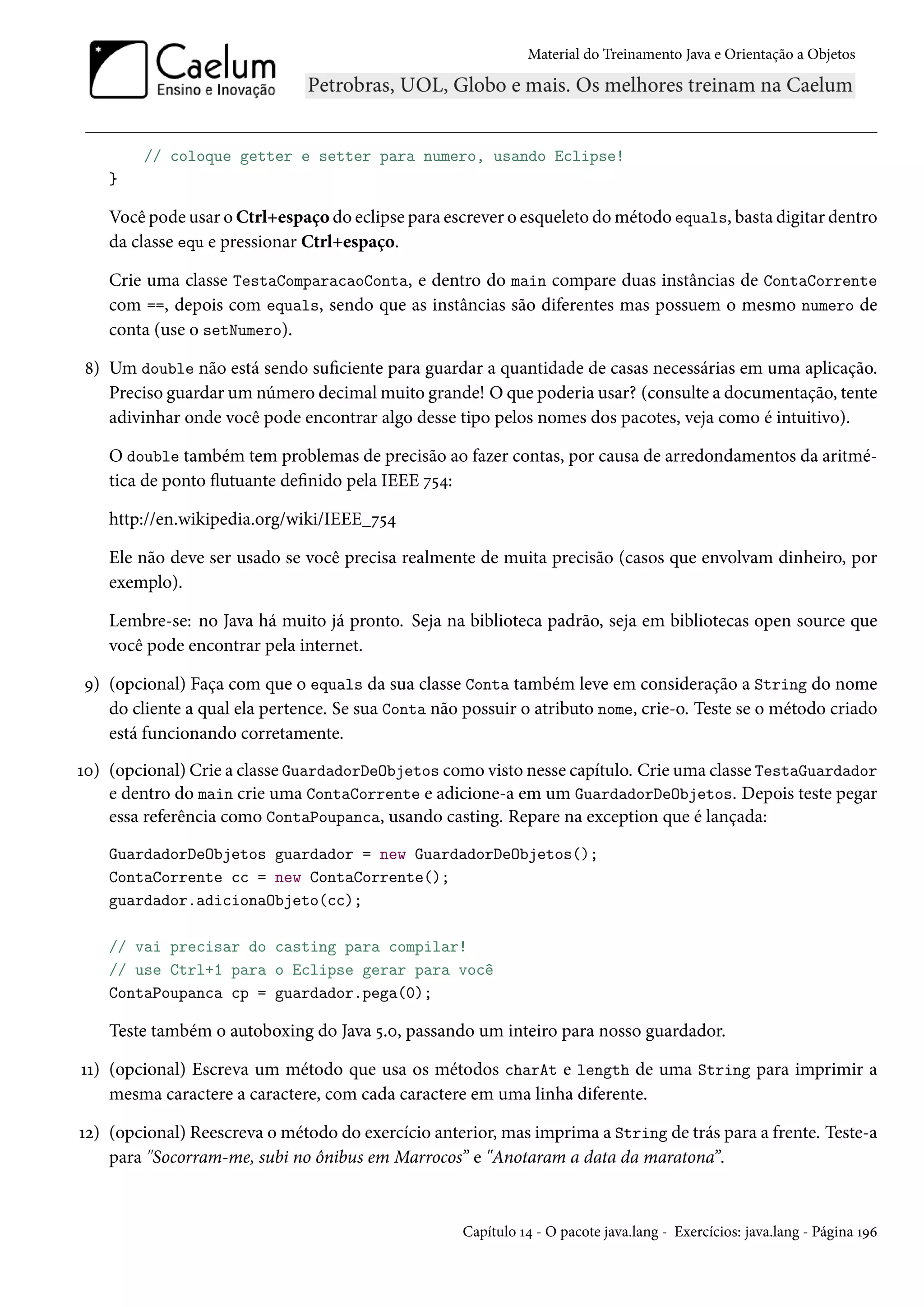 Material do Treinamento Java e Orientação a Objetos




        // coloque getter e setter para numero, usando Eclipse!
    }

    Você pode usar o Ctrl+espaço do eclipse para escrever o esqueleto do método equals, basta digitar dentro
    da classe equ e pressionar Ctrl+espaço.

    Crie uma classe TestaComparacaoConta, e dentro do main compare duas instâncias de ContaCorrente
    com ==, depois com equals, sendo que as instâncias são diferentes mas possuem o mesmo numero de
    conta (use o setNumero).

8) Um double não está sendo suficiente para guardar a quantidade de casas necessárias em uma aplicação.
   Preciso guardar um número decimal muito grande! O que poderia usar? (consulte a documentação, tente
   adivinhar onde você pode encontrar algo desse tipo pelos nomes dos pacotes, veja como é intuitivo).

    O double também tem problemas de precisão ao fazer contas, por causa de arredondamentos da aritmé-
    tica de ponto flutuante definido pela IEEE 754:

    http://en.wikipedia.org/wiki/IEEE_754

    Ele não deve ser usado se você precisa realmente de muita precisão (casos que envolvam dinheiro, por
    exemplo).

    Lembre-se: no Java há muito já pronto. Seja na biblioteca padrão, seja em bibliotecas open source que
    você pode encontrar pela internet.

9) (opcional) Faça com que o equals da sua classe Conta também leve em consideração a String do nome
   do cliente a qual ela pertence. Se sua Conta não possuir o atributo nome, crie-o. Teste se o método criado
   está funcionando corretamente.
10) (opcional) Crie a classe GuardadorDeObjetos como visto nesse capítulo. Crie uma classe TestaGuardador
    e dentro do main crie uma ContaCorrente e adicione-a em um GuardadorDeObjetos. Depois teste pegar
    essa referência como ContaPoupanca, usando casting. Repare na exception que é lançada:
    GuardadorDeObjetos guardador = new GuardadorDeObjetos();
    ContaCorrente cc = new ContaCorrente();
    guardador.adicionaObjeto(cc);

    // vai precisar do casting para compilar!
    // use Ctrl+1 para o Eclipse gerar para você
    ContaPoupanca cp = guardador.pega(0);

    Teste também o autoboxing do Java 5.0, passando um inteiro para nosso guardador.

11) (opcional) Escreva um método que usa os métodos charAt e length de uma String para imprimir a
    mesma caractere a caractere, com cada caractere em uma linha diferente.

12) (opcional) Reescreva o método do exercício anterior, mas imprima a String de trás para a frente. Teste-a
    para "Socorram-me, subi no ônibus em Marrocos” e "Anotaram a data da maratona”.


                                                   Capítulo 14 - O pacote java.lang - Exercícios: java.lang - Página 196
 