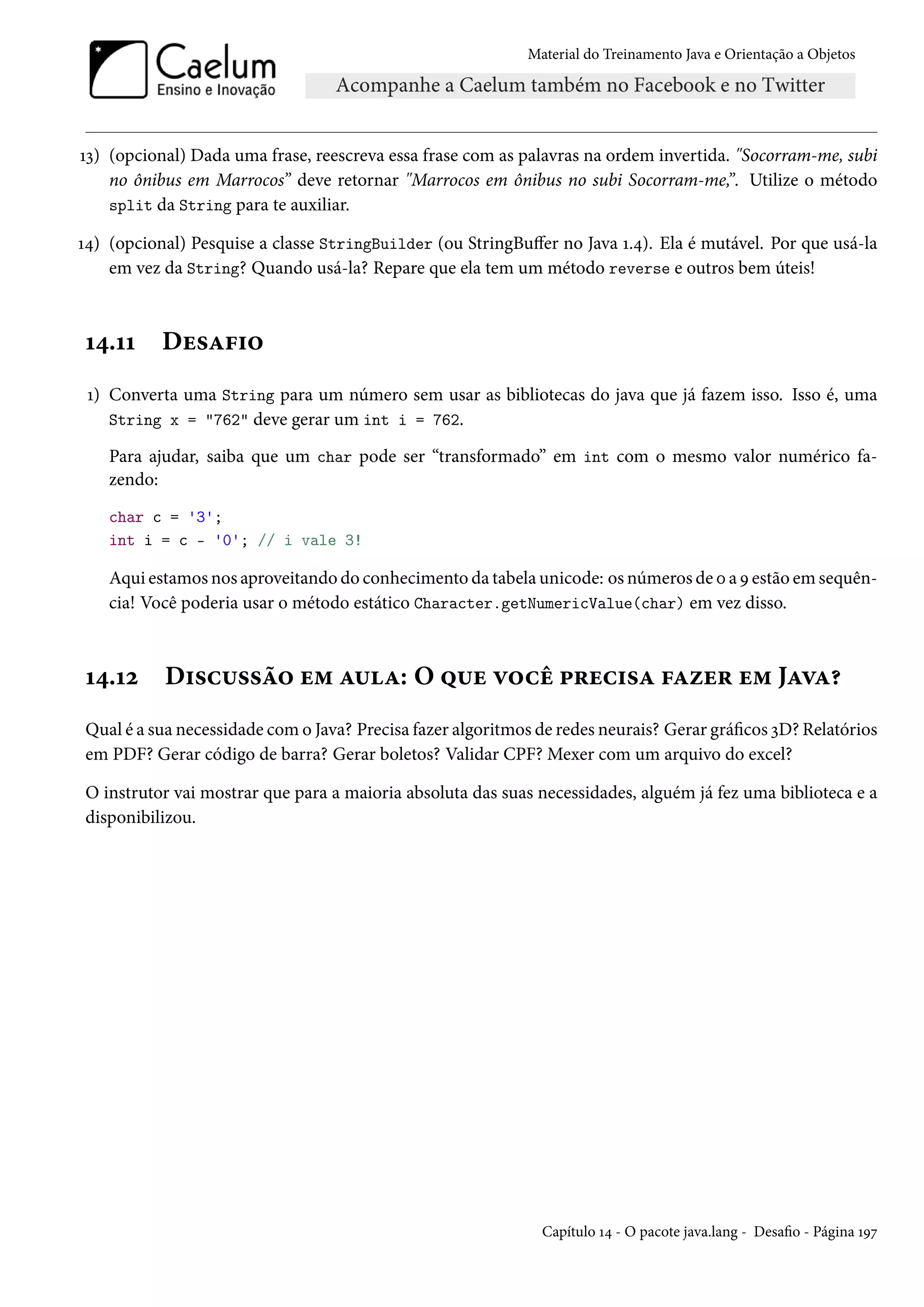 Material do Treinamento Java e Orientação a Objetos




13) (opcional) Dada uma frase, reescreva essa frase com as palavras na ordem invertida. "Socorram-me, subi
    no ônibus em Marrocos” deve retornar "Marrocos em ônibus no subi Socorram-me,”. Utilize o método
    split da String para te auxiliar.

14) (opcional) Pesquise a classe StringBuilder (ou StringBuffer no Java 1.4). Ela é mutável. Por que usá-la
    em vez da String? Quando usá-la? Repare que ela tem um método reverse e outros bem úteis!



14.11      Desafio
 1) Converta uma String para um número sem usar as bibliotecas do java que já fazem isso. Isso é, uma
    String x = "762" deve gerar um int i = 762.

    Para ajudar, saiba que um char pode ser “transformado” em int com o mesmo valor numérico fa-
    zendo:
    char c = '3';
    int i = c - '0'; // i vale 3!

    Aqui estamos nos aproveitando do conhecimento da tabela unicode: os números de 0 a 9 estão em sequên-
    cia! Você poderia usar o método estático Character.getNumericValue(char) em vez disso.



14.12      Discussão em aula: O que você precisa fazer em Java?
Qual é a sua necessidade com o Java? Precisa fazer algoritmos de redes neurais? Gerar gráficos 3D? Relatórios
em PDF? Gerar código de barra? Gerar boletos? Validar CPF? Mexer com um arquivo do excel?

O instrutor vai mostrar que para a maioria absoluta das suas necessidades, alguém já fez uma biblioteca e a
disponibilizou.




                                                              Capítulo 14 - O pacote java.lang - Desafio - Página 197
 