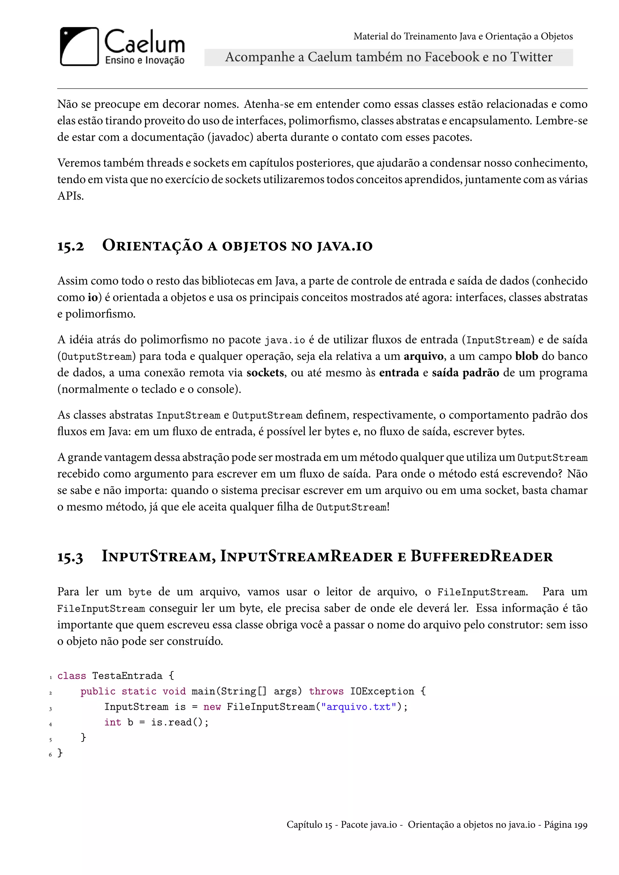 Material do Treinamento Java e Orientação a Objetos




    Não se preocupe em decorar nomes. Atenha-se em entender como essas classes estão relacionadas e como
    elas estão tirando proveito do uso de interfaces, polimorfismo, classes abstratas e encapsulamento. Lembre-se
    de estar com a documentação (javadoc) aberta durante o contato com esses pacotes.

    Veremos também threads e sockets em capítulos posteriores, que ajudarão a condensar nosso conhecimento,
    tendo em vista que no exercício de sockets utilizaremos todos conceitos aprendidos, juntamente com as várias
    APIs.



    15.2     Orientação a objetos no java.io
    Assim como todo o resto das bibliotecas em Java, a parte de controle de entrada e saída de dados (conhecido
    como io) é orientada a objetos e usa os principais conceitos mostrados até agora: interfaces, classes abstratas
    e polimorfismo.

    A idéia atrás do polimorfismo no pacote java.io é de utilizar fluxos de entrada (InputStream) e de saída
    (OutputStream) para toda e qualquer operação, seja ela relativa a um arquivo, a um campo blob do banco
    de dados, a uma conexão remota via sockets, ou até mesmo às entrada e saída padrão de um programa
    (normalmente o teclado e o console).

    As classes abstratas InputStream e OutputStream definem, respectivamente, o comportamento padrão dos
    fluxos em Java: em um fluxo de entrada, é possível ler bytes e, no fluxo de saída, escrever bytes.

    A grande vantagem dessa abstração pode ser mostrada em um método qualquer que utiliza um OutputStream
    recebido como argumento para escrever em um fluxo de saída. Para onde o método está escrevendo? Não
    se sabe e não importa: quando o sistema precisar escrever em um arquivo ou em uma socket, basta chamar
    o mesmo método, já que ele aceita qualquer filha de OutputStream!



    15.3     InputStream, InputStreamReader e BufferedReader
    Para ler um byte de um arquivo, vamos usar o leitor de arquivo, o FileInputStream. Para um
    FileInputStream conseguir ler um byte, ele precisa saber de onde ele deverá ler. Essa informação é tão
    importante que quem escreveu essa classe obriga você a passar o nome do arquivo pelo construtor: sem isso
    o objeto não pode ser construído.

1   class TestaEntrada {
2       public static void main(String[] args) throws IOException {
3           InputStream is = new FileInputStream("arquivo.txt");
4           int b = is.read();
5       }
6   }




                                                    Capítulo 15 - Pacote java.io - Orientação a objetos no java.io - Página 199
 