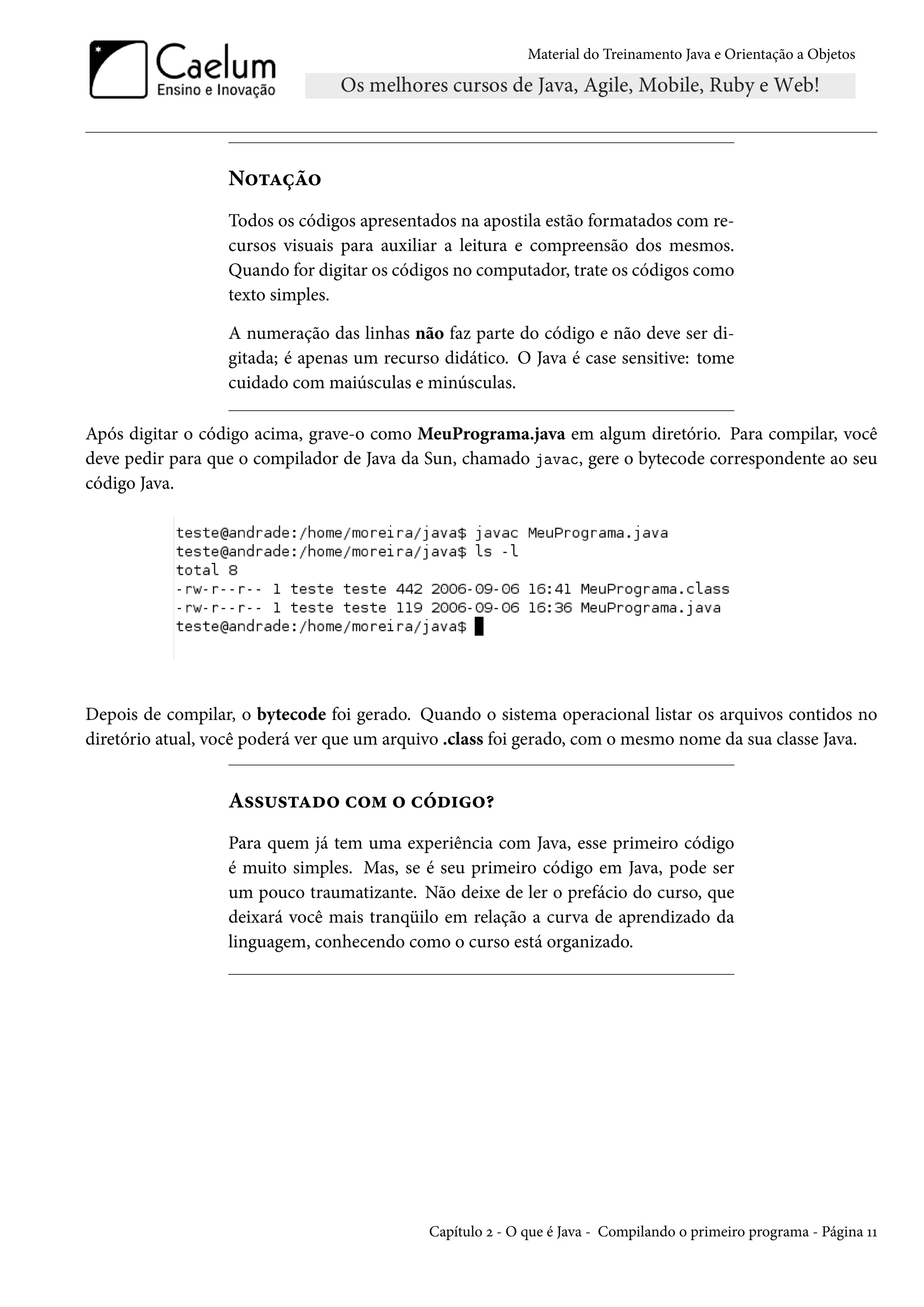 Material do Treinamento Java e Orientação a Objetos




                  Notação
                  Todos os códigos apresentados na apostila estão formatados com re-
                  cursos visuais para auxiliar a leitura e compreensão dos mesmos.
                  Quando for digitar os códigos no computador, trate os códigos como
                  texto simples.

                  A numeração das linhas não faz parte do código e não deve ser di-
                  gitada; é apenas um recurso didático. O Java é case sensitive: tome
                  cuidado com maiúsculas e minúsculas.

Após digitar o código acima, grave-o como MeuPrograma.java em algum diretório. Para compilar, você
deve pedir para que o compilador de Java da Sun, chamado javac, gere o bytecode correspondente ao seu
código Java.




Depois de compilar, o bytecode foi gerado. Quando o sistema operacional listar os arquivos contidos no
diretório atual, você poderá ver que um arquivo .class foi gerado, com o mesmo nome da sua classe Java.


                  Assustado com o código?
                  Para quem já tem uma experiência com Java, esse primeiro código
                  é muito simples. Mas, se é seu primeiro código em Java, pode ser
                  um pouco traumatizante. Não deixe de ler o prefácio do curso, que
                  deixará você mais tranqüilo em relação a curva de aprendizado da
                  linguagem, conhecendo como o curso está organizado.




                                            Capítulo 2 - O que é Java - Compilando o primeiro programa - Página 11
 
