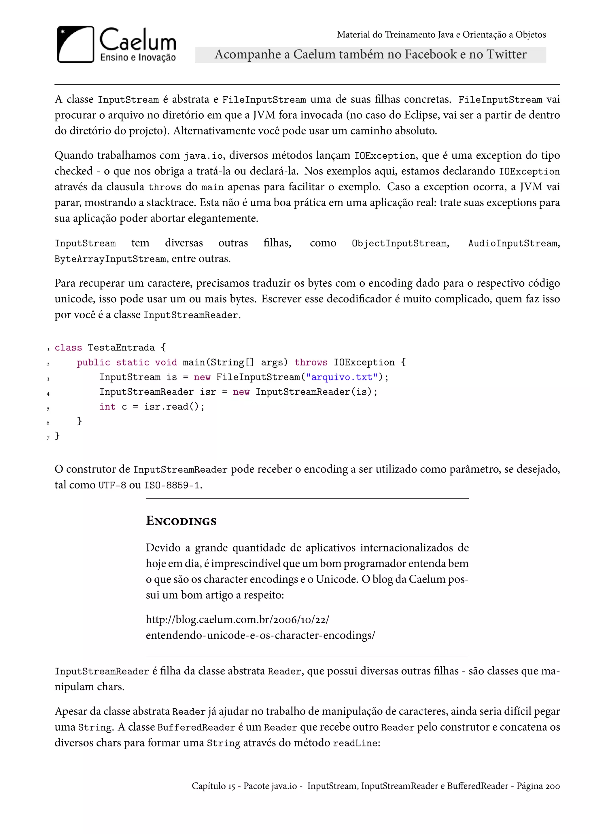 Material do Treinamento Java e Orientação a Objetos




    A classe InputStream é abstrata e FileInputStream uma de suas filhas concretas. FileInputStream vai
    procurar o arquivo no diretório em que a JVM fora invocada (no caso do Eclipse, vai ser a partir de dentro
    do diretório do projeto). Alternativamente você pode usar um caminho absoluto.

    Quando trabalhamos com java.io, diversos métodos lançam IOException, que é uma exception do tipo
    checked - o que nos obriga a tratá-la ou declará-la. Nos exemplos aqui, estamos declarando IOException
    através da clausula throws do main apenas para facilitar o exemplo. Caso a exception ocorra, a JVM vai
    parar, mostrando a stacktrace. Esta não é uma boa prática em uma aplicação real: trate suas exceptions para
    sua aplicação poder abortar elegantemente.

    InputStream tem diversas outras               filhas,     como      ObjectInputStream,           AudioInputStream,
    ByteArrayInputStream, entre outras.

    Para recuperar um caractere, precisamos traduzir os bytes com o encoding dado para o respectivo código
    unicode, isso pode usar um ou mais bytes. Escrever esse decodificador é muito complicado, quem faz isso
    por você é a classe InputStreamReader.

1   class TestaEntrada {
2       public static void main(String[] args) throws IOException {
3           InputStream is = new FileInputStream("arquivo.txt");
4           InputStreamReader isr = new InputStreamReader(is);
5           int c = isr.read();
6       }
7   }


    O construtor de InputStreamReader pode receber o encoding a ser utilizado como parâmetro, se desejado,
    tal como UTF-8 ou ISO-8859-1.


                       Encodings
                       Devido a grande quantidade de aplicativos internacionalizados de
                       hoje em dia, é imprescindível que um bom programador entenda bem
                       o que são os character encodings e o Unicode. O blog da Caelum pos-
                       sui um bom artigo a respeito:

                       http://blog.caelum.com.br/2006/10/22/
                       entendendo-unicode-e-os-character-encodings/


    InputStreamReader é filha da classe abstrata Reader, que possui diversas outras filhas - são classes que ma-
    nipulam chars.

    Apesar da classe abstrata Reader já ajudar no trabalho de manipulação de caracteres, ainda seria difícil pegar
    uma String. A classe BufferedReader é um Reader que recebe outro Reader pelo construtor e concatena os
    diversos chars para formar uma String através do método readLine:


                                 Capítulo 15 - Pacote java.io - InputStream, InputStreamReader e BufferedReader - Página 200
 