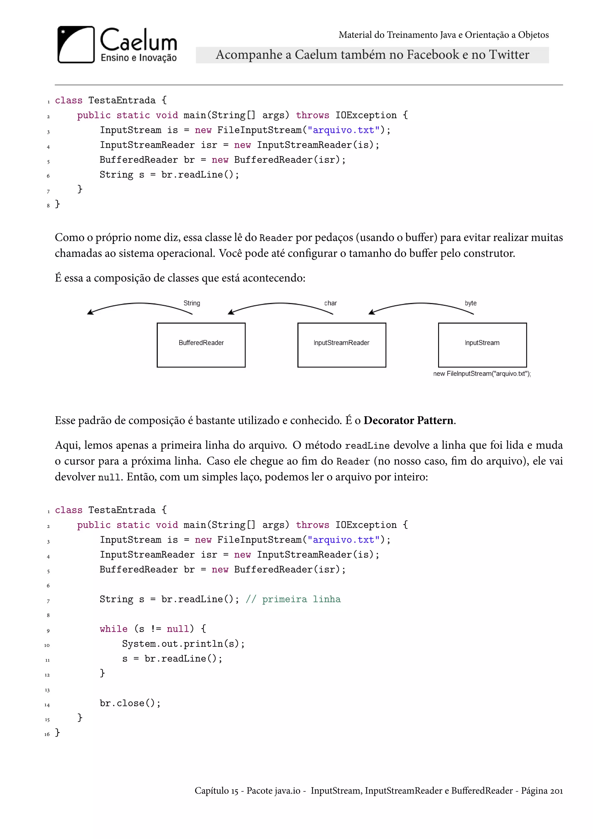 Material do Treinamento Java e Orientação a Objetos




 1   class TestaEntrada {
 2       public static void main(String[] args) throws IOException {
 3           InputStream is = new FileInputStream("arquivo.txt");
4            InputStreamReader isr = new InputStreamReader(is);
 5           BufferedReader br = new BufferedReader(isr);
6            String s = br.readLine();
 7       }
8    }


     Como o próprio nome diz, essa classe lê do Reader por pedaços (usando o buffer) para evitar realizar muitas
     chamadas ao sistema operacional. Você pode até configurar o tamanho do buffer pelo construtor.

     É essa a composição de classes que está acontecendo:




     Esse padrão de composição é bastante utilizado e conhecido. É o Decorator Pattern.

     Aqui, lemos apenas a primeira linha do arquivo. O método readLine devolve a linha que foi lida e muda
     o cursor para a próxima linha. Caso ele chegue ao fim do Reader (no nosso caso, fim do arquivo), ele vai
     devolver null. Então, com um simples laço, podemos ler o arquivo por inteiro:

 1   class TestaEntrada {
 2       public static void main(String[] args) throws IOException {
 3           InputStream is = new FileInputStream("arquivo.txt");
4            InputStreamReader isr = new InputStreamReader(is);
 5           BufferedReader br = new BufferedReader(isr);
6

 7            String s = br.readLine(); // primeira linha
8

9             while (s != null) {
10                System.out.println(s);
11                s = br.readLine();
12            }
13

14            br.close();
15       }
16   }




                                  Capítulo 15 - Pacote java.io - InputStream, InputStreamReader e BufferedReader - Página 201
 