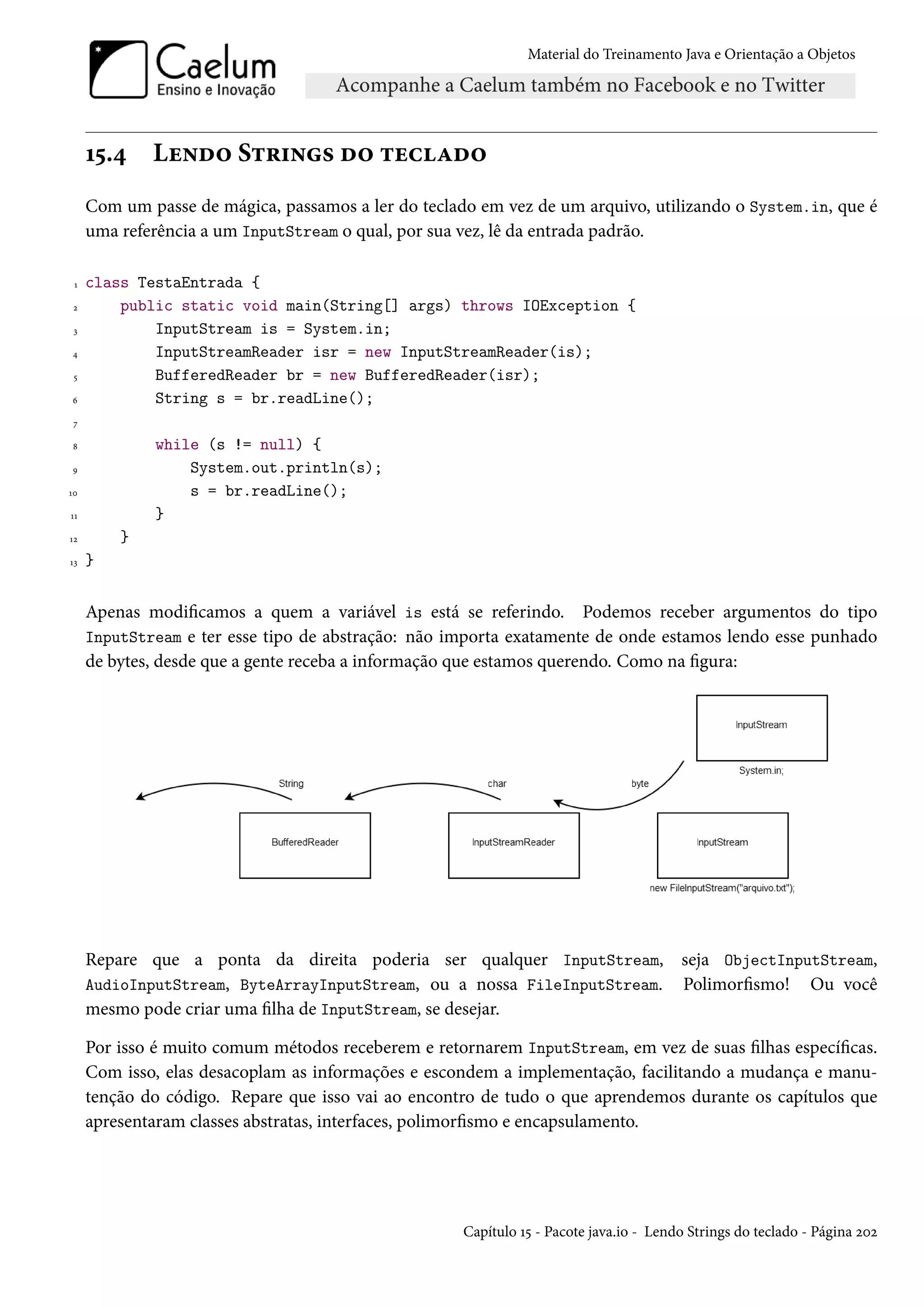 Material do Treinamento Java e Orientação a Objetos




     15.4    Lendo Strings do teclado
     Com um passe de mágica, passamos a ler do teclado em vez de um arquivo, utilizando o System.in, que é
     uma referência a um InputStream o qual, por sua vez, lê da entrada padrão.

 1   class TestaEntrada {
 2       public static void main(String[] args) throws IOException {
 3           InputStream is = System.in;
4            InputStreamReader isr = new InputStreamReader(is);
 5           BufferedReader br = new BufferedReader(isr);
6            String s = br.readLine();
 7

8            while (s != null) {
9                System.out.println(s);
10               s = br.readLine();
11           }
12       }
13   }


     Apenas modificamos a quem a variável is está se referindo. Podemos receber argumentos do tipo
     InputStream e ter esse tipo de abstração: não importa exatamente de onde estamos lendo esse punhado
     de bytes, desde que a gente receba a informação que estamos querendo. Como na figura:




     Repare que a ponta da direita poderia ser qualquer InputStream, seja ObjectInputStream,
     AudioInputStream, ByteArrayInputStream, ou a nossa FileInputStream. Polimorfismo! Ou você
     mesmo pode criar uma filha de InputStream, se desejar.

     Por isso é muito comum métodos receberem e retornarem InputStream, em vez de suas filhas específicas.
     Com isso, elas desacoplam as informações e escondem a implementação, facilitando a mudança e manu-
     tenção do código. Repare que isso vai ao encontro de tudo o que aprendemos durante os capítulos que
     apresentaram classes abstratas, interfaces, polimorfismo e encapsulamento.




                                                     Capítulo 15 - Pacote java.io - Lendo Strings do teclado - Página 202
 